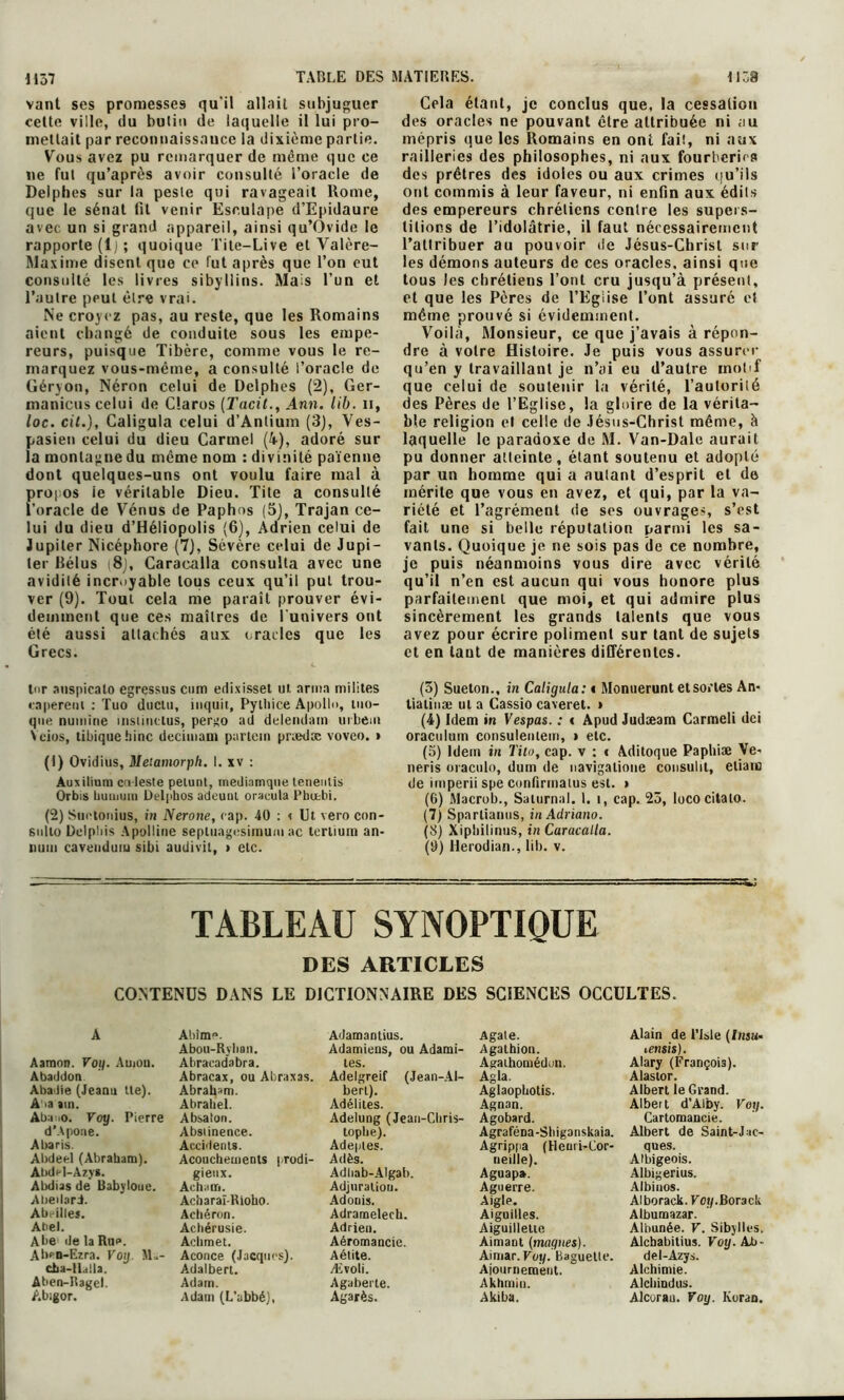 vaut ses promesses qu'il allait subjuguer celte ville, du butin de laquelle il lui pro- mettait par reconuaissauce la dixième partie. Vous avez pu remarquer de même que ce ne fut qu’après avoir consulté l’oracle de Delphes sur la peste qui ravageait Rome, que le sénat fit venir Esculape d’Epidaure avec un si grand appareil, ainsi qu’Ovide le rapporte (lj; quoique Tite-Live et Valère- Maxime disent que ce fut après que l’on eut consulté les livres sibyllins. Mais l’un et l’autre peut être vrai. Ne croyez pas, au reste, que les Romains aient changé de conduite sous les empe- reurs, puisque Tibère, comme vous le re- marquez vous-même, a consulté l’oracle de Géryon, Néron celui de Delphes (2), Ger- maniens celui de Claros (Tarit., Ann. lib. n, loc. cil.), Galigula celui d’Anlium (3), Ves- pasien celui du dieu Carmel (4), adoré sur la montagne du même nom : divinité païenne dont quelques-uns ont voulu faire mal à propos ie véritable Dieu. Tite a consulté l’oracle de Vénus de Paphos (5), Trajan ce- lui du dieu d’Héliopolis (6), Adrien celui de Jupiter Nicéphore (7), Sévère celui de Jupi- ter Bélus i8j, Caracalla consulta avec une avidité incroyable tous ceux qu’il put trou- ver (9). Tout cela me paraît prouver évi- demment que ces maîtres de l'univers ont été aussi attachés aux crades que les Grecs. tnr nuspicnto egressus ettm edixisset ui, arma milites tapèrent : Tuo ductu, iuquit, Pyiliice Apollo, mo- que nuinine insiintlus, pergo ad delendain urbem N dos, tibiquehinc decimaui partetn priedæ voveo. » (1) Ovidius, Metamorph. I. xv : Auxilium co leste petunt, mediamque teneutis Orbis buuiuin Delphos adeuul oracula Pbcebi. (2) Suetonius, in Nerone, cap. 40 : < Ut vero con- sulio Delpbis Apolline sepluagesimum ac terlium an- i)mn cavenduiu sibi audivil, > etc. Cela étant, je conclus que, la cessation des oracles ne pouvant être attribuée ni <iu mépris que les Romains en ont fait, ni aux railleries des philosophes, ni aux fourberies des prêtres des idoles ou aux crimes qu’ils ont commis à leur faveur, ni enfin aux édits des empereurs chrétiens contre les supers- titions de l’idolâtrie, il faut nécessairement l’attribuer au pouvoir de Jésus-Christ sur les démons auteurs de ces oracles, ainsi que tous les chrétiens l’ont cru jusqu’à présent, et que les Pères de l’Eglise l’ont assuré et même prouvé si évidemment. Voilà, Monsieur, ce que j’avais à répon- dre à votre Histoire. Je puis vous assurer qu’en y travaillant je n’ai eu d’autre motif que celui de soutenir la vérité, l’autoriié des Pères de l’Eglise, la gloire de la vérita- ble religion et celle de Jésus-Christ même, à laquelle le paradoxe de M. Van-Dale aurait pu donner atteinte, étant soutenu et adopté par un homme qui a aulant d’esprit et de mérite que vous en avez, et qui, par la va- riété et l’agrément de ses ouvrages, s’est fait une si belle réputation parmi les sa- vants. Quoique je ne sois pas de ce nombre, je puis néanmoins vous dire avec vérité qu’il n’en est aucun qui vous honore plus parfaitement que moi, et qui admire plus sincèrement les grands talents que vous avez pour écrire poliment sur tant de sujets et en tant de manières différentes. (3) Sueton., in Caligula: < Monuerunt et sortes An- tialinæ ula Cassio caverel. * (4) Idem in Vespas. : « Apud Judæam Carmeli dei oraculum consulenteirt, » etc. (3) Idem in Tito, cap. v : c Aditoque Papliiæ Ve- neris oraculo, dum de navigatione consulit, eliaic de imperii spe confirmants est. > (6) Macrob., Saturnal. 1. i, cap. 25, lococitalo. (7) Sparliamis, inAdriano. (5) Xipliilinus, in Caracalla. (9) Herodian., lib. v. TABLEAU SYNOPTIQUE DES ARTICLES CONTENUS DANS LE DICTIONNAIRE DES SCIENCES OCCULTES. A Aamon. Voy. Atnou. Abaddon Aba iie (Jeanu lie). A ta am. Ab.no. Voy. Pierre d’Apoue. Abaris. Abdeel (Abrabam). Abdel-Azys. Abdias de Babyloue. AbedarJ. Abeilles. Abel. Abe de la Rue. Ab<n-E?.ra. Voy. M .- cba-lldlla. Aben-Ragel. Abigor. Abîme. Abou-Ryhan. Abracadabra. Abracax, ou Abraxas. Abraham. Abrahel. Absalon. Abstinence. Accidents. Acouchements prodi- gieux. Acham. Acharaï-Rioho. Acbéron. Acbérusie. Acbmet. Aconce (Jacques). Adalbert. Adam. Adam (L’abbé), Adamantius. Adamiens, ou Adami- tes. Adelgreif (Jean-Al- bert). Adélites. Adelung (Jean-Cltris- topbe). Adeptes. Adès. Adbab-Algab. Adjnratiou. Adonis. Adrameleeh. Adrien. Aéromancie. Aétite. Ævoli. Agaberte. Agarès. Agate. Agathion. Agaihomédun. Agla. Aglaopbotis. Agnan. Agobard. Agraféna-Shiganskaia. Agrippa (Henri-Cor- neille). Aguap». Aguerre. Aigle. Aiguilles. Aiguillette Airnam (maques). Aintar. Voy. Baguette. Ajournement. Akhmiu. Akiba. Alain de t’Isle (Insu- lensis). Alary (François). Alastor. Albert le Grand. Albeit d'Alby. Voy. Cartomancie. Albert de Saint-Jac- ques. Albigeois. Albigerius. Albinos. Alborack. Fot/.Bor3ck Albumazar. Albunée. V. Sibylles. Alcbabitius. Voy. Ab- del-Azys. Alchimie. Alcltindus. Alcorau. Voy. Koran.