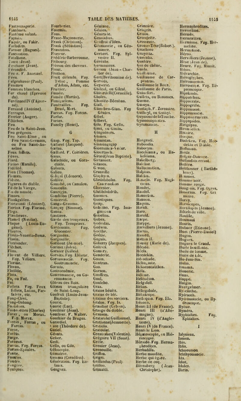 Fantasmagorie. Fantômes. Fantôme volant. Fapisi.i. Faillir, ou Fakir. Farfadets. Farmer (Hugues). Fascination. Fatalisme, j aust i Jean). Fesclmer (Jean). Fécondité. Fée r. V. Anarazel. Fées. Felgenliaver (Paul). Femmes Femmes blanches. Fer chaud (Epreuve du). Ferdinand IV (P Ajour- né). Fernand (Antoine). Ferragus. Ferrier (Auger). Fétiches. Feu Feu de la Saint-Jean. Feu grégeois. Feu Sainl-Elme , ou Feu Saint-Germain, ou Feu Saint-Au- selme. Feux follets. Fèves. Fiard. l'icino (Marsile). Fidélité. Fien (Thomas). Fientes. Fièvre. Figures du diable. Fil de la Vierge. Fui du monde. Finîtes. Fiuskgalden. Fioravanti (Léonard). Fiorina. Voy. Florme. Fh'ga. Flambeaux. Flamel (Nicolas). Flaque ( Louis-Eu- FI a v ia-V eneri a-B essa. Flavin. Flaxbinder. Flèches. Fl ins. Flo'ent de Villiers. Voy. Villiers. Florine. Floion. Flotilde. Flots. Fo, ou Foé. Foi. Follets Voy. Feux follets, Luiuis, Far- fadets, etc. Fong-Chvvi. Fong-Onhang. Fontaines. Foulei.elles (Charles) Foray , ou Morax. Fil/. Morax. Forças , Forras , ou Furcas. Force. Forêts. Forge. Furneus. Forras. Voy. Forças. Fories-Epaules. Fosite. Fossiles. Foudre. Fougère. Foulques. Fourberies. Fourmis. Fous. Franc-Maçonnerie. Frank (Christian). Frank (Sébastien). Franzolius. Frayeur. Frédéric-Barberousse. Fribourg. Frisson des cheveux. Front. Frothon. Fruit défendu. Voy. Tabac , Pomme d’Adam, Adam, etc. Fruitier. Fumée. Fumée (Martin). Fumigations. Funérailles. Voy. Deuil, Mort. Furcas. Voy. Forças. Furfur. Furies. Fuzelly (Henri). G Gaap. Voy. Tap. Callarel (Jacques). Gailan. Gaill.ird. V. Coirières. Gaius. Galaciiide, ou Gara- chide. Galanta. Galien. Gnligaï (Léonora). Galilée. Gamalié, ou Camaïeu. Gamoulis. Gamygyn. Gandiilou (Pierre). Gandreid. Ganga-Gramma. Ganguy (Simone). Ganna. Gantière. Garde des troupeaux. Voy. Troupeaux. Gardemaiu. Voy. Glocesler. Gargantua. Gargouille. Garibaut (Jeanne). Garinel (Jules). Garnier (Gilles). Garnizu. Voy. Eléazar. Garosmaucie. Voy. Gastromancie. Garuda. Gasliocnémie. Gasiromande, ou Ca- rosmancie. Gâteau des Rois. Gâteau triangulaire de Saint-Loup. Gaufridi (Louis-Jean- Bapliste). Gauric. Gauric (Luc). Gaulbier (Jean). Gauthier. V. Walter. Gauthier de Bruges. Gazardiel. ' aze (Théodore de). Gaziel. Géants. Geber. Gedi. Gelio, ou Gilo. Géloscopie. Gématrie. Gemma (Cornélius). Génération. Voy. En- t'anis. Gengues. Géniaue. Génies. Génirade. Gennadms. Gioflroi d'Iden. Géomancie , ou Géo- m a n ce. Gerbert. Voy. Syl- vestre IL Géréaiis. Gerinauicus. Gerson (Jean-Char- lier de). Gert(Berthominè de). Gervais. Geysenc. Glnlcul, ou Gilcul. Gbirardelli(Corneille). Gholes. Ghuolée-Béenban. Giall. Gian-ben-Giau. Voy Génies. Gibel. Gilbert. Gilo. Voy. Gello. Gimi, ou G indu. Ginguérers. Giunes. Ginnistan. Ginnungagap Gioerninca-V edur. Giourlasv'b. Girard(Jean Baptiste). Gu tanner. Gitanos. G. won. Granville Glaphyra. Glasialabolas. Voy. CaacrinoLas Glocesler. Glubbdubdrib. Gnomes. Gnostiques. Goap. Gobuino. Voy. Ima- gination Gobelins. Gobes. Godeslas. Godwin. Goethe. Goétie. Goguis. Gohorry (Jacques). Goitres. Gomory. Gonderic. Gomn. Gontrau. Goo. Gorson. Gouffres. Goul. Gouleho. Graa. Grains bénils. Grains de blé. Graisse des sorciers. Gralou. Voy. 1s. Grandier (Cubain). Grange du diable. Granson. G ratarole( Guillaume). Gratjanne(Jeannetle). Gratidia. Gratoulet. Greati akes(Valentin). Grégoire V il (Saint). Grêle. Grenier (Jean). Grenouille. Griffon. Grigri. Grillandus (Paul) Grillon. Gnmaldi. Grimoire. Grisgris. Grisou. Grœnjelte. Grossesse. Grosse-Tèie(rvober; ). Gnacbaro Guayotla. Guecuba. Gueldre. Gui de chêne. Guido. Gnill lume. Guillaume de Car- peiitras. Guillaume le Roux. Guillaume de Paris. Guiuefori. Gullets, ou Bonasses. Gui me. Gusoyn. Gustaph.F. Zoroaslre. Gutheyl, ou Guthyl. G uyinoud de laTouche. Gymnosophisles. Gyromancie. H Haageuli. Haboudia. Haborym. Haceluama , ou Ha- keldama. Hakelberg. Haleine. Hallucination. Halphas. Hahias. Hamelii. Voy. Magi- ciens. Hamlel, Handel. Hanneton. Hauiiou. Haquin. Haridi. Haro. Harold. Harpe. Harppe. Harvilliers (Jeanne). Harvis. Hasard. Hatton il. Haussy (Marie de). Hécate. Hccla. Hecdekin. Héi odiade. Fléhugasle. Hékaconlalilhos. Héla. Hélène. Héléuéion. Helgafell. Héhas. Héliogabale, Fléliolrope. Flellequiu. Voy. Ela. Hénoch. Henri lii (de France). Henri 111 (u’Alle- magne). Henri IV (d’Angle- terre). Henri IV (de France). Henri le Lion. Hépatoscopie, ou Hié- roscopie. Héraide. Voy. Herma- I brodites. Herbadilla. Herbe maudite. Herlie qui égare. Herbe de coq. Héreuberg ( Jean- Christophe). Hermaphrodites. Hermeiine. Hermès. Hermialiies. llermioiie. Voy. Her- ineline. Hermotime. Héron. Hervdliers (Jeanne). Hisse (Jean de). Heure. Voy. Minuit. Hibou. Hiérarchie. Hiéroglyphes. Hiéromuenon. Hiéroseope. Voy. Hé- patoscopie. Hipokindo. Hipparchus. Hippocrate. Hippogrille. Hippomane. Hippomancie. Hippomyrmèces. Hippopudes. Hirigoyen. Hii'oimellos. Histoire. ilot-que. Hodeken. Voy. Hco (Jekiu et D.able. Holtmaiiu. Hnlda. Holger-Dansvre. Hollandais errant, Hullère. Holzliauser ( Barthê» feint). Hi. mines. Homme noir. Homme rouge. Hougiois. Voy. Ogres. Honorius. Voy. Gri moire. Horey. Horoscopes. Hortilopits (Jeanne). Hôtels de ville. Houille, iïoumaui Houris. Hubner (Etienne). Huet (Pierre-Daniel) Hugon. Hugues. Hugues le Grand. Huile bouillante. Huile de baume. Huile de talc. Hu-Jum-Siu. Hulin. Hiimnia. Huneric. Huns. Huppe. Hutgiu. Hvergelmer. Hyacinthe. Hydraolh. Hydiomancie, ou Ily- droscopie. Hyène. Hyméra. Hyphialtes. Voy. Éphialtes. I Ialysiens. Iamen. Ibis. Iblis. Icbueumon lchthyomaocie. Ida. Idiot. Idoles. Ifurin,