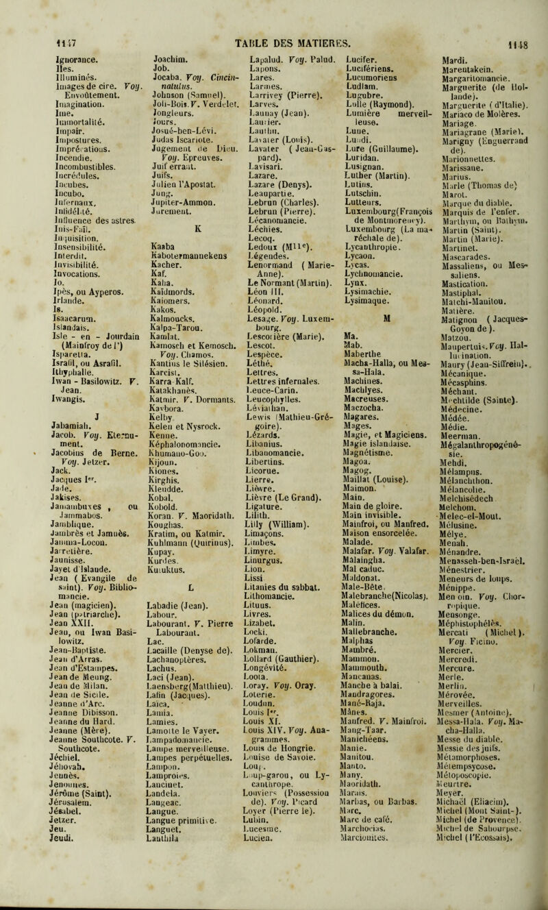 1118 Ignorance. Iles. Illuminés. Images de cire. Voy. Envoûtement. Imagination. Ime. Immortalité. Impair. Impostures. Imprécations. Incendie. Incombustibles. Incrédules. Incubes. Incubo. Infernaux. Infidélité. Influence des astres. Inis-Faïl. Inquisition. Insensibilité. Interdit. Invisibilité. Invocations. ïo. Ipès, ou Ayperos. Irlande. Is. Isaacarum. Islandais. Isle - en - Jourdain (Mainfroy de 1’) Isparetta. Isralil, ou Asrafil. Itbypballe. Iwan - Basilowitz. F. Jean. Ivvangis. J Jabamiali. Jacob. Voy. Eternu- ment. Jacobins de Berne. Voy. Jelzer. Jack. Jaeques Ier. Jaile. Jakises. Jamambuxes , ou Jarnmabos. Jamblique. Jambrès et Jamuès. Jamma-Locon. Jarretière. Jaunisse- Jayet d Islande. Jean ( Evangile de saint). Voy. Biblio- mancie. Jean (magicien). Jean (patriarche). Jean XXII. Jeau, ou Iwan Basi- lowitz. Jean-Baptiste. Jean d’Arras. Jean d’Estampes. Jean de Meung. Jean de Milan. Jean de Sicile. Jeanne d’Arc. Jeanne Dibisson. Jeanne du Hard. Jeanne (Mère). Jeanne Southcote. V. Southcote. Jéchiel. Jéhovah. Jeuuès. Jenmnies. Jérôme (Saint). Jérusalem. Jésubel. ietzer. Jeu. Jeudi. Joachim. Job. Jocaba. Voy. Cinein- nalulus. Johnson (Samuel). Joli-Bois. F. Verdelet. Jongleurs. Jours. Josué-ben-Lévi. Judas Iscariote. Jugement de Dieu. Voy. Epreuves. Juif errant. Juifs. Julien l’Apostat. Jung. Jupiter-Ammon. Jurement. K Kaaba Kabotermannekens Kacher. Kaf. Kalia. Kaïdmords. Kaiomers. Kakos. Kalmoucks. Kalpa-Tarou. Kamlat. Kamosch et Kemosch. Voy. Cliamos. Kanti'us le Silésien. Karcist. Karra Kalf. Katakhanès. Katmir. V. Dormants. Kavbora. Kelby Kelen et Nysrock. Kenne. Képhalonomancie. Khumauo-Goo. Kijoun. Kiones. Kirghis. Kleudde. Kobal. Kobold. Koran. V. Maoridath. Koughas. Kratim, ou Katmir. Kuhlmann (tjuiriuus). Ivupay. Kurdes. KuLuklus. L Labadie (Jean). Labour. Labourant. F. Pierre Labourant. Lac. Lacaille (Denyse de). Lachanoplères. Lachus. Laci (Jean). I.aensberg(Matlhieu). Latin (Jacques). Laïca. Lamia. Lamies. Lamotte le Vaver. Lampadomancie. Lampe merveilleuse. Lampes perpétuelles. Lampon. Lamproies. Lauciuet. Landela. Laugeac. Langue. Langue primitive. Langue!. Laulhila Lapalud. Voy. Palud. Lapons. Lares. Larmes. Larrivey (Pierre). Larves. Launay (Jean). Laurier. Laut lui. Lavaier (Louis). Lavater ( Jean-Gas- pard). I.avisari. Lazare. Lazare (Denys). Leaupartie. Lebrun (Charles). Lebrun (Pierre). Lécanoruancie. Léchies. Lecoq. Leduux (MHe). Légendes. Lenormand ( Marie- Anne). Le Normant (Martin). Léon IIL Léonard. Léopold. Lesage. Voy. Luxem- bourg. Lescoiière (Marie). Lescot. Lespèce. Létbé. Lettres. Lettres infernales. l.euce-Carin. Leucoplirlles. Léviathan. Lewis IMathieu-Gré- goire). Lézards. Lihanius. Libanomancie. Libertins. Licorne. Lierre. Li&vre. Lièvre (Le Grand). Ligature. Lililh. Lilly (William). Limaçons. Limbes. I.imyre. Linurgus. Lion. Lissi Litanies du sabbat. Lilhomancie. Lituus. Livres. Lizabet. Locki. Lofarde. Lokman. Lollard (Gauthier). Longévité. Loota. I.oray. Voy. Oray. Loterie. Loudun. Louis l*r. Louis XL Louis XIV. Voy. Ana- grammes. Louis de Hongrie. Louise de Savoie. Loii|. L;up-garou, ou Ly- canllirope. Louviers (Possessiou de). Voy. Picard Loyer (Pierre le). Luhin. Lucesme. Lucien. Lucifer. Lucifériens. Lucumoriens Ludlam. Lugubre. Lulle (Raymond). Lumière merveil- leuse. Lune. Lundi. Lure (Guillaume). Luridan. Lusignan. Luther (Martin). Lutins. Lutscbin. Lutteurs. Luxembourg( François de Montmorency). Luxembourg (La ma-* récliale de). Lycanthropie. Lycaon. Lycas. Lychnomancie. Lynx. Lysimachie. Lysiraaque. M Ma. Mab. Mabertbe Machs-Halla, ou Mes- sa-Hala. Machines. Macblyes. Macreuses. Maczocha. Magares. Mages. Magie, et Magiciens. Magie islandaise. Magnétisme. Magoa. Magog. Maillai (Louise). Maimon. MaiD. Main de gloire. Main invisible. Mainfroi, ou Manfred. Maison ensorcelée. Malade. Malafar. Voy. Valafar. Malaingha. Mal caduc. Maldonat. Male-üète Malebranche(Nicolas). Maléfices. Malices du démon. Malin. Mallebranche. Malphas Mambré. Mauunon. Mainuiouth. Mancauas. Manche h balai. Mandragores. Mané-haja. Mânes. Manfred. F. Mainfroi. Mang-Taar. Manichéens. Manie. Manitou. Manto. Many. Maoridath. Marais. Marhas, ou Barbas. Marc. Marc de café. Marchocias. Marciouites. Mardi. Mareutakein. Margaritomancie. Marguerite (de Hol- lande). Marguerite ( d’Italie). Mariaeo de Molères. Mariage. Mariagrane (Marie). Marigny (Eoguerrand de). Marionnettes. Marissane. Marius. Marie (Thomas de) Marot. Marque du diable. Marquis de l’enfer. Mai-thym, ou Bathytn. Martin (Saint). Martin (Marie). Martinet. Mascarades. Massaliens, ou Mes- saliens. Mastication. Mastipbal. Matchi-Mauitou. Matière. Matignon ( Jacques- Govon de ). Malzou. Maupertui-i.Foy. Hal- lui inaiion. Maury ( Jeaii-Siffrein). Mécanique. Mécasphins. Méchant. Mi chlilde (Sainte). Médecine. Médée. Médie. Meerman. Mégalanthropogéné- sie. Mehdi. Mélampns. Mélauchthon. Mélancolie. Melchisédech Melchom. Meiec-el-Mout. Mélusine. Mélye. Menali. Ménandre. Menasseh-ben-Isracl. Méneslrier. Meneurs de loups. Ménippe. Men oin. Voy. Clior- rnpique. Mensonge. Méptiistophélès. Mercati ( Michel ). Voy Ficino. Mercier. Mercredi. Mercure. Merle. Merlin. Mérovée. Merveilles. Mesmer (Antoine). Messa-Hala. Voy. Ma- cha-IIalla. Messe du diable. Messie des juifs. Métamorphoses. Métempsycose. Métoposcopie. Meurtre. Meyer. Michaël (Eliaeim). Michel (Mont Saint-). Michel (de Provence). Michel de Sahourpse. Michel ( l’Ecossais).