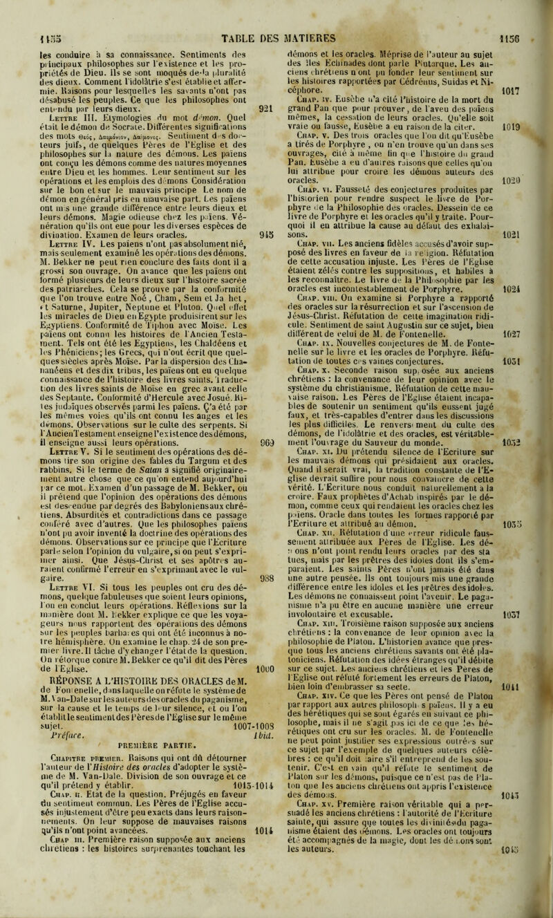 les conduire à sa connaissance. Sentiments des principaux philosophes sur l'existence et les pro- priétés de Dieu, ils se sont moqués de-la pluralité des dieux. Comment l'idolâtrie s’est établie et affer- mie. liaisons pour lesquelles les savants n’ont pas désabusé les peuples. Ce que les philosophes ont entendu par leurs dieux. 921 Lettre III. Etymologies du mot d!mon. Quel était le démon de Socrate. Différentes significations des mots 0eôç, Aaijjumov, A et t*oveç. Sentiment d s doc- teurs juifs, de quelques Pères de l’Eglise et des philosophes sur la nature des démons. Les païens ont coinju les démons comme des natures moyennes entre Dieu et les hommes. Leur sentiment sur les opérations et les emplois des démons Considération sur le bon et sur le mauvais principe Le nom de démon en général pris en mauvaise part. Les païens ont mis une grande différence entre leurs dieux et leurs démons. Magie odieuse chez les païens. Vé- nération qu’ils ont eue pour les diverses espèces de divination. Examen de leurs oracles. 915 Lettre IV. Les païens n’ont pas absolument nié, mais seulement examiné les opérations des démons. M. Bekker ne peut rien conclure des faits dont il a grossi son ouvrage. On avance que les païens ont lormé plusieurs de leurs dieux sur l’histoire sacrée des patriarches. Cela se prouve par la conformité que l’on trouve entre Noé , Cham, Sem et Ja het, r t Saturne, Jupiter, Neptune et P lu ton. Quel effet les miracles de Dieu en Egypte produisirent sur les Egyptiens. Conformité de Tiphou avec Moïse. Les païens ont connu les histoires de l'Ancien Testa- ment. Tels ont été les Egyptiens, les Chaldéens et les Phéniciens; les Grecs, qui n'ont écrit que quel- ques siècles après Moïse. Par la dispersion des Cha- nanéens et des dix tribus, les païens ont eu quelque connaissance de l’histoire des livres saints. 1 raduc- tion des livres saints de Moïse en grec avant celle des Septante. Conformité d’Hercule avec Josué. bi- les judaïques observés parmi les païens. Ç’a été par les mêmes voies qu’ils ont connu les anges et les démons. Observations sur le culte des serpents. Si PAncienTestament enseigne l’existence desdémons, il enseigne aussi leurs opérations. 969 Lettre V. Si le sentiment des opérations des dé- mons lire son origine des fables du Targum et des rabbins. Si le terme de Satan a signifié originaire- ment autre chose que ce qu’on entend aujourd’hui par ce mot. Examen d’un passage de M. Bekker, ou il prétend que l’opinion des opérations des démons est descendue par degrés des Babyloniensaux chré- tiens. Absurdités et contradictions dans ce passage conféré avec d’autres. Que les philosophes païens n’ont pu avoir inventé la doctrine des opérations des démons. Observations sur ce principe que l’Ecriture parle selon l’opinion du vulgaire, si on peut s’expri- mer ainsi. Que Jésus-Christ et ses apôtres au- raient confirmé l’erreur en s’exprimant avec le vul- gaire. 988 Lettre VI. Si tous les peuples ont cru des dé- mons, quelque fabuleuses que soient leurs opinions, l'on en conclut leurs opérations. Réflexions sur la manière dont. M. bekker explique ce que les voya- geurs nous rapportent des opérations des démons sur les peuples barbares qui ont été inconnus à no- t re hémisphère. On examine le cliap. 24 de son pre- mier livre. Il lâche d’y changer l’état de la question. On rétorque contre M.Bekker ce qu’il dit des Pères de l'Eglise. 10UO RÉPONSE A L’HISTOIRE DES ORACLES deM. de Fomenelle, dans laquelle on réfute le systèmede M.\ an-Dale sur les auteurs des oracles du paganisme, sur la cause et le temps de Pur silence, et ou l’on établitle senlimenldes Pèresde l’Eglise sur le même sujet. 1007-100S Préface. Ibid. PREMIÈRE PARTIE. Chapitre premier. Raisons qui ont dit détourner l’auteur de l’Histoire des oracles d’adopter le systè- me de M. Van-Dale. Division de son ouvrage et ce qu’il prétend y établir. 1013-1014 Chap. h. Etat de la question. Préjugés en faveur du sentiment commun. Les Pères de l’Eglise accu- sés injustement d’èlre peu exacts dans leurs raison- nements. On leur suppose de mauvaises raisons qu’ils n’ont point avancées. 1014 Cbap ni. Première raison supposée aux anciens chrétiens : les histoires surprenantes touchant les démons et les oracles. Méprise de l’auteur au sujet des îles Echinades dont parle Plutarque. Les an- ciens chrétiens uont pu fonder leur sentiment sur les histoires rapportées par Cédréuus, Suidas et Ni- cépliore. Cbap. îv. Eusèbe n’a cité l’histoire de la mort du grand Pan que pour prouver, de l’aveu des païens mêmes, la cessation de leurs oracles. Qu’elle soit vraie ou fausse, Eusèbe a eu raison de la citer. Chap. v. Des trois oracles que Pou dit qu’Eusèbe a tirés de Porphyre , on n’en trouve qu'un dans ses ouvrages, cité a même lin que Phisioire do grand Pan. Eusèbe a eu d’auires raisons que celles qu'ou lui attribue pour croire les démons auteurs des oracles. Chap. vi. Fausseté des conjectures produites par Tbistoiien pour rendre suspect le liv-re de Por- phyre de la Philosophie des oracles. Dessein de ce livre de Porphyre et les oracles qu’il y traite. Pour- quoi il en attribue la cause au défaut des exhalai- sons. Chap. vu. Les anciens fidèles accusés d’avoir sup- posé des livres en faveur de la religion. Réfutation de cette accusation injuste. Les Pères de l’Eglise étaient zélés contre les suppositions, et habiles à les reconnaître. Le livre de la Philosophie par les oracles est incontestablement de Porphyre. Chap. vin. On examine si Porphyre a rapporté des oracles sur la résurrection et sur l’ascension de Jésus-Christ. Réfutation de celle imagination ridi- cule. Sentiment de saint Augustin sur ce sujet, bien différent de celui de M. de Fomenelle. Cuap. ix. Nouvelles conjectures de M.de Fontc- nelie sur le livre et les oracles de Porphyre. Réfu- tation de toutes ces vaines conjectures. Chap. x. Seconde raison sup, osée aux anciens chrétiens : la convenance de leur opinion avec le système du christianisme. Réfutation de cette mau- vaise raison. Les Pères de l’Eglise étaient incapa- bles de soutenir un sentiment qu’ils eussent jugé faux, et très-capables d’entrer dans les discussions les plus difficiles. Le renversi meut du culte des démons, de l’idolâtrie et des oracles, est véritable- ment l'ouvrage du Sauveur du monde. Chap. xi. Du prétendu silence de l’Ecriture sur les mauvais démons qui présidaient aux oracles. Quand il serait vrai, la tradition constante de l’E- glise devrait suffire pour nous convaincre de cette vérité. L’Ecriture nous conduit naturellement a ia croire. Faux prophètes d’Acliab inspirés par le dé- mon, comme ceux qui rendaient les oracles chez les païens. Oracle dans toutes les formes rapporié par l’Ecriture et attribué au démon. Chap. xii. Rélutation d une erreur ridicule faus- sement attribuée aux Pères de l’Eglise. Les dé- n ons n’ont point rendu leurs oracles par des sta tues, mais par les prêtres des idoles dont ils s’em- paraient. Les saims Pères n’ont jamais été dans une autre pensée. Ils ont toujours mis une grande différence entre les idoles et les prêtres des idoles. Les démons ne connaissent point l’avenir. Le paga- nisme n’a pu être en aucune manière une erreur involontaire et excusable. Chap. xiii. Troisième raison supposée aux anciens chrétiens: la convenance de leur opinion avec la philosophie de Platon. L’historien avance que pres- que tous les anciens chrétiens savants ont élé pla- toniciens. Réfutation des idées étranges qu’il débile sur ce sujet. Les anciens chrétiens et les Pères de l'Eglise ont réfuté fortement les erreurs de Platon, bien loin d’embrasser sa secte. Chap. xiv. Ce que les Pères ont pensé de Platon par rapport aux autres pliilosoph s païens. Il y a eu des hérétiques qui se sont égarés eu suivant ce phi- losophe, mais il ne s’agit pas ici de ce que !e-> hé- rétiques ont cru sur les oracles. M. de Fomenelle ne peut point justifier ses expressions outrées sur ce sujet par l’exemple de quelques auteurs célè- bres : ce qu’il doit :aire s’il entreprend de lus sou- tenir. C’est en vain qu’il réfute le sentiment de Platon sur les démons, puisque ce n’est pas de Pla- ton que les anciens chrétiens ont appris l’existence des démons. Chap. xv. Première raison véritable qui a ppr- suadéles anciens chrétiens : l'autorité de l’Ecriture sainte, qui assure que toutes les diviniiésidu paga- nisme étaient des démons. Les oracles ont toujours été accompagnés de la magie, dont les dé nous sout les auteurs. 1017 1019 1020 1021 1024 1027 1031 1052 1035 1037 1041 1043 10 El