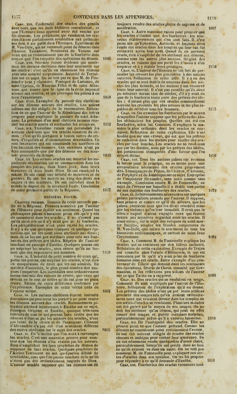 îi.ïT CONTENUES DANS Chap. xvi. Conformité des oracles des gentils avec ceux que les Juifs idolâtres consultaient, et que l’Ecriture nous apprend avoir été rendus par les démons, l.es prêtresses qui rendaient les ora- cles étaient parfaitement semblables aux pythonis- ses dont il est parlé dans l’Ecriture. Egarement de M. Van-Dale, qui ne reconnaît point de démons dans l’Ancien Testament. Sentiment de Vossius sur ceux qui ne reconnaissent que de la fourberie dans loutceque l’on rapporte des opérations du démon. 1046 Chap. xvii. Seconde raison évidente qui conlir- iriail les anciens chrétiens dans leur sentiment sur les oracles : c’est qu’ils en chassaient les démons avec une autorité surprenante. Autorité de Tertul- lien sur ce sujet. On ne voit pas ce que M. de Fon- tenel.e peut y répondre. Passages de Laclance, de saint Cyprien, de Minuiius Félix et de saint Atha- nase, qui assure que le >igne de la croix imposait silence aux oracles, et qui provoque les païens à en faire l’expérience. 1018 Chap. xviii. Exemples du pouvoir des chrétiens sur les démons auteurs des oracles. Les païens mêmes ont été obligés de le reconnaître. Réfuta- tion de ce que l’auteur de la République des lettres propose pour expliquer le passage de saint Atha- nase. La présence d’un seul chrétien inconnu ren- dait les oracles muets et confondait les aruspices. 1052 Chap. xix. Troisième raison qui persuadait les anciens chré'iens que les oracles venaient du dé- mon : c’est qu'ils portaient à toutes sortes de cri- mes, d’impiétés et d’abominations détestables. Ce sont les oracles qui ont commandé les sacritices où I on immolait des hommes. Ces sacritices n’ont pu être commandés que par des démons ou des hom- me^ possédés du démon. 1055 Chap. xx. Les mêmes oracles ont autorisé les im- pudicués détestables qui se commettaient dans les temples des païens, dans leurs jeux, dans leurs mystères et dans leurs fêtes. Ils ont enseigné la mairie. Us ont causé une inimité de meurtres et de guerres. Ils ont fait mettre au rang des dieux des impies et des scélérats. Ils ont introduit dans le inonde le dogme de la nécessité fatale. Conclusion de cette première partie de la Réponse. 1057 DEUXIÈME PARTIE. Cuapitre premier. Dessein de cette seconde par- tie de la Réponse. Preuves avancées par l’auteur de l’Histoire pour établir son sentiment. Quand les philosophes païens n’auraient point cru.qu’il y eût du surnaturel dans les oracles , il ne s’ensuit pas qu’ils aient cru qu’il n’y avait que de la fourberie. Les péripaléliciens n’ont point rejeté les oracles. II n'y a eu que quelques cyniques et quelques épi- curiens qui ne les aient point attribués aux dieux ; mais ils ne les ont pas attribués pour cela aux four- beries des prêtres des idoles. Méprise de l'auteur touchant un passage d'Eusèbe. Quelques païens ont pu mépriser les oracles, sans croire qu’ils ne lus- sent que des impostures des hommes. 1059 Chap. u. L’autorité du petit nombre de ceux qui, parmi les païens, ont méprisé ies oracles, n’est rien en comparaison de ceux qui les ont admirés. En matière d’autorités, le plus grand nombre doit tou- jours l'emporicr. Les incrédules sont ordinairement moins instiuits des raisons de croire, que ceux qui croient ne le sont de celles qu’ils ont pour ne point croire. Raison de celte dillérence conlirmée par l’expérience. Exemples de celle vérité tirés de l’auteur même. 1065 Chap. ni. Les anciens chrétiens étaient instruits des raisons qui pouvaient les portera ne point croire les démons auteurs des oracles. Raisonnement pi- toyable attribué injustement à Eusèbe sur ce sujet. Pourquoi Origène et Eusèbe, quoique très-bien instruits de tout ce qui pouvait faire croire que les démons n’étaient pas les auteurs des oracles, n’ont pas laissé de le croire et de l’enseigner. Clément d’Alexandrie n’a pas été d’un sentiment différent des autres chrétiens sur le sujet des oracles. 1065 Chap. iv. De 'a lacililé que l’on avait à corrompre les oracles. C’est une mauvaise preuve pour mon- trer que les démons n’en étaient pas les auteurs. Rien n’empêchait les faux prophètes du démon de supposer de taux oracles. Quelques prophètes de l’Ancien Testament en ont quelquefois débité de semblables,sans que l'on puisse conclure delà qu’ils n’aient pas été ordinairement inspirés de Dieu. L’auteur semble supposer que les démons ont dû LES APPENDICES. \\w toujours rendre des oracles pleins de sagesse et de modération. 1067 Chap. v. Autre mauvaise raison pour prouver que les oracles n’étaient que des fourberies : les nou- veaux établissements qui s’en sont faits. 11 n’est point sûr qu’Ephestion, Antinoüs et Auguste aient rendu des oracles dans les temples qui leur ont été consacrés après leur mort. Quand ils en auraient rendu, rien n’empêche de les attribuer aux démons, comme tous les autres plus anciens. Origine des oracles, et raisons qui ont porté les démons a s’eu emparer et à y établir leurs prestiges. 1070 Chap. vi. L’auteur de l’Histoire se lait fort de per- suader les erreurs les plus grossières à des nations entières. Réfutation de cette idée. Il y a eu des oracles qui se sont établis de nouveau dans les siè- cles les plus éclairés, et les anciens y ont conservé toute leur autorité. 11 n’est pas possible qu’ils aient pu subsister durant tant de siècles, s’il n y avait eu que de la fourberie toute pure des prêtres des ido- les : d'autant plus que ces oracles commandaient souvent les cruautés les plus atroces et les plus ca- pables de révolter tous les hommes. 1073 Chap. vu. Ou examine les fourberies par le moyen desquelles l’auteur suppose que les prêlresdes ido- les séduisaient les peuples. Quelles ont été ces fourberies, selon lui. Comment il explique la ma- nière la plus ordinaire dont les oracles se ren- daient. Réfutation de cette explication. Elle n'est fondée que sur une erreur, qui est que les prêtres se cachaient dans les statues pour rendre des ora- cles par leur bouche. Les oracles ne se rendaient pas par les statues, mais par les prêtres des idoles, qui paraissaient transportés d’une fureur que l’on croyait divine. 1076 Chap. viii. Tous les anciens païens ont reconnu la fureur pour le principe, ou au moins pour une circonstance nécessaire des oracles proprement dits. Témoignages de Platon, de Cicéron, d’Aristote, de Porphyre et de Jambliqne sur ce sujet. Entreprise de l’imposteur Alexandre, sans suite comme, sans exemple. Conclusion contre M. de Fontenelle, au sujet de l’erreur sur laquelle il a établi uue partie de son système des fourberies des oracles. 1079 Chap. ix. Eclaircissements nécessaires sur quelques points particuliers avancés par l’auteur. Il suppose, sans preuve et contre ce qu’il dit ailleurs, que les païens croyaient tous que les dieux venaient man- ger les victimes qu’on leur immolait. Il croit que le silence auquel éiaient engagés ceux qui étaient initiés aux mystères regardaitaussilesoracles.il aime mieux, surle sujet des reliques du saint mar- tyr Rabylas, adopter les frivoles conjectures de M. Van-Dale, que suivre le seniiment de tous les historiens ecclésiastiques, et surtout de saint Jean Chrysoslome. 1082 Chap. x. Comment M. de Fontenelle explique les oracles qui se rendaient sur des billets cachetés. Réfutation de cette explication. Exemple de. Trajan qui consulte ainsi l’oracle d'Héliopolis, et qui est convaincu par là qu’il n’y avait peint de fourberie humaine dans cet oracle. Autre exemple d’un gou- verneur de Cilicie qui donnait dans les sentiments des épicuriens. Oracle de Claros consulté par Ger- manicus, et les réflexions peu soliües de l’auteur sur ce que Tacite en a rapporté. 1083 Chap. xi. Des oracles qui se rendaient en songe. Comment ils sont expliqués par l’auteur de l’His- toire. Réfutation de l’explicatiou qu'il en donne. Les prêtres des idoles n’ont pu par leurs artiüces procurer des songes tels qu’en avaient ordinaire- ment ceux qui venaient dormir dans les temples où ces sortes d’oracles se rendaient. Plusieurs malades ont été guéris par le moyen de ces songes. Un ne doit les attribuer qu’au démon, qui peut en effet causer des songes et guérir certaines maladies, particulièrement celles qu’il a causées lui-même. 1088 Chap. xii. De l’ambiguïté des oracles. Elle ne prouve point ce que l’auteur prétend. Comme les démons ne connaissent point certainement l'avenir, ils ont été souvent obligés de rendre des oracles obscurs et ambigus pour cacher leur ignorance. Ils en ont néanmoins rendu quelquefois d’assez clairs, particulièrement lorsqu’ils ont prédit dans un lieu ce qu'ils avaient vu dans un autre. On ne voit pas comment M. de Fontenelle peut expliquer ces sor- tes d'oracles dans son système. On les lui propose pour répondre à ce qu’il demande d’Eusèbe. 10'Jl Chap. xm. E’ourberies des oracles reconnues sous