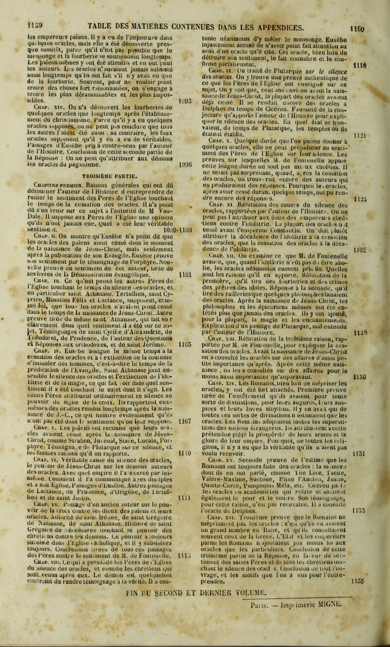 les empereurs païens. Il y a eu de l'imposture dans quelques oracles, mais elle a été découverte pres- que aussitôt, parce qu’il n’est pas possible que le mensonge et la fourberie se soutiennent longtemps. Les païens mômes y uni été attentils et en ont puni les auteurs. Les oracles n’ auraient jamais subsisté aussi longtemps qu'ils ont fait s’il n’y avait eu que de la fourberie. Souveut, pour ne vouloir point croire des choses fort raisonnables, on s'engage à croire les plus déraisonnables et les plus impos- sibles. 1 ü93 Chap. xiv. On n’a dérouvert les fourberies de quelques oracles que longtemps après rétablisse- ment du christianisme. Parce qu’il y a eu quelques oracles supposés, ou ne peut pas conclure que tous les autres l’aient été aussi : au contraire, les faux oracles supposent qu’il y en a eu de véritables. Passages d’Eusèbe pri§ à contre-sens par l'auteur de l’flistoire. Conclusion de cette seconde partie de la Réponse : Ün ne peut qu’attribuer aux démons ies oracles du paganisme. 1096 TROISIÈME PARTIE. Chapitre premier. Raisons générales qui ont dû détourner l’auteur de 1 Histoire d entreprendre de ruiner le sentiment des Peres de l’Eglise louchant le temps de la cessation des oracles, il n’a point dû s’en tenir sur ce sujet à l’autorité de M Vau- Dale. Il suppose aux Pères de l’Eglise une opinion qu’ils n'ont jamais eue. Quel a été leur véritable sentiment. 1099-1100 Chap. n. On montre qu’Eusèlie n’a point dit que les oracles des païens aient cessé dans le moment de la naissance de Jésus-Christ, mais seulement apres la publication de son Evangile. Eusèbe prouve smi sentiment par le témoignage de Porphyre, üvou- velle preuve du sentiment de cet auteur, tirée de ses livres de la Démonstration évangélique. 1101 t Chap. m. Ce qu’out pense les autres Pères de l’Eglise touchant le temps du silence des oracles, et en particulier saint Athauase. Terluiliea, saintCy- prien, Miuulius Félix et Lactance, supposent, com- me lui, que tous les oracles n’avaient point cessé dans le temps de la naissance de Jésus-Christ. Autre preuve tirée du môme saint Athauase, qui fait vo r clairement daus quel sentiment il a été sur ce su- jet. Témoignages de saint Cyrihe d'Alexandrie, de i’héodoret, de Prudence, de l’auteur des Questions et Réponses aux orthodoxes, et de saint Jérôme. 1105 Chap. iv. Eusebe assigne le même temps a la cessation des oracles et a I extinction de la coutume d’immoler des hommes, c’est-a-dire le temps de la prédication de l’Evangile. Saint Athauase joint en- semble lesileucedes oracles et l’extinction de l'ido- lâtrie et de la inagie, ce qui fait \oir dans quel sen- timent il a été louchant le sujet dont il s’agit. Les saints Pères attribuent ordinairement ce silence au pouvoir du signe de la croix. Ils rapportent eux- mêmes des oracles rendus longtemps après la nais- sance de J.-C., ce qui momre évidemment qu’ils u ont pas été dans le sentiment qu’on leur suppose. 1107 Chap. y. Les païens ont reconnu que leurs ora- cles avaient cessé après la naissance deJésus- Cln ist, comme 8ti abon, Juvénal, State, Lucain, Por- phyre. Témoignage de Plutarque sur ce sileuee, et les fausses raisons qu’il en rapporte. 1110 Chap. vi. Véritable cause du silence des oracles, le pouvoir de Jésus-Christ sur les démons auteurs des oracles. Avec quel empire il l’a exercé par lui— même. Comment il l’a communiqué a ses disciples et a Sun Eglise. Passages d’Lusèbe. Autres passages de Lactance, de Prudence, d’Urigène, de lenul- heu et de saint Justin. 1111 Chap. vu. Passage d’un ancien auteur sur le pou- voir de la croix contre les dieux des païeus et leurs oracles. Autorité desami lrénee, de saint Grégoire de Nazian/.e, de saiut Aihanase. Histoire de saint Grégoire de Aéocésarée touchant le pouvoir des chrétiens contre les dénions. Ce pouvoir a loujours subsisté dans l'Eglise < atholique, et il y subsistera loujours. Conclusions tuées de tous ces passages des Pères contre le sentiment de M. de Fonleuelle. 111 j Chap. vm. Ce qui a persuade les Pères de t’Eghse du silence des oracles, et ensuite les chrétiens qui sont venus apres eux. Le démon est quelquefois contraint de rendre témoignage à la vérité. Il a cou- FIN DU SECOND ET tume néanmoins d’y mêler le mensonge. Eusèbe injustement accusé de n’avoir point fait attention au sens d'un oracle qu’il cite. Cet oracle, bien loin de détruire son sentiment, le fait connaître et le cou- firme parfaitement. iiig Chap. ix. L)u traité de Plutarque sur le silence des oracles. Ou y trouve une preuve authentiqué de ce que les Pères de l’Eglise ont enseigné sur ce sujet. Un y voit que, cent ans envii on avant la nais- sance de Jésus-Christ, la plupart des oracles avaient déjà cessé. Il se rendait encore des oracles a Delphes du temps de Cicéron. Fausseté de la con- jecture qu’apporte 1 auteur de l’Histo.re pour expli- quer le silence des oracles. Eu quel étal se trou- vaient, du temps de Plutarque, les temples ou ils étaient établis. ||A| Chap. x. Quelque durée que l’on puisse donner à quelques oracles, elle ne peut préjudicier au senti- ment des Pères de l'Eglise sur leur silence. Les preuves sur lesquelles M. de Fonleuelle appuie cette longue durée ne sont pas mieux choisies. 11 ne serait pas surprenant, quaud, a, rès la cessation des oracles, ou trouverait encore des auteurs qui eu produiraient des réponses. Pourquoi les oracles, apres avoir cessé durant quelque temps, ont pu ren- dre encore des réponses. llü Chap. xi. Réfutation des causes du silence des oracles, rapportées par l’auteur de l'Histoire. Un ne peut pas 1 attribuer aux édits des empereurs cliré- ■liens contre l’idolâtrie. La plupart des oracles o it cessé avant l’empereur Constantin. Un doit j.lutùt attribuer la décadence de I idolâtrie a ia cessation des oracles, que la cessation des oracles à la déca- dence de l’idolâtrie. 1)22 Chap. xii. Un examine ce que M. de Fontenelle avance, que, quand l'idolâtrie n’eût pas d,i être abo- lie, les oracles néanmoins eussent pris tin. Quelles sont les raisons qu’il en apporte. Réfutation de. la première, qu’il tire des tuurberies et des crimes des prêtres des idoles. Réponse à la seconde, qu'il tire des railleriesque quelques phiiosophestaisaieni des oracles. Après la naissance de Jésus-Chrisl, les philosophes et les épicuriens mômes ont été en- têtés plus que jamais des oracles. Ils y ont ajouté, pour la plupart, la magie et les enchantements. Explication d un passage de Plutarque, mal entendu par l’auteur de l’Histoire. 1128 Chap. xiii. Rétuiatiou de la troisième raison, rap- portée purM. üe Fouienelie, pour expliquer la ces- sation des oracles. Avant la naissance de Jésus-Christ ou a consulté les oracles sur des atfaires d'aussi pe- tite importance qu'après. Après celte même nais- sance , ou les a consultés sur des allaires pour le moins aussi imporiauies qu’auparavaut. 1150 Chap. xiv. Les Romains, bien loin de mépriser les oracles, y ont été fort attachés. Première preuve tirée de l’entêtement qu’ds avaient pour toute sorte de divinations, pour leurs augures, L-urs aus- pices et leurs livi es sibyllins. H y en ava.t qui de toutes ces sortes de divinations n estimaient que les oracles. Les Kom.ins adoptaient toutes les supersti- tions des nations étrangères, lis attribuaient a celte prétendue piété la prospérité de leurs armes et la gloire de leur empire. Pourquoi, de toutes les reli- gions, il n'y a eu que la véritable qu’ils u aient pas voulu recevoir. 1151 Chap. xv. Seconde preuve de l’estime que les Romains ont toujours faite des oracles : la maniéré dont ils en ont parlé, comme Tite Live, T acite, Valère-iVlaxime, Suétone, Pline l’Ancien, Justin, Qumte-Curce, Pomponius Mêla, etc. Cicéron pa l ■ Jes oracles en académicien qui relule et soutient également le pour et le comre. Son témoignage, pour cette raison, n’est pas recevable. 11 a consulté l’oracle de Delphes. 1153 Chap. xvi. T roisième preuve que le Romains ne méprisaient pas les oracles : c’est qu’ns en avaient un grand nombre eu Italie, et qu'ils cousiillaieul souveut ceux de la Grèce. L’Etal et les empereurs parmi les Romains n ajoutaient pas moins loi aux oracles que les particuliers. Conclusion de celte troisième pariie de la Réponse, eu laveur du sen- timent des saints Pères et de tous les chrétiens tou- chant le silence des oracl s. Conclusion ue luul l’ou- vrage, et les motifs que 1 ou a eus pour l’eutre- preudre. 11.35 DERNIER VOLUME. Paris. — Impiinierie M1GNE.
