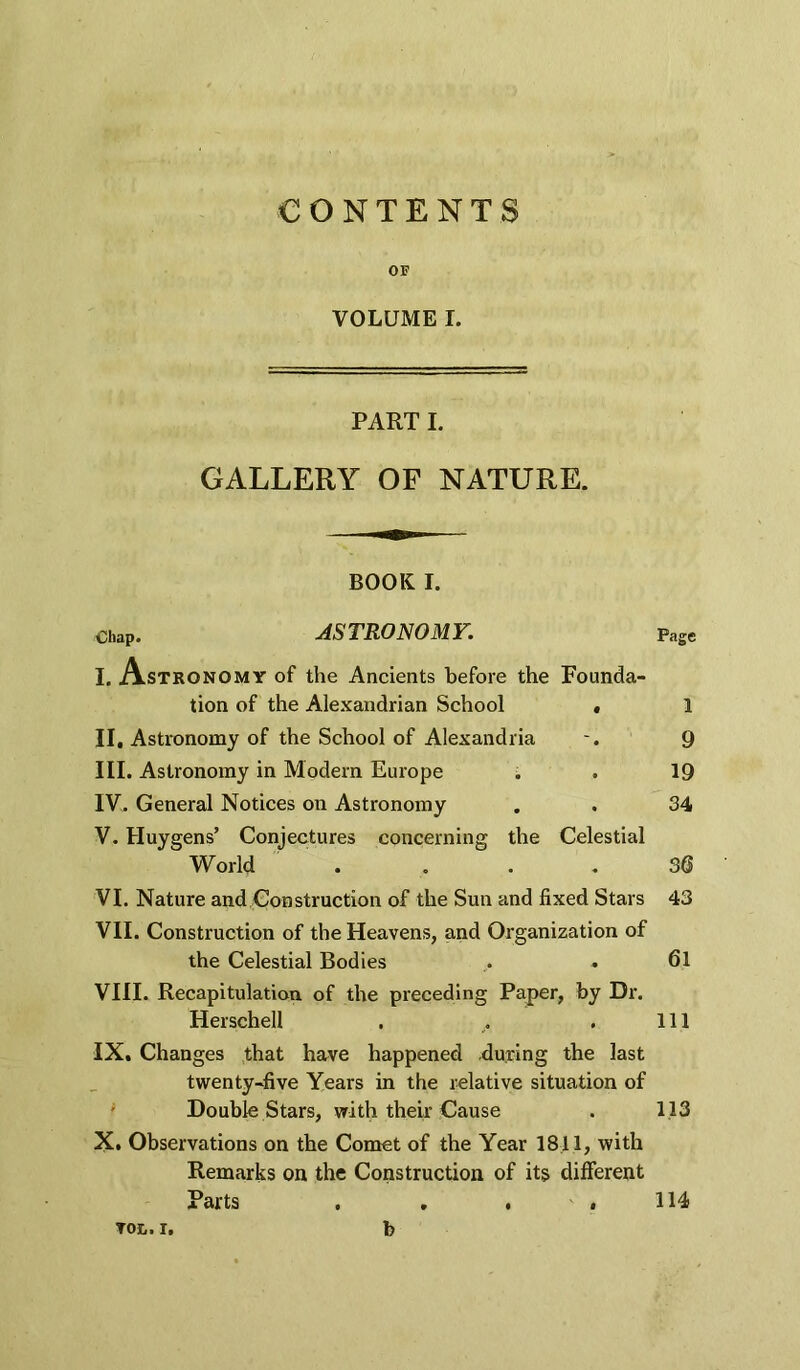 CONTENTS OF VOLUME I. PART I. GALLERY OF NATURE. BOOK I. Chap. ASTRONOMY. Page I. Astronomy of the Ancients before the tion of the Alexandrian School Founda- 1 II. Astronomy of the School of Alexandria III. Astronomy in Modern Europe IV. General Notices on Astronomy V. Huygens’ Conjectures concerning the Celestial World . VI. Nature and Construction of the Sun and fixed Stars VII. Construction of the Heavens, and Organization of the Celestial Bodies 9 19 34 36 43 61 VIII. Recapitulation of the preceding Paper, by Dr. Herschell . , . Ill IX. Changes that have happened during the last twenty-five Years in the relative situation of Double Stars, with their Cause . 113 X. Observations on the Comet of the Year 1811, with Remarks on the Construction of its different Parts . . . .114