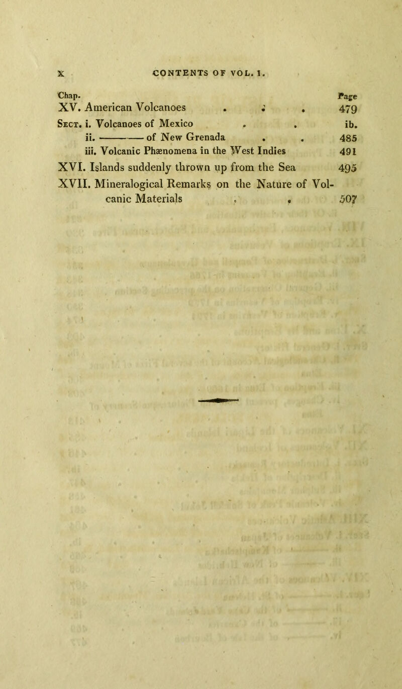 Chap. l*age XV. American Volcanoes . . 479 Sict. i. Volcanoes of Mexico . , ib. ii. of New Grenada . . 485 iii. Volcanic Phaenomena in the West Indies 491 XVI. Islands suddenly thrown up from the Sea 495 XVII. Mineralogical Remarks on the Nature of Vol- canic Materials . . 507