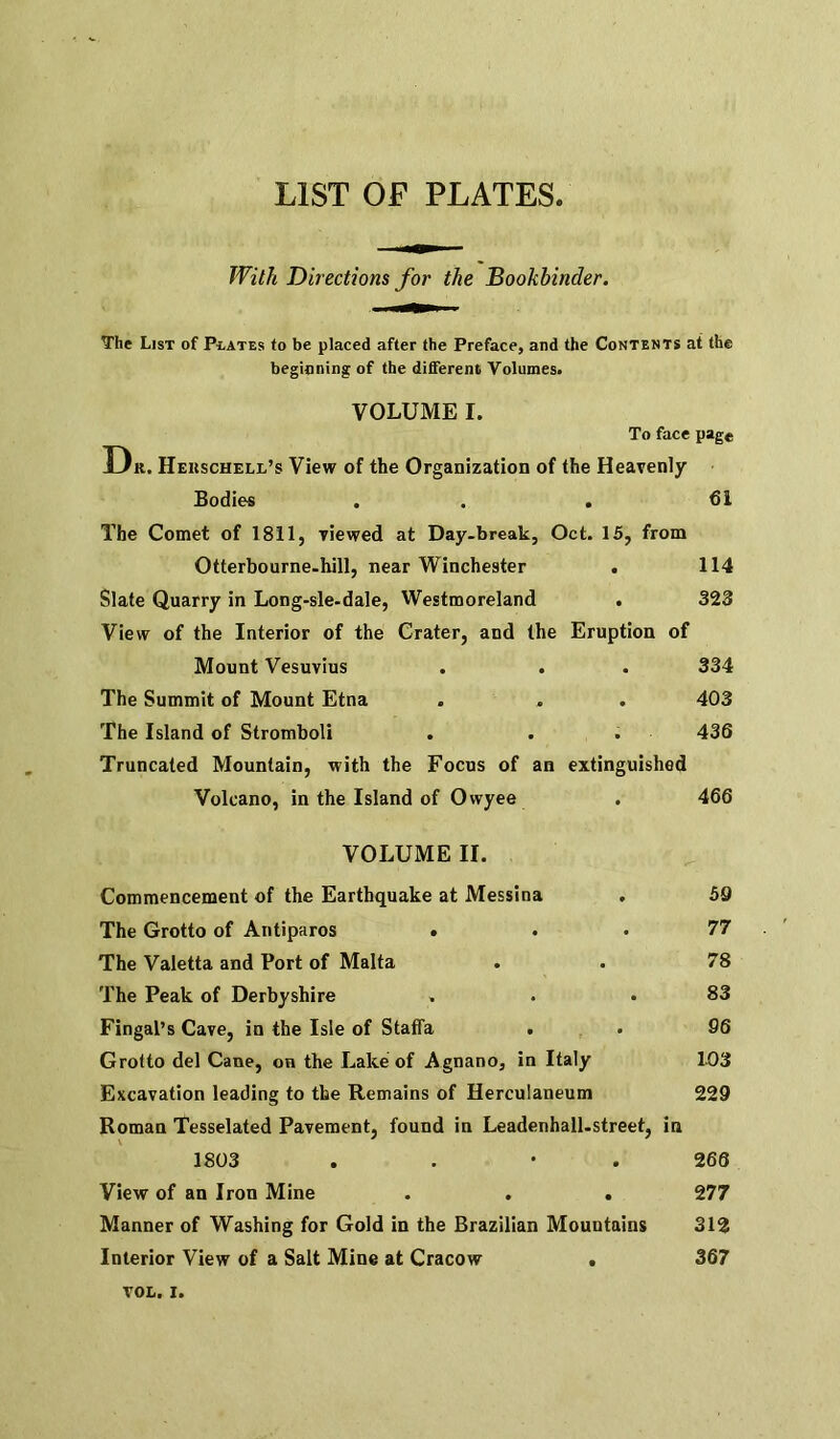 LIST OF PLATES With Directions for the Bookbinder. The List of Plates to be placed after the Preface, and the Contents at the beginning of the different Volumes. VOLUME I. To face page Dk. Heiischell’s View of the Organization of the Heavenly Bodies . . . 61 The Comet of 1811, viewed at Day-break, Oct. 15, from Otterbourne-hill, near Winchester Slate Quarry in Long-sle-dale, Westmoreland . View of the Interior of the Crater, and the Eruption of Mount Vesuvius The Summit of Mount Etna The Island of Stromboli . . . Truncated Mountain, with the Focus of an extinguished Volcano, in the Island of Ovvyee 114 323 334 403 436 4 66 VOLUME II. Commencement of the Earthquake at Messina The Grotto of Antiparos . The Valetta and Port of Malta The Peak of Derbyshire Fingal’s Cave, in the Isle of Staffa . Grotto del Cane, on the Lake of Agnano, in Italy Excavation leading to the Remains of Herculaneum 59 77 78 83 96 103 229 Roman Tesselated Pavement, found in Leadenhall-street, in 1803 . . • . 266 View of an Iron Mine . . . 277 Manner of Washing for Gold in the Brazilian Mountains 312 Interior View of a Salt Mine at Cracow . 367