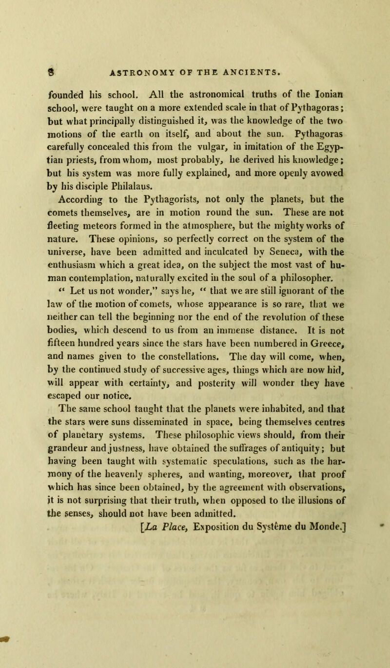 founded his school. All the astronomical truths of the Ionian school, were taught on a more extended scale in that of Pythagoras; but what principally distinguished it, was the knowledge of the two motions of the earth on itself, and about the sun. Pythagoras carefully concealed this from the vulgar, in imitation of the Egyp- tian priests, from whom, most probably, he derived his knowledge; but his system was more fully explained, and more openly avowed by bis disciple Philalaus. According to the Pythagorists, not only the planets, but the comets themselves, are in motion round the sun. These are not fleeting meteors formed in the atmosphere, but the mighty works of nature. These opinions, so perfectly correct on the system of the universe, have been admitted and inculcated by Seneca, with the enthusiasm which a great idea, on the subject the most vast of hu- man contemplation, naturally excited in the soul of a philosopher. “ Let us not wonder,” says he, “ that we are still ignorant of the law of the motion of comets, whose appearance is so rare, that we neither can tell the beginning nor the end of the revolution of these bodies, which descend to us from an immense distance. It is not fifteen hundred years since the stars have been numbered in Greece, and names given to the constellations. The day will come, when, by the continued study of successive ages, things which are now hid, will appear with certainty, and posterity will wonder they have escaped our notice. The same school taught that the planets were inhabited, and that the stars were suns disseminated in space, being themselves centres of planetary systems. These philosophic views should, from their grandeur and justness, have obtained the suffrages of antiquity; but having been taught with systematic speculations, such as the har- mony of the heavenly spheres, and wanting, moreover, that proof which has since been obtained, by the agreement with observations, it is not surprising that their truth, when opposed to the illusions of the senses, should not have been admitted. [La Place, Exposition du Syst6me du Monde.]