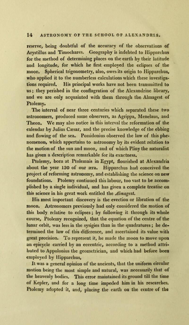 reserve, being doubtful of the accuracy of the observations of Arystillus and Timocliares. Geography is indebted to Hipparchus for the method of determining places on the earth by their latitude and longitude, for which he first employed the eclipses of the moon. Spherical trigonometry, also, owes its origin to Hipparchus, who applied it to the numberless calculations which these investiga- tions required. His principal works have not been transmitted to us; they perished in the conflagration of the Alexandrine library, and we are only acquainted with them through the Almagest of Ptolemy. The interval of near three centuries which separated these two astronomers, produced some observers, as Agrippa, Menelaus, and Theon. We may also notice in this interval the reformation of the calendar by Julius Caesar, and the precise knowledge of the ebbing and flowing of the sea. Possidonius observed the law of this phe- nomenon, which appertains to astronomy by its evident relation to the motion of the sun and moon, and of which Pliny the naturalist has given a description remarkable for its exactness. Ptolemy, born at Ptolemais in Egypt, flourished at Alexandria about the year 130 of our sera. Hipparchus had conceived the project of reforming astronomy, and establishing the science on new foundations. Ptolemy continued this labour, too vast to be accom- plished by a single individual, and has given a complete treatise on this science in his great work entitled the Almagest. His most important discovery is the evection or libration of the moon. Astronomers previously had only considered the motion of this body relative to eclipses; by following it through its whole course, Ptolemy recognized, that the equation of the centre of the lunar orbit, was less in the sysigies than in the quadratures; he de- termined the law of this difference, and ascertained its value with great precision. To represent it, he made the moon to move upon an epicycle carried by an eccentric, according to a method attri- buted to Appolonius the geometrician, and which had before been employed by Hipparchus, It was a general opinion of the ancients, that the uniform circular motion being the most simple and natural, was necessarily that of the heavenly bodies. This error maintained its ground till the time of Kepler, and for a long time impeded him in his researches. Ptolemy adopted it, and, placing the earth on the centre of the