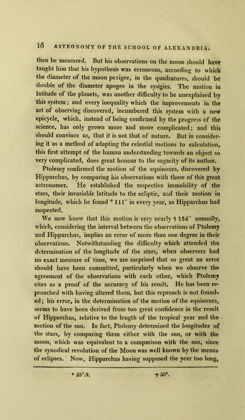 then be measured. But his observations on the moon should have taught him that his hypothesis was erroneous, according to which the diameter of the moon perigee, in the quadratures, should be double of the diameter apogee in the sysigies. The motion in latitude of the planets, was another difficulty to be unexplained by this system; and every inequality which the improvements in the art of observing discovered, incumbered this system with a new epicycle, which, instead of being confirmed by the progress of the science, has only grown more and more complicated; and this should convince us, that it is not that of nature. But in consider- ing it as a method of adapting the celestial motions to calculation, this first attempt of the human understanding towards an object so very complicated, does great honour to the sagacity of its author. Ptolemy confirmed the motion of the equinoxes, discovered by Hipparchus, by comparing his observations with those of this great astronomer. He established the respective immobility of the stars, their invariable latitude to the ecliptic, and their motion in longitude, which he found * III in every year, as Hipparchus had suspected. We now know that this motion is very nearly f 154 annually, which, considering the interval between the observations of Ptolemy and Hipparchus, implies an error of more than one degree in their observations. Notwithstanding the difficulty which attended the determination of the longitude of the stars, when observers had no exact measure of time, we are surprised that so great an error should have been committed, particularly when we observe the agreement of the observations with each other, which Ptolemy cites as a proof of the accuracy of his result. He has been re- proached with having altered them, but this reproach is not found- ed; his error, in the determination of the motion of the equinoxes, seems to have been derived from too great confidence in the result of Hipparchus, relative to the length of the tropical year and the motion of the sun. In fact, Ptolemy determined the longitudes of the stars, by comparing them either with the sun, or with the moon, which was equivalent to a comparison with the sun, since the synodical revolution of the Moon was well known by the means of eclipses. Now, Hipparchus having supposed the year too long, * 35.9. f 50.