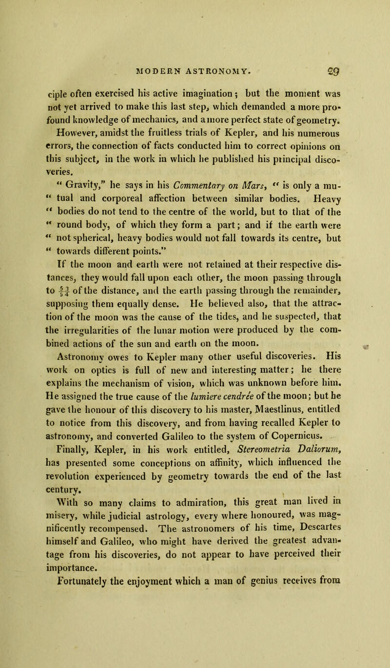 ciple often exercised his active imagination ; but the moment was not yet arrived to make this last step, which demanded a more pro- found knowledge of mechanics, and a more perfect state of geometry. However, amidst the fruitless trials of Kepler, and his numerous errors, the connection of facts conducted him to correct opinions on this subject, in the work in which he published his principal disco- veries. “ Gravity,” he says in his Commentary on Mars,  is only a mu- “ tual and corporeal affection between similar bodies. Heavy “ bodies do not tend to the centre of the world, but to that of the “ round body, of which they form a part; and if the earth were “ not spherical, heavy bodies would not fall towards its centre, but “ towards different points.” If the moon and earth were not retained at their respective dis- tances, they w ould fall upon each other, the moon passing through to of the distance, and the earth passing through the remainder, supposing them equally dense. He believed also, that the attrac- tion of the moon was the cause of the tides, and he suspected, that the irregularities of the lunar motion were produced by the com- bined actions of the sun and earth on the moon. Astronomy owes to Kepler many other useful discoveries. His work on optics is full of new and interesting matter; he there explains the mechanism of vision, which was unknown before him. He assigned the true cause of the lumiere cendree of the moon; but he gave the honour of this discovery to his master, Maestlinus, entitled to notice from this discovery, and from having recalled Kepler to astronomy, and converted Galileo to the system of Copernicus. Finally, Kepler, in his work entitled, Stereometria Daliorum, has presented some conceptions on affinity, which influenced the revolution experienced by geometry towards the end of the last century. With so many claims to admiration, this great man lived in misery, while judicial astrology, every where honoured, was mag- nificently recompensed. The astronomers of his time, Descartes himself and Galileo, who might have derived the greatest advan- tage from his discoveries, do not appear to have perceived their importance. Fortunately the enjoyment which a man of genius receives from