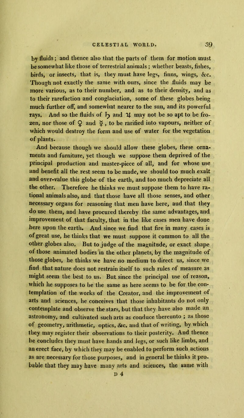 by fluids; and thence also that the parts of them for motion must be somewhat like those of terrestrial animals ; whether beasts, fishes, birds, or insects, that is, they must have legs, Anns, wings, &c. Though not exactly the same with ours, since the fluids may be more various, as to their number, and as to their density, and as to their rarefaction and conglaciation, some of these globes being much further off, and somewhat nearer to the sun, and its powerful rays. And so the fluids of Tp and If. may not be so apt to be fro- zen, nor those of £ and $ , to be rarified into vapours, neither of which would destroy the form and use of water for the vegetation of plants. And because though we should allow these globes, these orna- ments and furniture, yet though we suppose them deprived of the principal production and master-piece of all, and for whose use and benefit all the rest seem to be made, we should too much exalt and over-value this globe of the earth, and too much depreciate all the other. Therefore he thinks w'e must suppose them to have ra- tional animals also, and that those have all those senses, and other necessary organs for reasoning that men have here, aud that they do use them, and have procured thereby the same advantages, and improvement of that faculty, that in the like cases men have done here upon the earth. Aud since we find that fire in many cases is of great use, he thinks that we must suppose it common to all the other globes also. But to judge of the magnitude, or exact shape of those animated bodies in the other planets, by the magnitude of those globes, he thinks we have no medium to direct us, since we find that nature does not restrain itself to such rules of measure as might seem the best to us. But since the principal use of reason, which he supposes to be the same as here seems to be for the con- templation of the works of the Creator, and the improvement of arts and sciences, he conceives that those inhabitants do not only contemplate and observe the stars, but that they have also made an astronomy, and cultivated such arts as conduce thereunto ; as those of geometry, arithmetic, optics, &c. and that of writing, by which they may register their observations to their posterity. And thence he concludes they must have hands and legs, or such like limbs, and an erect face, by which they may be enabled to perform such actions as are necessary for those purposes, and in general he thinks it pro- bable that they may have many arts and sciences, the same with