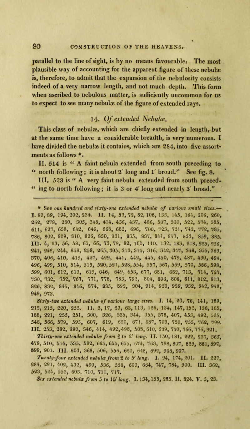 parallel to the line of sight, is by no means favourable; The most plausible way of accounting for the apparent figure of these nebulae is, therefore, to admit that the expansion of the nebulosity consists indeed of a very narrow length, and not much depth. This form when ascribed to nebulous matter, is sufficiently uncommon for us to expect to see many nebulae of the figure of extended rays. 14. Of extended Nebulce. This class of nebulae, which are chiefly extended in length, but at the same time have a considerable breadth, is very numerous. I have divided the nebulae it contains, which are 284, into five assort- ments as follows *. II. 514 is “ A faint nebula extended from south preceding to “ north following ; it is about 2' long and 1' broad.” See fig. 8. III. 523 is “ A very faint nebula extended from south preced- “ ing to north following; it is 3 or 4' long and nearly 3' broad.” * See one hundred and sixty-one extended nebula; of various small sizes.— 1.80, 89, 194, 202, 234. II. 14, 53, 72, 82,108, 133, 145, 164, 206, 260, 262, 278, 280, 305, 348, 414, 436, 437, 486, 507, 520, 522, 574, 585, 611, 627, 638, 642, 649, 668, 682, 696, 700, 723, 731, 742, 772, 785, 786, 802, 809, 810, 826, 830, 831, 835, 837, 844, 847, 853, 859, 885. III. 4, 23, 56, 58, 65, 66, 73, 79, 82, 100, 110, 132, 185, 218, 225, 236, 241, 242, 244, 248, 258, 265, 305, 313,314, 316, 342, 347, 348, 355,369, 370, 406, 410, 419, 427, 429, 441, 442, 445, 450, 479, 487, 490, 494, 496, 499, 510, 514, 515, 520,521,528,554, 557, 567, 589, 570, 586,598, 599, 601, 612, 613, 619, 646, 649, 653, 677, 681, 682, 713, 714, 727, 730, 732, 752, 767, 771, 778, 783, 792, 804, 806, 808, 811, 812, 813, 826, 832, 845, 846, 874, 885, 892, 904, 914, 920, 929, 932, 942, 948, 949, 973. Sixly-two extended nebula; of various large sizes. I. 14, 20. 76, 141, 189, 212, 215, 220, 253. 11. 3, 17, 23, 63, 113, 126, 134, 147, 152, 156, 165, 188, 221, 235, 251, 300, 326, 535, 344, 355, 378, 407, 453, 492, 525, 548, 566, 579, 595, 607, 619, 620, 671, 687, 703, 750, 755, 762, 799. III. 253, 282, 290, 346, 414, 492,498, 508, 610, 689, 740,766, 776,921. Thirty-one extended nebula; from i to 2' long. IT. 150, 181, 222, 237, 365, 479, 510, 514, 535, 582, 624, 654, 655, 674, 763, 798,807, 829, 881,897, 899, 901. III. 203, 368, 506, 556, 620, 648, 692, 906, 907. Twenty-four extended nebula: from 2 to 5' long. I. 94, 174, 201. II. 227, 284, 291, 402, 432, 490, 536, 558, 600, 664, 747, 784, 900. III. 362, 523, 524, 553, 603, 710, 711, 717. Six extended nebula from 5 to 15' long. I. 134, 155, 285. II. 824. V. 5, 23.