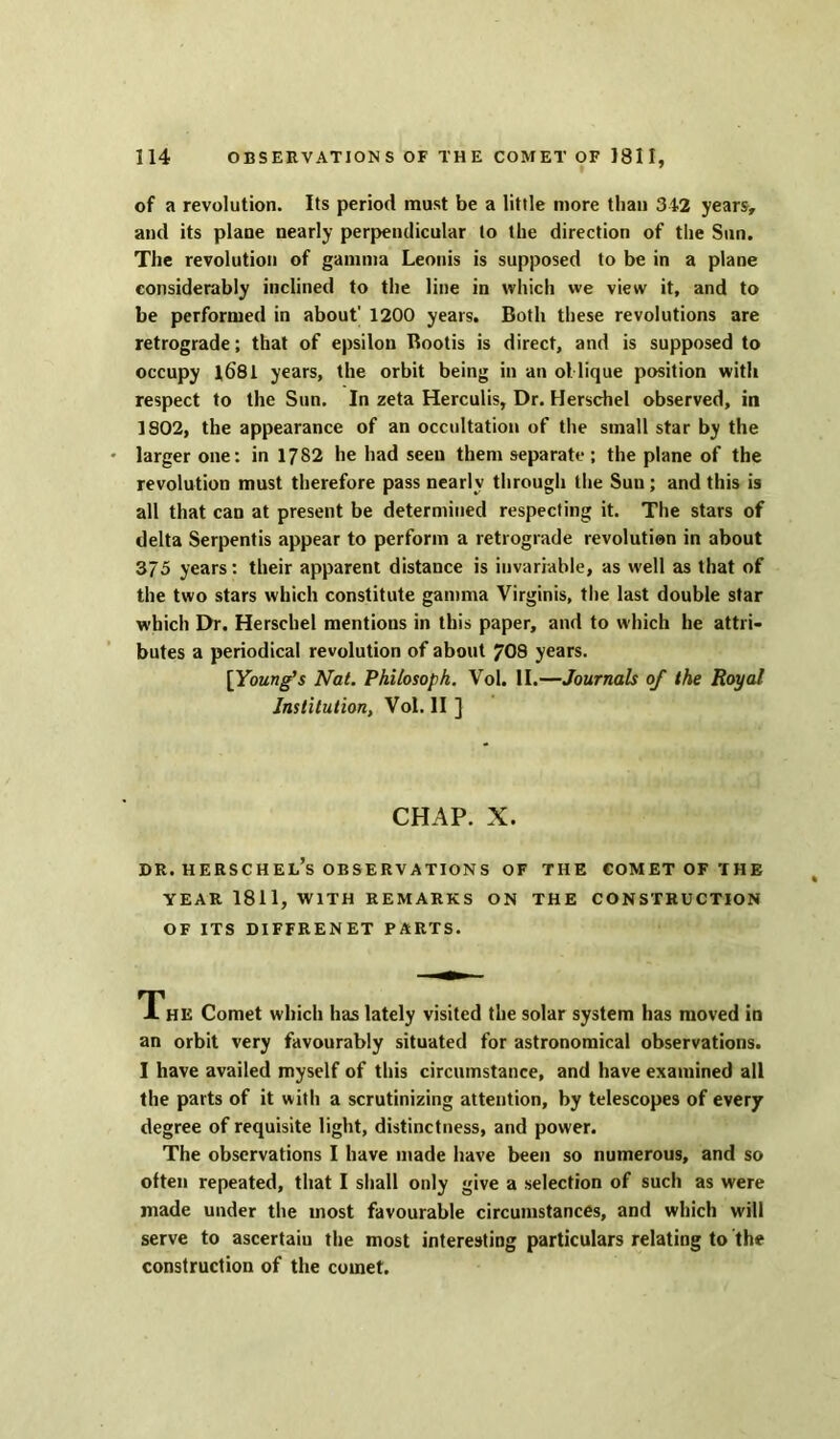 of a revolution. Its period must be a little more than 342 years, and its plane nearly perpendicular to the direction of the Sun. The revolution of gamma Leouis is supposed to be in a plane considerably inclined to the line in which we view it, and to be performed in about' 1200 years. Both these revolutions are retrograde; that of epsilon Bootis is direct, and is supposed to occupy 1681 years, the orbit being in an ollique position with respect to the Sun. In zeta Herculis, Dr. Herschel observed, in 1S02, the appearance of an occultation of the small star by the larger one: in 1782 he had seen them separate; the plane of the revolution must therefore pass nearly through the Sun ; and this is all that can at present be determined respecting it. The stars of delta Serpentis appear to perform a retrograde revolution in about 375 years: their apparent distance is invariable, as well as that of the two stars which constitute gamma Virginis, the last double star which Dr. Herschel mentions in this paper, and to which he attri- butes a periodical revolution of about 708 years. [Young’s Nat. Philosoph. Vol. II.—Journals of the Royal Institution, Vol. II ] CHAP. X. dr. herschel’s observations of the comet of the YEAR 1811, WITH REMARKS ON THE CONSTRUCTION OF ITS DIFFRENET PARTS. The Comet which has lately visited the solar system has moved in an orbit very favourably situated for astronomical observations. I have availed myself of this circumstance, and have examined all the parts of it with a scrutinizing attention, by telescopes of every degree of requisite light, distinctness, and power. The observations I have made have been so numerous, and so often repeated, that I shall only give a selection of such as were made under the most favourable circumstances, and which will serve to ascertain the most interesting particulars relating to the construction of the comet.