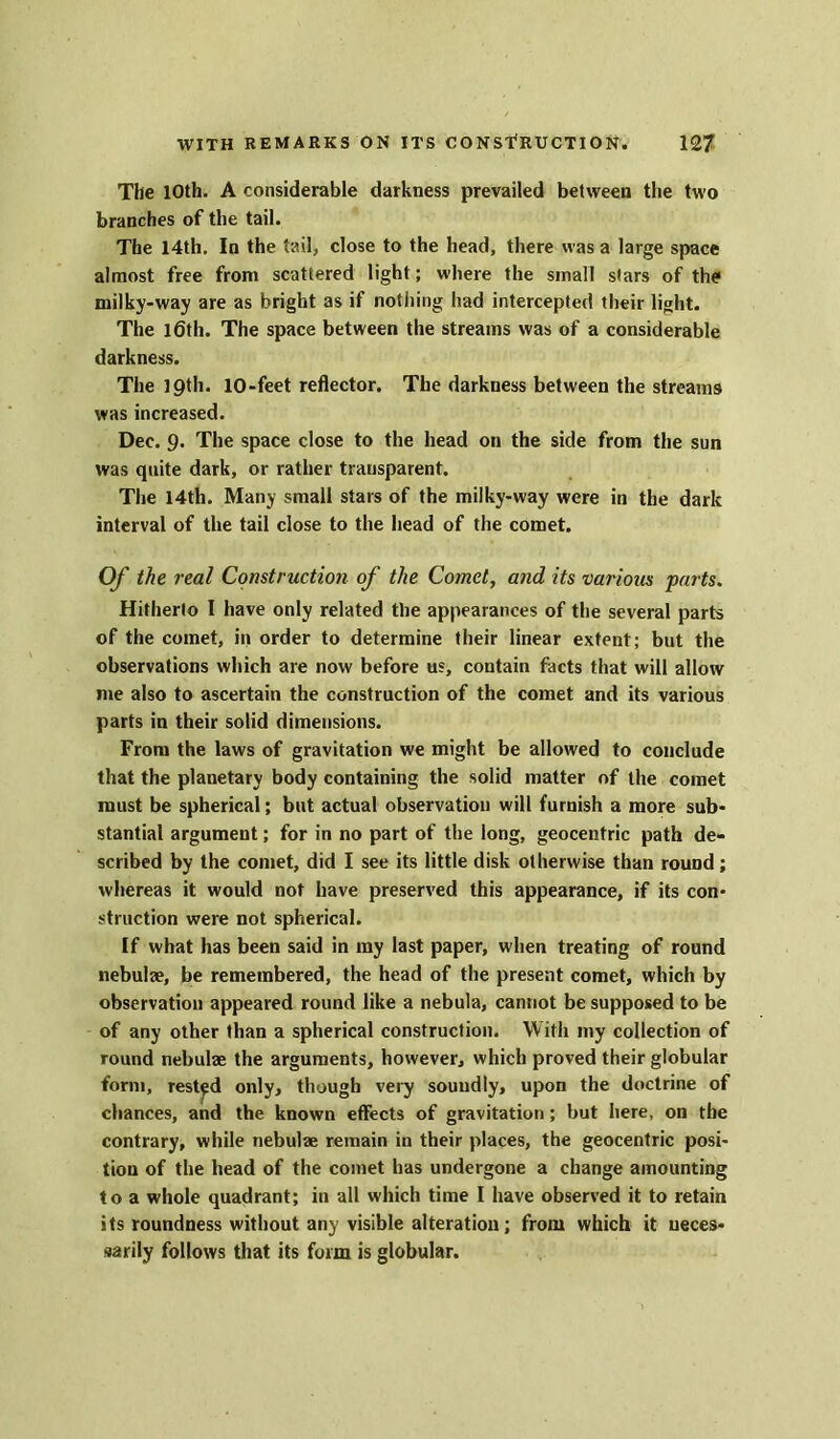 The 10th. A considerable darkness prevailed between the two branches of the tail. The 14th. In the tail, close to the head, there was a large space almost free from scattered light; where the small stars of the milky-way are as bright as if nothing had intercepted their light. The l6th. The space between the streams was of a considerable darkness. The 19th. 10-feet reflector. The darkness between the streams was increased. Dec. 9. The space close to the head on the side from the sun was quite dark, or rather transparent. The 14th. Many small stars of the milky-way were in the dark interval of the tail close to the head of the comet. Of the real Construction of the Comet, and its various parts. Hitherto I have only related the appearances of the several parts of the comet, in order to determine their linear extent; but the observations which are now before us, contain facts that will allow me also to ascertain the construction of the comet and its various parts in their solid dimensions. From the laws of gravitation we might be allowed to conclude that the planetary body containing the solid matter of the comet must be spherical; but actual observation will furnish a more sub- stantial argument; for in no part of the long, geocentric path de- scribed by the comet, did I see its little disk otherwise than round; whereas it would not have preserved this appearance, if its con- struction were not spherical. If what has been said in my last paper, when treating of round nebulae, be remembered, the head of the present comet, which by observation appeared round like a nebula, cannot be supposed to be of any other than a spherical construction. With my collection of round nebulae the arguments, however, which proved their globular form, rested only, though very soundly, upon the doctrine of chances, and the known effects of gravitation; but here, on the contrary, while nebulae remain in their places, the geocentric posi- tion of the head of the comet has undergone a change amounting to a whole quadrant; in all which time I have observed it to retain its roundness without any visible alteration; from which it neces- sarily follows that its form is globular.