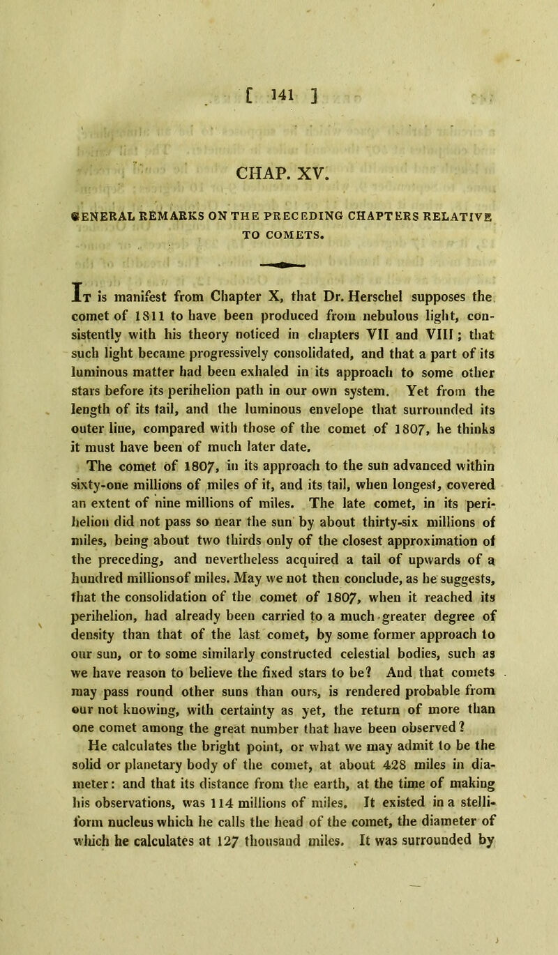 CHAP. XV. SENERAL REMARKS ON THE PRECEDING CHAPTERS RELATIVE TO COMETS. It is manifest from Chapter X, that Dr. Herschel supposes the comet of 1S11 to have been produced from nebulous light, con- sistently with his theory noticed in chapters VII and VIII; that such light became progressively consolidated, and that a part of its luminous matter had been exhaled in its approach to some other stars before its perihelion path in our own system. Yet from the length of its tail, and the luminous envelope that surrounded its outer line, compared with those of the comet of 1807, he thinks it must have been of much later date. The comet of 1807, in its approach to the sun advanced within sixty-one millions of miles of it, and its tail, when longest, covered an extent of nine millions of miles. The late comet, in its peri- helion did not pass so near the sun by about thirty-six millions of miles, being about two thirds only of the closest approximation of the preceding, and nevertheless acquired a tail of upwards of a hundred millions of miles. May we not then conclude, as he suggests, that the consolidation of the comet of 1807, when it reached its perihelion, had already been carried to a much greater degree of density than that of the last comet, by some former approach to our sun, or to some similarly constructed celestial bodies, such as we have reason to believe the fixed stars to be? And that comets may pass round other suns than ours, is rendered probable from our not knowing, with certainty as yet, the return of more than one comet among the great number that have been observed ? He calculates the bright point, or what we may admit to be the solid or planetary body of the comet, at about 428 miles in dia- meter : and that its distance from the earth, at the time of making his observations, was 114 millions of miles. It existed in a stelli- form nucleus which he calls the head of the comet, the diameter of which he calculates at 127 thousand miles. It was surrounded by