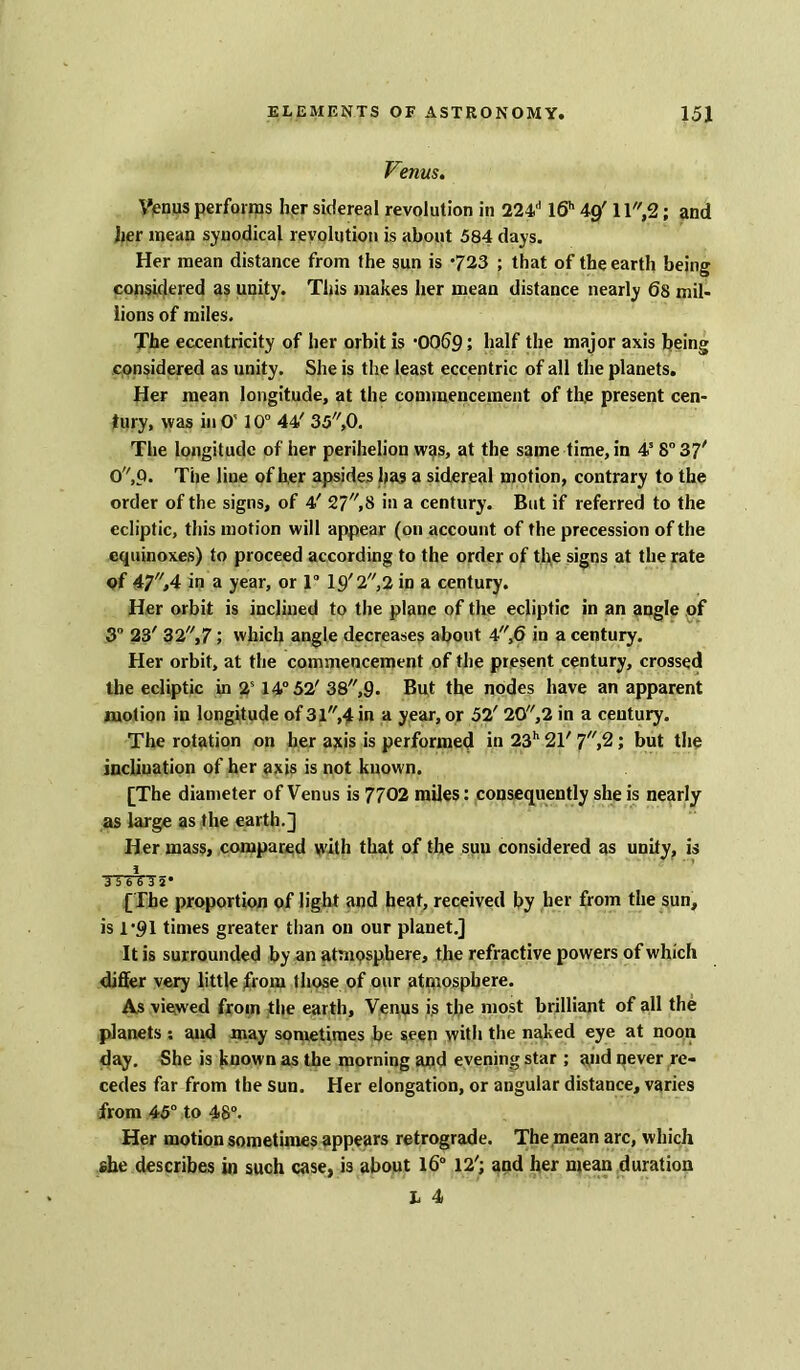 Venus. Venus performs her sidereal revolution in 224d l6h 49' 11,2; and her mean synodical revolution is about 584 days. Her mean distance from the sun is 723 ; that of the earth being considered as unity. This makes her mean distance nearly 6s mil- lions of miles. The eccentricity of her orbit is 0069 5 half the major axis being considered as unity. She is the least eccentric of all the planets. Her mean longitude, at the commencement of the present cen- tury, was in O' 10° 44' 35,0. The longitude of her perihelion was, at the same time, in 4s 8° 37' 0,Q. The line of her apsides has a sidereal motion, contrary to the order of the signs, of 4' 27,8 in a century. But if referred to the ecliptic, this motion will appear (on account of the precession of the equinoxes) to proceed according to the order of the signs at the rate of 47,4 in a year, or 1° 19'2,2 in a century. Her orbit is inclined to the plane of the ecliptic in an angle of 3° 23' 32,7 ; which angle decreases about 4,6 in a century. Her orbit, at the commencement of the present century, crossed the ecliptic in 2s 14° 52' 38,9* But the nodes have an apparent motion in longitude of 3l,4 in a year, or 52' 20,2 in a century. The rotation on her axis is performed in 23h 21' 7,2; but the inclination of her axis is not known. [The diameter of Venus is 7702 miles: consequently she is nearly as large as the earth.] Her mass, compared with that of the suu considered as unity, is i A 5 6 6 3 5* [The proportion of light and heat, received by her from the sun, is 1’91 times greater than on our planet.] It is surrounded by an atmosphere, the refractive powers of which differ very little from those of our atmosphere. As viewed from the earth, Venus is the most brilliant of all the planets : and may sometimes be seen with the naked eye at noon day. She is known as the morning and evening star ; and qever re- cedes far from the sun. Her elongation, or angular distance, varies from 45° to 48°. Her motion sometimes appears retrograde. The mean arc, which ehe describes in such case, is about 16° 12'; and her mean duration