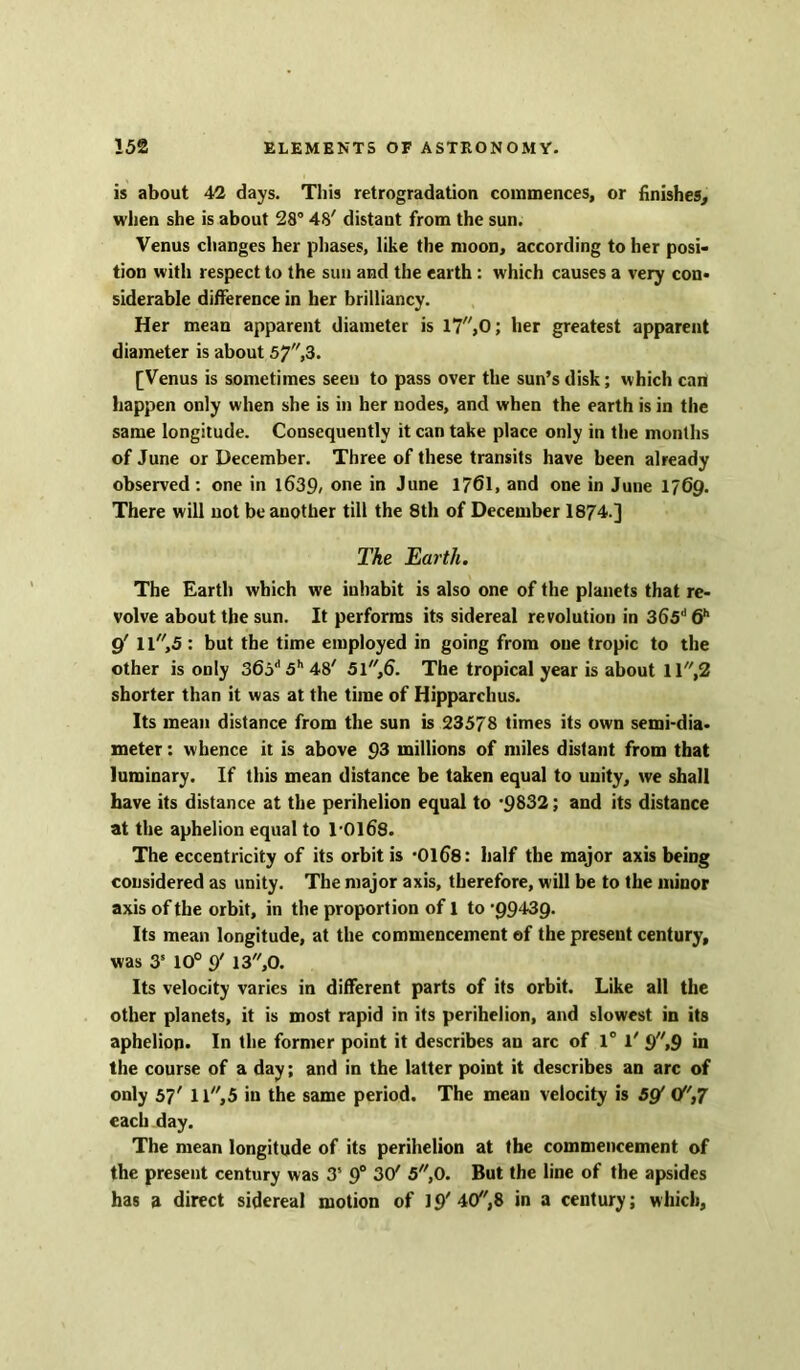 is about 42 days. This retrogradation commences, or finishes, when she is about 28° 48' distant from the sun. Venus changes her phases, like the moon, according to her posi- tion with respect to the sun and the earth : which causes a very con- siderable difference in her brilliancy. Her mean apparent diameter is 17,0; her greatest apparent diameter is about 57,3. [Venus is sometimes seen to pass over the sun’s disk; which can happen only when she is in her nodes, and when the earth is in the same longitude. Consequently it can take place only in the months of June or December. Three of these transits have been already observed: one in 1639, one in June 1761, and one in June 1769. There will not be another till the 8th of December 1874.] The Earth. The Earth which we inhabit is also one of the planets that re- volve about the sun. It performs its sidereal revolution in 365d 6h 9' ll,5 : but the time employed in going from one tropic to the other is only 36od5h48' 5l,6. The tropical year is about 11,2 shorter than it was at the time of Hipparchus. Its mean distance from the sun is 23578 times its own semi-dia- meter ; whence it is above 93 millions of miles distant from that luminary. If this mean distance be taken equal to unity, we shall have its distance at the perihelion equal to *9832; and its distance at the aphelion equal to 1*0168. The eccentricity of its orbit is *0lfi8: half the major axis being considered as unity. The major axis, therefore, will be to the minor axis of the orbit, in the proportion of 1 to *99439. Its mean longitude, at the commencement ©f the present century, was 3s 10° 9' 13,0. Its velocity varies in different parts of its orbit. Like all the other planets, it is most rapid in its perihelion, and slowest in its aphelion- In the former point it describes an arc of 1° l' 9,9 in the course of a day; and in the latter point it describes an arc of only 57' ll,5 in the same period. The mean velocity is Sgf O'',7 each day. The mean longitude of its perihelion at the commencement of the present century was 35 9° 30' 5,0. But the line of the apsides has a direct sidereal motion of ] 9' 40,8 in a century; which,