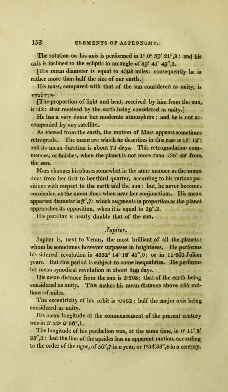 The rotation on bis axis is performed in ld 0h 39' 21,3: and his axis is inclined to the ecliptic in an angle of 59° 41' 4g,2. [His mean diameter is equal to 439S miles: consequently he is rather more than half the size of our earth.] His mass, compared with that of the sun considered as unity, is T 3 4 6 3 ZO' [The proportion of light and heat, received by him from the sun, is *43: that received by the earth being considered as unity.] He has a very dense but moderate atmosphere: and he is not ac- companied by any satellite. As viewed from the earth, the motion of Mars appears sometimes retrograde. The mean arc which he describes in this case is 16° 12': and its mean duration is about 73 days. This retrogradation com- mences, or finishes, when the planet is not more than 136° 48' from the sun. Mars changes his phases somewhat in the same manuer as the moon does from her first to her third quarter, according to his various po- sitions with respect to the earth and the sun : but, he never becomes cornicular, as the moon does when near her conjunctions. His mean apparent diameter is 9,7: which augments in proportion as the planet approaches its opposition, when it is equal to 29,2. His parallax is nearly double that of the sun. Jupiter. Jupiter is, next to Venus, the most brilliant of all the planets: whom he sometimes however surpasses in brightness. He performs his sidereal revolution in 4332J 14h 18' 41,0; or in 11*862 Julian years. But this period is subject to some inequalities. He performs his mean synodical revolution in about 399 days. His mean distance from the sun is 5*203; that of the earth being considered as unity. This makes his mean distance above 485 mil- lions of miles. The eccentricity of his orbit is *0482; half the major axis being, considered as unity. His mean longitude at the commencement of the present century was in 3' 22° 0'36,1. The longitude of his perihelion was, at the same time, in 0s 11° 8' 35, 1: but the line of the apsides has an apparent motion, according to the order of the signs, of 56,7 in a year, or l*34'33,8iu a century.