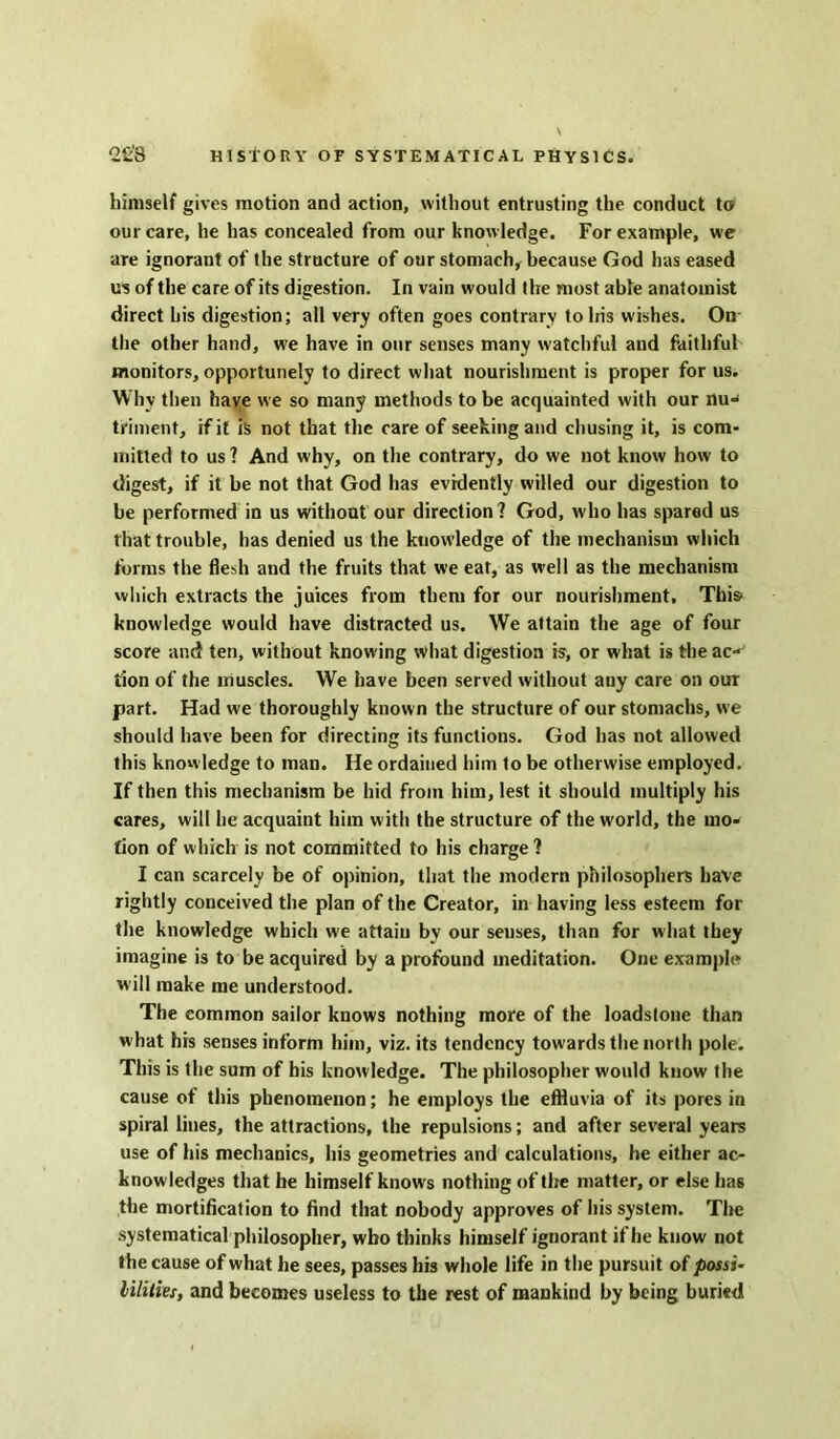 himself gives motion and action, without entrusting the conduct to our care, he has concealed from our know ledge. For example, we are ignorant of the structure of our stomach, because God has eased us of the care of its digestion. In vain would the most able anatomist direct his digestion; all very often goes contrary to his wishes. On the other hand, we have in our senses many watchful and faithful monitors, opportunely to direct what nourishment is proper for us. Why then have we so many methods to be acquainted with our nu^ triment, if it is not that the care of seeking and chusing it, is com- mitted to us ? And why, on the contrary, do we not know how to digest, if it be not that God has evidently willed our digestion to be performed in us without our direction? God, who has spared us that trouble, has denied us the knowledge of the mechanism which forms the flesh and the fruits that we eat, as well as the mechanism which extracts the juices from them for our nourishment. Tins' knowledge would have distracted us. We attain the age of four score and ten, without knowing what digestion is, or what is the ac-^ lion of the muscles. We have been served without any care on our part. Had we thoroughly known the structure of our stomachs, we should have been for directing its functions. God has not allowed this knowledge to man. He ordained him to be otherwise employed. If then this mechanism be hid from him, lest it should multiply his cares, will he acquaint him with the structure of the world, the mo- tion of which is not committed to his charge? I can scarcely be of opinion, that the modern philosophers have rightly conceived the plan of the Creator, in having less esteem for the knowledge which we attain by our senses, than for what they imagine is to be acquired by a profound meditation. One example will make me understood. The common sailor knows nothing more of the loadstone than what his senses inform him, viz. its tendency towards the north pole. This is the sum of his knowledge. The philosopher would know the cause of this phenomenon; he employs the effluvia of its pores in spiral lines, the attractions, the repulsions; and after several years use of his mechanics, his geometries and calculations, he either ac- knowledges that he himself knows nothing of the matter, or else has the mortification to find that nobody approves of his system. The systematical philosopher, who thinks himself ignorant if he know not the cause of what he sees, passes his whole life in the pursuit of possi~ lilities, and becomes useless to the rest of mankind by being buried