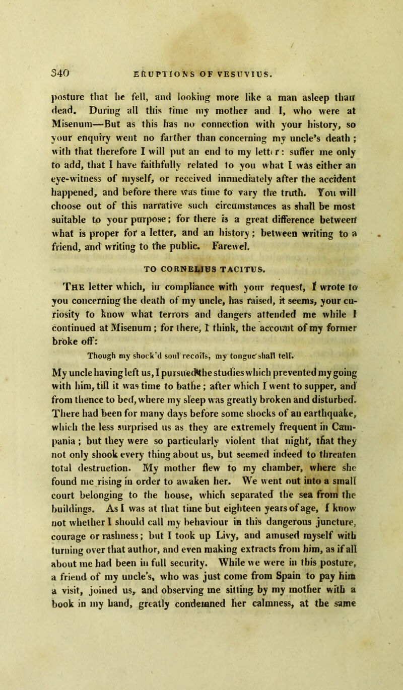 posture that lie fell, and looking more like a man asleep than dead. During all this time my mother and I, who were at Misenum—But as this has no connection with your history, so your enquiry went no farther than concerning my uncle’s death ; with that therefore I w ill put an end to my lett< r: sutler me only to add, that I have faithfully related to you what l was either an eye-witness of myself, or received immediately after the accident happened, and before there was time to vary the truth. You will choose out of this narrative such circumstances as shall be most suitable to your purpose; for there is a great difference betweert what is proper for a letter, and an history; between writing to a friend, and writing to the public. Farew el. TO CORNELIUS TACITUS. The letter which, in compliance with yonr request, 1 wrote to you concerning the death of my uncle, has raised, it seems, your cu- riosity to know what terrors and dangers attended me while I continued at Misenum ; for there, I think, the account of my former broke off: Though my shock'd soul recoils, my tongue shall tell. My uncle having left us, I pursuetfehe studies which prevented my going with him, till it was time to bathe ; after which I went to supper, and from thence to bed, where my sleep w as greatly broken and disturbed. There bad been for many days before some shocks of au earthquake, which the less surprised us as they are extremely frequent in Cam- pania ; but they were so particularly violent that night, that they not only shook every thing about us, but seemed indeed to threaten total destruction. My mother flew to my chamber, where she found me rising iu order to awaken her. We went out into a small court belonging to the house, which separated the sea from the buildings. As [ was at that time but eighteen years of age, f know uot whether I should call my behaviour ia this dangerous juncture, courage or rashness; but I took up Livy, and amused myself with turning over that author, and even making extracts from him, as if all about me had been in full security. While we were in this posture, a friend of my uncle’s, who was just come from Spain to pay him a visit, joined us, and observing me sitting by my mother with a book in my band, greatly condemned her calmness, at the same