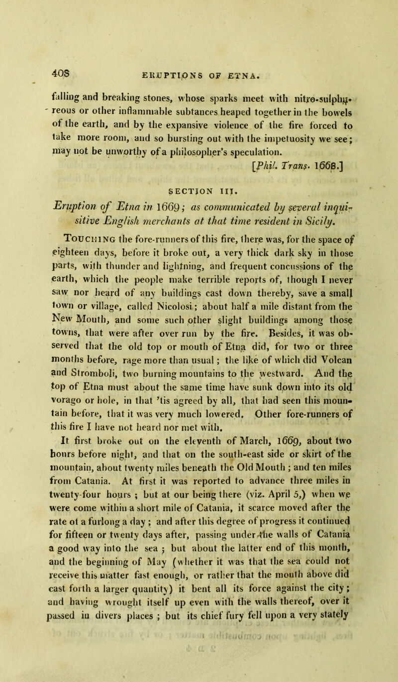 40S falling and breaking stones, whose sparks meet with nityo-sulph^* ' reous or other inflammable subtauces heaped together in the bowels of the earth, and by the expansive violence of the fire forced to take more room, and so bursting out with the impetuosity we see; may not be unworthy of a philosopher’s speculation. [PhiL Tran$. 1068.] SECTION III. Eruption of Etna in 1669; os communicated bp several inqui- sitive English merchants at that time resident in Sicily. Touching the fore-runners of this fire, there was, for the space of’ eighteen days, before it broke out, a very thick dark sky in those parts, with thunder and lightning, and frequent concussions of the earth, which the people make terrible reports of, though I never saw nor heard of any buildings cast down thereby, save a small town or village, called Nicolosi; about half a mile distant from the New Mouth, and some such other slight buildings among those towns, that were after over run by the fire. Besides, it was ob- served that the old top or mouth of Etna did, for two or three months before, rage more than usual; the like of which did Volcan and Stromboli, two burning mountains to the westward. And the top of Etna must about the same time have sunk down into its old vorago or hole, in that ’tis agreed by all, that had seen this moun- tain before, that it was very much lowered. Other fore-runners of this fire I have not heard nor met with. It first broke out on the eleventh of March, 1669, about two hours before night, and that on the south-east side or skirt of the mountain, about twenty miles beneath the Old Mouth ; and ten miles from Catania. At first it was reported to advance three miles in twenty four hours ; but at our being there (viz. April 5,) when we were come within a short mile of Catania, it scarce moved after the rate ot a furlong a day ; and after this degree of progress it continued for fifteen or tw enty days after, passing under .The walls of Catania a good way into the sea ; but about the latter end of this month, and the beginning of May (whether it was that the sea could not receive this matter fast enough, or rather that the mouth above did cast forth a larger quantity) it bent all its force against the city; and having w rought itself up even with the walls thereof, over it passed iu divers places ; but its chief fury fell upon a very stately