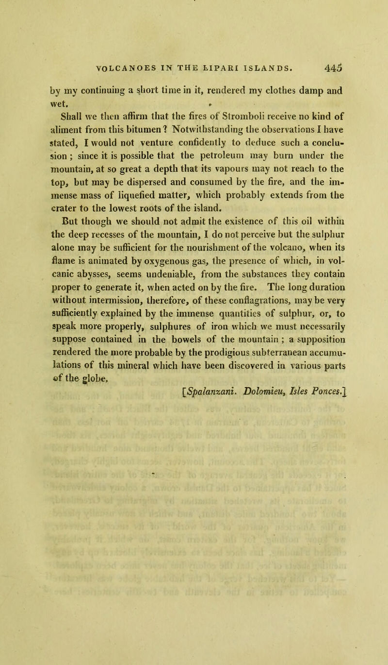 by my continuing a short time in it, rendered my clothes damp and wet. * Shall we then affirm that the fires of Stromboli receive no kind of aliment from this bitumen? Notwithstanding the observations I have stated, I would not venture confidently to deduce such a conclu- sion ; since it is possible that the petroleum may burn under the mountain, at so great a depth that its vapours may not reach to the top, but may be dispersed and consumed by the fire, and the im- mense mass of liquefied matter, which probably extends from the crater to the lowest roots of the island. But though we shoidd not admit the existence of this oil within the deep recesses of the mountain, I do not perceive but the sulphur alone may be sufficient for the nourishment of the volcano, when its flame is animated by oxygenous gas, the presence of which, in vol- canic abysses, seems undeniable, from the substances they contain proper to generate it, when acted on by the fire. The long duration without intermission, therefore, of these conflagrations, may be very sufficiently explained by the immense quantities of sulphur, or, to speak more properly, sulphures of iron which we must necessarily suppose contained in the bowels of the mountain ; a supposition rendered the more probable by the prodigious subterranean accumu- lations of this mineral which have been discovered in various parts of the globe. [Spalanzani. Dolomieu, Isles Ponces.\