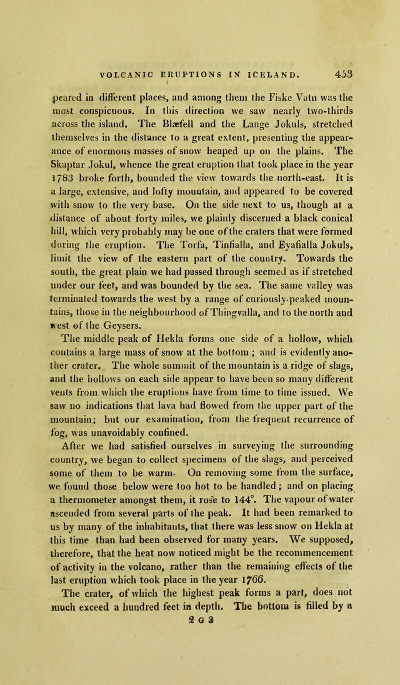 I peared in different places, and among them the Fiske Vutn was the most conspicuous. In this direction we saw nearly two-thirds across the island. The Blsefell and the Lange Jokuls, stretched themselves in the distance to a great extent, presenting the appear- ance of enormous masses of snow heaped up on the plains. The Skaptar Jokul, whence the great eruption that took place in the year 1783 broke forth, bounded the view towards the north-east. It is a large, extensive, and lofty mountain, and appeared to be covered with snow to the very base. On the side next to us, though at a distance of about forty miles, we plainly discerned a black conical hill, which very probably may be one ofthe craters that were formed during the eruption. The Torfa, Tinfialla, and Eyafialla Jokuls, limit the view of the eastern part of the country. Towards the south, the great plain we had passed through seemed as if stretched under our feet, and was bounded by the sea. The same valley was terminated towards the west by a range of curiously-peaked moun- tains, those in the neighbourhood of Thingvalla, and to the north and west of the Geysers. The middle peak of Hekla forms one side of a hollow, which contains a large mass of snow at the bottom ; and is evidently ano- ther crater. The whole summit ofthe mountain is a ridge of slags, and the hollows on each side appear to have been so many different vents from which the eruptions have from time to time issued. We saw no indications that lava had flowed from the upper part of the mountain; but our examination, from the frequent recurrence of fog, was unavoidably confined. After we had satisfied ourselves in surveying the surrounding country, we began to collect specimens of the slags, and perceived some of them to be warm- On removing some from the surface, we found those below were too hot to be handled; and on placing a thermometer amongst them, it rose to 144°. The vapour of water ascended from several parts of the peak. It had been remarked to us by many of the inhabitants, that there was less snow on Hekla at this time than had been observed for many years. We supposed, therefore, that the heat now noticed might be the recommencement of activity in the volcano, rather than the remaining effects of the last eruption which took place in the year 1/6(5. The crater, of which the highest peak forms a part, does not much exceed a hundred feet in depth. The bottom is filled by a