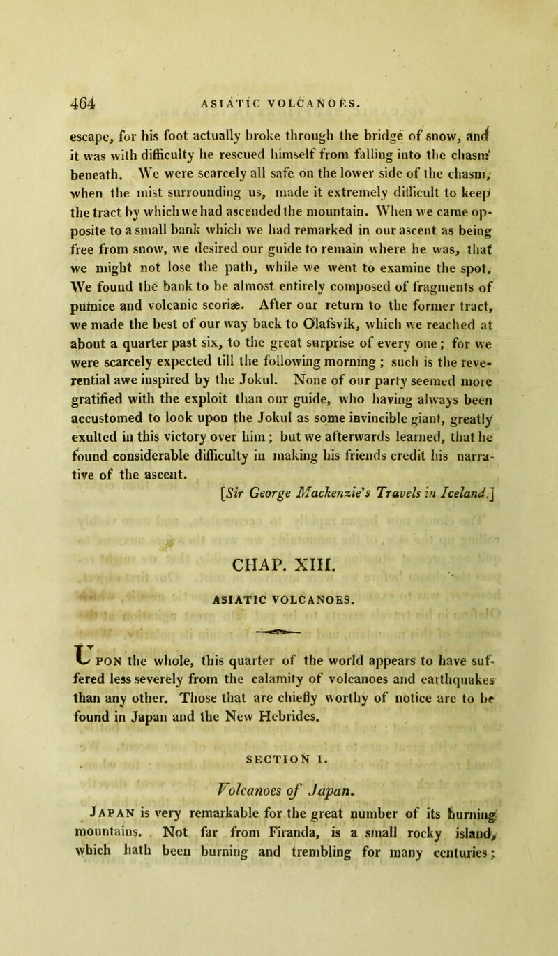 escape, for his foot actually broke through the bridge of snow, and it was with difficulty he rescued himself from falling into the chasm' beneath. We were scarcely all safe on the lower side of the chasm, when the mist surrounding us, made it extremely difficult to keep the tract by which we had ascended the mountain. When we came op- posite to a small bank which we had remarked in our ascent as being free from snow', we desired our guide to remain where he was, that we might not lose the path, while we went to examine the spot. We found the bank to be almost entirely composed of fragments of putnice and volcanic scoriae. After our return to the former tract, we made the best of our way back to Olafsvik, which we readied at about a quarter past six, to the great surprise of every one ; for we were scarcely expected till the following morning ; such is the reve- rential awe inspired by the Jokul. None of our party seemed more gratified with the exploit than our guide, who having always been accustomed to look upon the Jokul as some invincible giant, greatly exulted in this victory over him; but w'e afterwards learned, that he found considerable difficulty in making his friends credit his narra- tive of the ascent. [Sir George Mackenzie's Travels in Iceland,'] CHAP. XIII. ASIATIC VOLCANOES. pon the whole, this quarter of the world appears to have suf- fered less severely from the calamity of volcanoes and earthquakes than any other. Those that are chiefly worthy of notice are to be found in Japan and the New Hebrides. SECTION i. Volcanoes of Japan. Japan is very remarkable for the great number of its burning mountains. Not far from Firanda, is a small rocky island, which hath been burniug and trembling for many centuries;