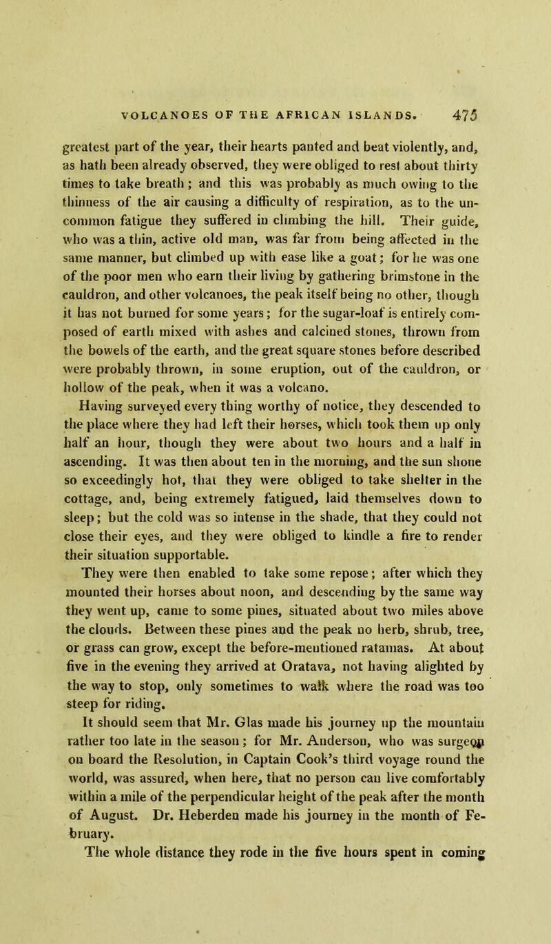 greatest part of the year, their hearts panted and beat violently, and, as hath been already observed, they were obliged to rest about thirty times to take breath ; and this was probably as much owing to the thinness of the air causing a difficulty of respiration, as to the un- common fatigue they suffered in climbing the hill. Their guide, who was a thin, active old man, was far from being affected in the same manner, but climbed up with ease like a goat; for he was one of the poor men who earn their living by gathering brimstone in the cauldron, and other volcanoes, the peak itself being no other, though it has not burned for some years; for the sugar-loaf is entirely com- posed of earth mixed with ashes and calcined stones, thrown from the bowels of the earth, and the great square stones before described were probably thrown, in some eruption, out of the cauldron, or hollow of the peak, when it was a volcano. Having surveyed every thing worthy of notice, they descended to the place where they had left their horses, which took them up only half an hour, though they were about two hours and a half in ascending. It was then about ten in the morning, and the sun shone so exceedingly hot, that they were obliged to take shelter in the cottage, and, being extremely fatigued, laid themselves down to sleep; but the cold was so intense in the shade, that they could not close their eyes, and they were obliged to kindle a fire to render their situation supportable. They u'ere then enabled to take some repose; after which they mounted their horses about noon, and descending by the same way they went up, came to some pines, situated about two miles above the clouds. Between these pines and the peak no herb, shrub, tree, or grass can grow, except the before-mentioned ratauias. At about five in the evening they arrived at Oratava, not having alighted by the way to stop, only sometimes to walk where the road was too steep for riding. It should seem that Mr. Glas made his journey up the mountain rather too late in the season; for Mr. Anderson, who was surgeop on board the Resolution, in Captain Cook’s third voyage round the world, was assured, when here, that no person can live comfortably within a mile of the perpendicular height of the peak after the month of August. Dr. Heberden made his journey in the month of Fe- bruary. The whole distance they rode in the five hours spent in coming