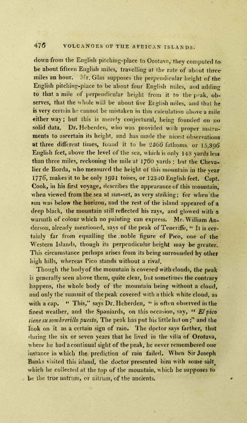 down from the English pitching-place to Orotavz, they computed to be about fifteen English miles, travelling at the rate of about three miles an hour. Mr. Glas supposes the perpendicular height of the English pitching-place to be about four English miles, and adding to that a mile of perpendicular height from it to the p^ak, ob- serves, that the whole will be about five English miles, and that he is very certain he cannot be mistaken in this calculation above a mile either way; but this is merely conjectural, being founded on no solid data. Dr. Heberden, who was piovided wish proper instru- ments to ascertain its height, and has made the nicest observations at three different times, found it to b« 2566 fathoms, or 15,396 English feet, above the level of the sea, which is only 148 yards less than three miles, reckoning the mile at 1760 yards ; but the Cheva- lier de Borda, who measured the height of this mountain in the year 1776, makes it to be only 1931 toises, or 12340 English feet. Capt. Cook, in his first voyage, describes the appearance of this mountain, when viewed from the sea at sun-set, as very striking; for when the sun was below the horizon, and the rest of the island appeared of a deep black, the mountain still reflected his rays, and glowed with a warmth of colour which no painting can express. Mr. William An- derson, already mentioned, says of the peak of Teneriffe, “ It is cer- tainly far from equalling the.noble figure of Pico, one of the Western Islands, though its perpendicular height may be greater. This circumstance perhaps arises from its being surrounded by other high hills, whereas Pico stands without a rival. Though the body of the mountain is covered with clouds, the peak is generally seen above them, quite clear, but sometimes the contrary happens, the whole body of the mountain being without a cloud, and only the summit of the peak covered with a thick white cloud, as with a cap. “ This,” says Dr. Heberden, “ is often observed in the finest weather, and the Spaniards, on this occasion, say, “ El pico liene su sovilrerillo puesto, The peak has put his little but onand the look on it as a certain sign of rain. The doctor says farther, that during the six or seven years that he lived in the villa of Orotava, w here lie had a continual sight of the peak, he never remembered one instance in which the prediction of rain failed. When Sir Joseph Banks visited this island, the doctor presented him with some salt> which he collected at the top of the mountain, which he supposes to be the true natruni, or nitrum, of the ancients.