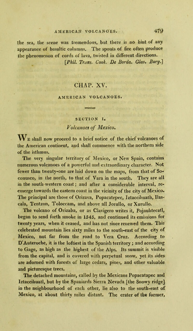 the sea, the scene was tremendous, but there is no hint of any appearance of basaltic columns. The spouts of fire often produce the phenomenon of cords of lava, twisted in different directions. [Phil. Trans. Cook. De Borda. Glas. Bory.~\ CHAP. XV. AMERICAN VOLCANOES. SECTION I. Volcanoes of Mexico. WE shall now proceed to a brief notice of the chief volcanoes of the American continent, and shall commence with the northern side of the isthmus. The very singular territory of Mexico, or New Spain, contains numerous volcanoes of a powerful and extraordinary character. Not fewer than twenty-one are laid down on the maps, from that of So- conusco, in the north, to that of Vara in the south. They are all in the south western coast; and after a considerable interval, re- emerge towards the eastern coast in the vicinity of the city of Mexico. The principal are those of Orizava, Popacatepec, Iztaccihuath, Ilas- cala, Tentzon, Toloccam, and above allJorullo, or Xurullo. The volcano of Orizaba, or as Clavigero writes it, Pojauhtecatl, began to send forth smoke in 1545, and continued its emissions for twenty years, when it ceased, and has not since renewed them. This celebrated mountain lies sixty miles to the south-east of the city of Mexico, not far from the road to Vera Cruz. According to D’Auteroche, it is the loftiest in the Spanish territory ; and according to Gage, as high as the highest of the Alps. Its summit is visible from the capital, and is covered with perpetual snow, yet its sides are adorned with forests of large cedars, pines, and other valuable and picturesque trees. The detached mountains, called by the Mexicans Popacatapec and Iztaccihuatl, but by the Spaniards Sierra Nevada [the Snowy ridge] in the neighbourhood of each other, lie also to the south-east of Mexico, at about thirty miles distant. The crater of the former.