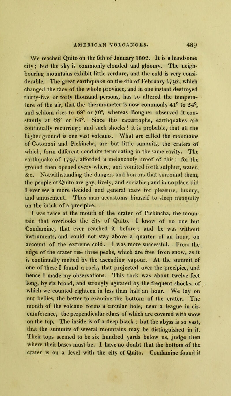 We reached Quito on the 6th of January 1802. It is a handsome city; but the sky is commonly clouded and gloomy. The neigh- bouring mountains exhibit little verdure, and the cold is very consi- derable. The great earthquake on the 4th of February 1797, which changed the face of the whole province, and in one instant destroyed thirty-five or forty thousand persons, has so altered the tempera- ture of the air, that the thermometer is now commonly 41° to 54°, and seldom rises to 68° or 70°, whereas Bouguer observed it con- stantly at 66° or 68°. Since this catastrophe, earthquakes are continually recurring; and such shocks! it is probable, that all the higher ground is one vast volcano. What are called the mountains of Cotopoxi and Pichincha, are but little summits, the craters of which, form different conduits terminating in the same cavity. The earthquake of 1797, afforded a melancholy proof of this ; for the ground then opened every where, and vomited forth sulphur, water, &c. Notwithstanding the dangers and horrors that surround them, the people of Quito are gay, lively, and sociable; and in noplace did I ever see a more decided and general taste for pleasure, luxury, and amusement. Thus man accustoms himself to sleep tranquilly on the brink of a precipice. I was twice at the mouth of the crater of Pichincha, the moun- tain that overlooks the city of Quito. I know of no one but Condamine, that ever reached it before; and he was without instruments, and could not stay above a quarter of an hour, on account of the extreme cold. I was more successful. From the edge of the crater rise three peaks, which are free from snow, as it is continually melted by the ascending vapour. At the summit of one of these I found a rock, that projected over the precipice, and hence I made my observations. This rock was about twelve feet long, by six broad, and strongly agitated by the frequent shocks, of which we counted eighteen in less than half an hour. We lay on our bellies, the better to examine the bottom of the crater. The mouth of the volcano forms a circular hole, near a league in cir- cumference, the perpendicular edges of which are covered with snow on the top. The inside is of a deep black ; but the abyss is so vast, that the summits of several mountains may be distinguished in it. Their tops seemed to be six hundred yards below us, judge then where their bases must be. I have no doubt that the bottom of the crater is on a level with the city of Quito. Condamine found it