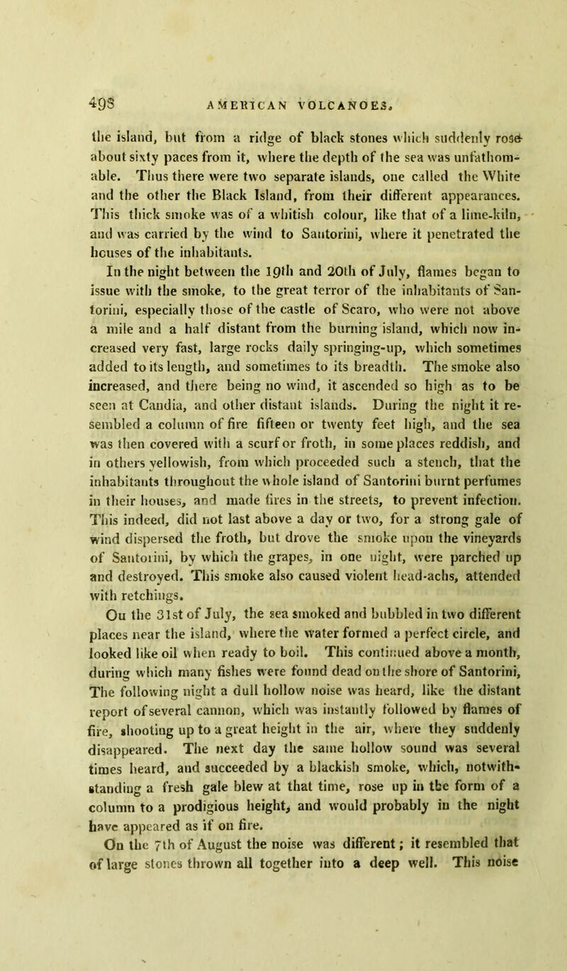 llic island, but from a ridge of black stones which suddenly roset about sixty paces from it, where the depth of the sea was unfathom- able. Thus there were two separate islands, one called the White and the other the Black Island, from their different appearances. This thick smoke was of a whitish colour, like that of a lime-kiln, and was carried by the wind to Santorini, where it penetrated the houses of the inhabitants. In the night between the 10th and 20th of July, flames began to issue with the smoke, to the great terror of the inhabitants of San- torini, especially those of the castle of Scaro, who were not above a mile and a half distant from the burning island, which now in- creased very fast, large rocks daily springing-up, which sometimes added to its length, and sometimes to its breadth. The smoke also increased, and there being no wind, it ascended so high as to be seen at Caudia, and other distant islands. During the night it re- sembled a column of fire fifteen or twenty feet high, and the sea was then covered with a scurf or froth, in some places reddish, and in others vellowish, from which proceeded such a stench, that the inhabitants throughout the whole island of Santorini burnt perfumes in their houses, and made fires in the streets, to prevent infection. This indeed, did not last above a day or two, for a strong gale of wind dispersed the froth, but drove the smoke upon the vineyards of Santorini, by which the grapes, in one night, were parched up and destroyed. This smoke also caused violent head-achs, attended with retchings. Ou the 31st of July, the sea smoked and bubbled in two different places near the island, where the Water formed a perfect circle, and looked like oil when ready to boil. This continued above a month, during which many fishes were found dead on the shore of Santorini, The following night a dull hollow noise was heard, like the distant report of several cannon, which was instantly followed by flames of fire, shooting up to a great height in the air, where they suddenly disappeared. The next day the same hollow sound was several times heard, and succeeded by a blackish smoke, which, notwith- standing a fresh gale blew at that time, rose up in the form of a column to a prodigious height, and would probably in the night have appeared as if on fire. On the 7th of August the noise was different; it resembled that of large stones thrown all together into a deep well. This noise