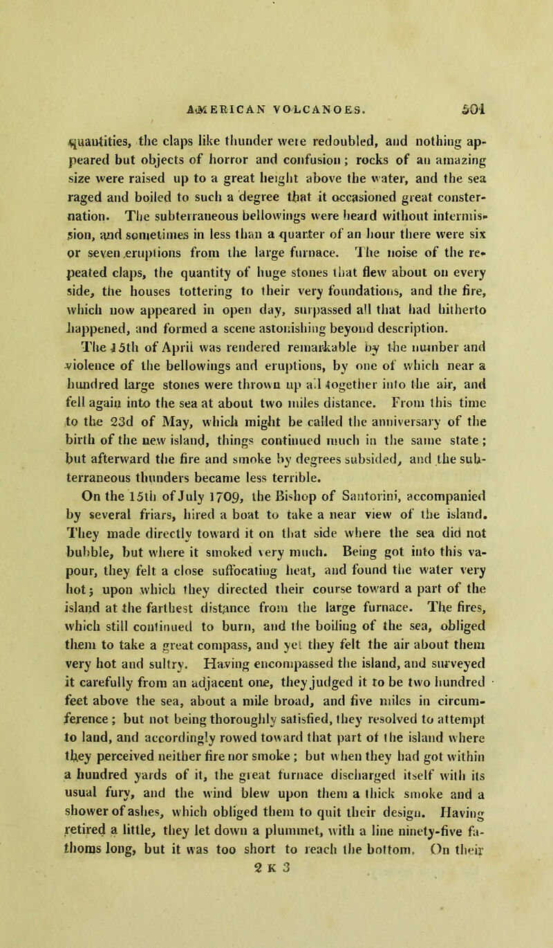 quantities, the claps like thunder vveie redoubled, and nothing ap- peared but objects of horror and confusion; rocks of an amazing size were raised up to a great height above the water, and the sea raged and boiled to such a degree that it occasioned great conster- nation. The subterraneous bellowings were heard without intermis- sion, and sometimes in less than a quarter of an hour there were six or seven .eruptions from the large furnace. The noise of the re- peated claps, the quantity of huge stones that flew about on every side, the houses tottering to their very foundations, and the fire, which now appeared in open day, surpassed all that had hitherto happened, and formed a scene astonishing beyond description. The i 5th of April was rendered remarkable by the number and violence of the bellowings and eruptions, by one of which near a hundred Large stones were thrown up all together into the air, and fell again into the sea at about two miles distance. From this time to the 23d of May, which might be called the anniversary of the birth of the new island, things continued much in the same state ; but afterward the fire and smoke by degrees subsided, and the sub- terraneous thunders became less terrible. On the 15th of July 1709, the Bishop of Santorini, accompanied by several friars, hired a boat to take a near view of lire island. They made directly toward it on that side where the sea did not bubble, but where it smoked \ery much. Being got into this va- pour, they felt a close suffocating heat, and found the water very hot; upon which they directed their course toward a part of the island at the farthest distance from the large furnace. Tire fires, which still continued to burn, and Hie boiling of the sea, obliged them to take a great compass, and yet they felt the air about them very hot and sultry. Having encompassed tire island, and surveyed it carefully from an adjacent one, they judged it to be two hundred feet above the sea, about a mile broad, and five miles in circum- ference ; but not being thoroughly satisfied, they resolved to attempt to laud, and accordingly rowed toward that part ot the island where they perceived neither fire nor smoke ; but when they had got within a hundred yards of it, the gieat furnace discharged itself with its usual fury, and the wind blew upon them a thick smoke and a shower of ashes, which obliged them to quit their design. Having retired a little, they let down a plummet, with a line ninety-five fa- thoms long, but it was too short to reach the bottom. On their
