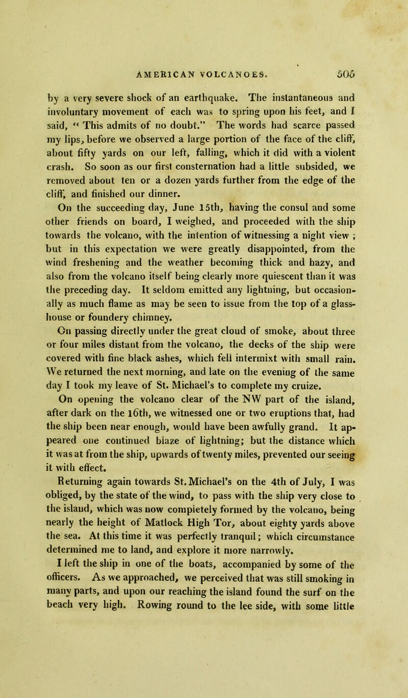 by a very severe shock of an earthquake. The instantaneous and involuntary movement of each was to spring upon his feet, and I said, “ This admits of no doubt.” The words had scarce passed my lips, before we observed a large portion of the face of the cliff, about fifty yards on our left, falling, which it did with a violent crash. So soon as our first consternation had a little subsided, we removed about ten or a dozen yards further from the edge of the cliff, and finished our dinner. On the succeeding day, June 15th, having the consul and some other friends on board, I weighed, and proceeded with the ship towards the volcano, with the intention of witnessing a night view ; but in this expectation we were greatly disappointed, from the wind freshening and the weather becoming thick and hazy, and also from the volcano itself being clearly more quiescent than it was the preceding day. It seldom emitted any lightning, but occasion- ally as much flame as may be seen to issue from the top of a glass- house or foundery chimney. On passing directly under the great cloud of smoke, about three or four miles distant from the volcano, the decks of the ship were covered with fine black ashes, which fell intermixt with small rain. We returned the next morning, and late on the evening of the same day I took my leave of St. Michael’s to complete my cruize. On opening the volcano clear of the NW part of the island, after dark on the l6th, we witnessed one or two eruptions that, had the ship been near enough, would have been awfully grand. It ap- peared one continued blaze of lightning; but the distance which it was at from the ship, upwards of twenty miles, prevented our seeing it with effect. Returning again towards St. Michael’s on the 4th of July, I was obliged, by the state of the wind, to pass with the ship very close to the island, which was now completely formed by the volcano, being nearly the height of Matlock High Tor, about eighty yards above the sea. At this time it was perfectly tranquil; which circumstance determined me to land, and explore it more narrowly. I left the ship in one of the boats, accompanied by some of the officers. As we approached, we perceived that was still smoking in many parts, and upon our reaching the island found the surf on the beach very high. Rowing round to the lee side, with some little