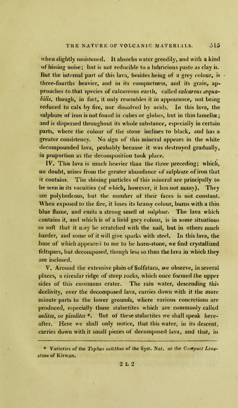 when slightly moistened. It absorbs water greedily, and with a kind of hissing noise; bat is not reducible to a lubricious paste as clay is. But the internal part of this lava, besides being; of a grey colour, is three-fourths heavier, and in its compactness, and its grain, ap- proaches to that species of calcareous earth, called calcareus cequa- lilts, though, in fact, it only resembles it in appearance, not being reduced to calx by fire, nor dissolved by acids. In this lava, the sulphure of iron is not found in cubes or globes, but in tlnn lamellae; and is dispersed throughout its whole substance, especially in certain parts, where the colour of the stone inclines to black, and has a greater consistency. No sign of this mineral appears in the white decompounded lava, probably because it was destroyed gradually, in proportion as the decomposition took place. IV. This lava is much heavier than the three preceding; which, ho doubt, arises from the greater abundance of sulphure of iron that it contains. The shining particles of this mineral are principally to be seen in its vacuities (of which, however, it has not many). They are polyhedrons, but the number of their faces is not constant. When exposed to the fire, it loses its brassy colour, burns with a thin blue flame, and emits a strong smell of sulphur. The lava which contains it, and which is of a livid grey colour, is in some situations so soft that it may be scratched with the nail, but in others much harder, and some of it will give sparks with steel. In this lava, the base of which appeared to me to be horn-stone, we find crystallized feltspars, but decomposed, though less so than the lava in which they are inclosed. V. Around the extensive plain of Solfataru, we observe, in several places, a circular ridge of steep rocks, which once formed the upper sides of this enormous crater. The rain water, descending this declivity, over the decomposed lava, carries down with it the more minute parts to the lower grounds, where various concretions are produced, especially those stalactites which are commonly called oolites, or pisolites *. But of these stalactites we shall speak here- after. Here we shall only notice, that this water, in its descent, carries down with it small pieces of decomposed lava, and that, in * Varieties of the Tophus oolithus of the Syst. Nat. or the Compact Lime- stone. of Kirwan. 2 12