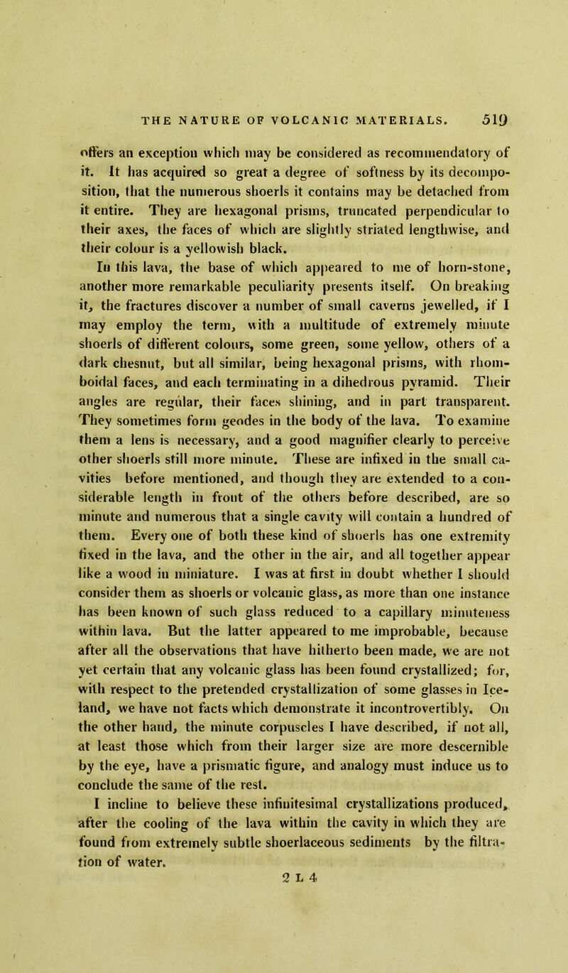 offers an exception which may be considered as recommendatory of it. It has acquired so great a degree of softness by its decompo- sition, that the numerous shoerls it contains may be detached from it entire. They are hexagonal prisms, truncated perpendicular to their axes, the faces of which are slightly striated lengthwise, and their colour is a yellowish black. In this lava, the base of which appeared to me of horn-stone, another more remarkable peculiarity presents itself. On breaking it, the fractures discover a number of small caverns jewelled, if I may employ the term, with a multitude of extremely minute shoerls of different colours, some green, some yellow, others of a dark chesnut, but all similar, being hexagonal prisms, with rhom- boidal faces, and each terminating in a dihedrous pyramid. Their angles are regular, their faces shining, and in part transparent. They sometimes form geodes in the body of the lava. To examine them a lens is necessary, and a good magnifier clearly to perceive other shoerls still more minute. These are infixed in the small ca- vities before mentioned, and though they are extended to a con- siderable length in front of the others before described, are so minute and numerous that a single cavity will contain a hundred of them. Every one of both these kind of shoerls has one extremity fixed in the lava, and the other in the air, and all together appear like a wood in miniature. I was at first in doubt whether I should consider them as shoerls or volcanic glass, as more than one instance has been known of such glass reduced to a capillary minuteness within lava. But the latter appeared to me improbable, because after all the observations that have hitherto been made, we are not yet certain that any volcanic glass has been found crystallized; for, with respect to the pretended crystallization of some glasses in Ice- land, we have not facts which demonstrate it incontrovertibly. On the other hand, the minute corpuscles I have described, if not all, at least those which from their larger size are more descernible by the eye, have a prismatic figure, and analogy must induce us to conclude the same of the rest. I incline to believe these infinitesimal crystallizations produced, after the cooling of the lava within the cavity in which they are found from extremely subtle shoerlaceous sediments by the filtra- tion of water.