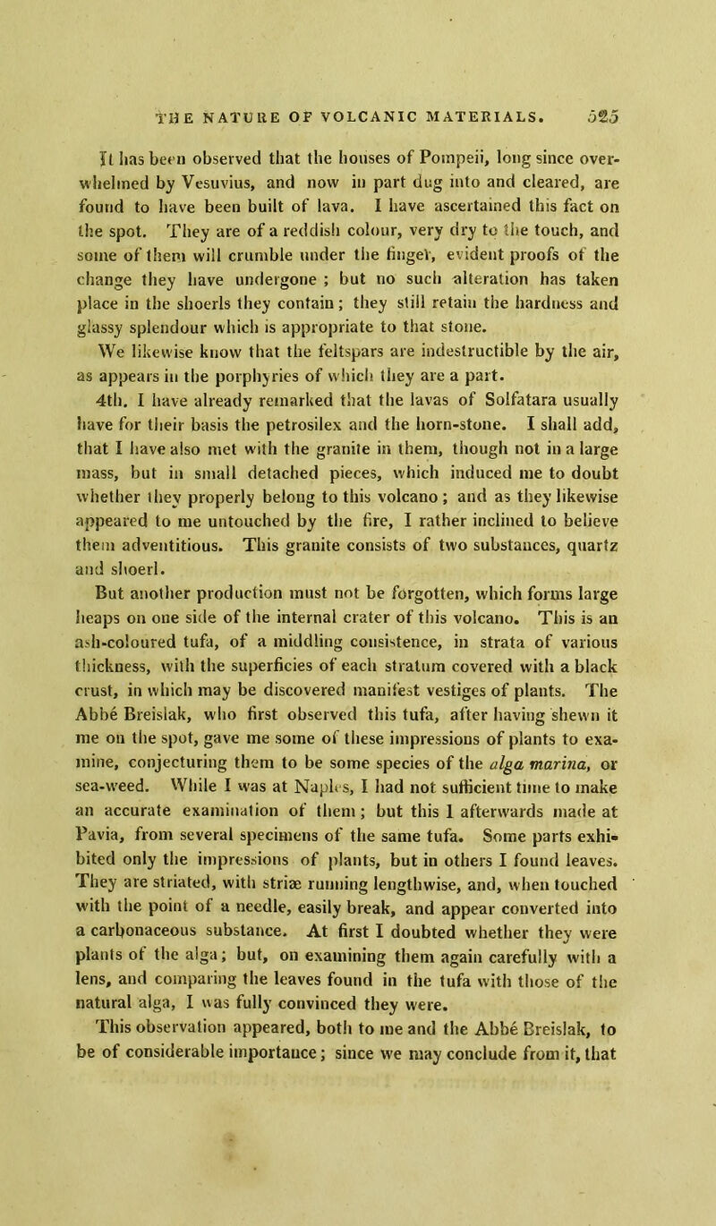 ft lias bet n observed that the houses of Pompeii, long since over- whelmed by Vesuvius, and now in part dug into and cleared, are found to have been built of lava. I have ascertained this fact on the spot. They are of a reddish colour, very dry to the touch, and some of them will crumble under the fingeV, evident proofs of the change they have undergone ; but no such alteration has taken place in the shoerls they contain; they still retain the hardness and glassy splendour which is appropriate to that stone. We likewise know that the feltspars are indestructible by the air, as appears in the porphyries of which they are a part. 4th. I have already remarked that the lavas of Solfatara usually have for their basis the petrosilex and the horn-stone. I shall add, that I have also met with the granite in them, though not in a large mass, but in small detached pieces, which induced me to doubt whether they properly belong to this volcano ; and as they likewise appeared to me untouched by the fire, I rather inclined to believe them adventitious. This granite consists of two substances, quartz and shoerl. But another production must not be forgotten, which forms large heaps on one side of the internal crater of this volcano. This is an ash-coloured tufa, of a middling consistence, in strata of various thickness, with the superficies of each stratum covered with a black crust, in which may be discovered manifest vestiges of plants. The Abbe Breislak, who first observed this tufa, after having shewn it me on the spot, gave me some of these impressions of plants to exa- mine, conjecturing them to be some species of the alga marina, or sea-weed. While I was at Naples, I had not sufficient time to make an accurate examination of them; but this 1 afterwards made at Pavia, from several specimens of the same tufa. Some parts exhi- bited only the impressions of plants, but in others I found leaves. They are striated, with striae running lengthwise, and, when touched with the point of a needle, easily break, and appear converted into a carbonaceous substance. At first I doubted whether they were plants ot the alga; but, on examining them again carefully with a lens, and comparing the leaves found in the tufa with those of the natural alga, I was fully convinced they were. This observation appeared, both to me and the Abbe Breislak, to be of considerable importance; since we may conclude from it, that