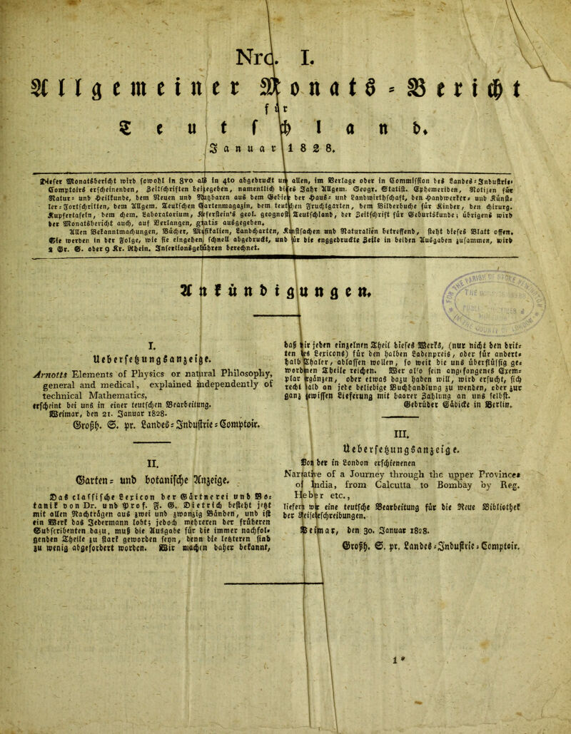 SCUgem einer 2* o n ö t § * 25 e r t $ t ( U t f I fl Sanuarll 82 8. n b. JMefer SStonatSBeridit wirb fcrnobl in 8xo ComptoirS erfdjeinenben, Seltfdjriften bei 9tatur= unb £eiltunbe, bem Sleuen unb let; Uortfdjritten, bem ttUgero. SEeutfdjen Jtupfertafeln, bem (Bern, teaboratorium, bet SDtonatSbevidjt aud), auf Setlangen, g Mlten SSeEanntmadiungen, Süiiier, SÜt ®ie werben In ber golge, »ie ffe eingeben S ffir. ©. ober 9 Är. ötbefn. Snfertionlge in 4to abgebrudt u egeben, namentlid) bi Ijbaren auS bem ©ebie artenraagajin, bem te«t' ferftein’S geol. geogno atis auSgegeben, fifatien, 2anbd>arten, Ä: fdmell abgebrudt, unb übten beregnet. allen, im SBerlage ober in Commffffon bei 8anbeS:Snbuffrie» eS Sabr tlUgem. Oeogr. etatift. Cpbemeriben, Slotijen fü« : ber 4?auS: unb Canbwirtbfdjaft, ben Jpanbwerlet» unb Äunfl« i;en gru<Btgarten, bem Silberbudje für Äinber, ben diirurg. Seutfd&lanb, ber Seitfdjrift für ©eburtSfunbe; übrigens wirb iflfadfjen unb Staturalien betreffenb, fleht biefeS SBIatt offen, für bie enggebrudite Seile in beiben JCuSgaben jufammen, wirb 31 it f ü n b t g u n g c n. I. Ucbftfe^ungSflngctgc. Arnotts Elements of Physics or natural Philosopliy, general and medical, explained independently of technical Mathematics, irfc^eint bet uns tn einer teutfdjen SBearbeiiung. Sßeitnar, ben 21. Sanuar 1828. ©rof£. <5. pr. CanbeS; Snbujlrie s Gomptwr. II. ©arten = unb botanifdje 2(njetge. ®aS elcffif<i)t Cerieon ber ©ürtnerei unb Se« tanif Don Dr. unb iptof. g. ©ietrfd) bejhfit i»|t mit ollen Stadjträgen auS jmet unb jwonjig Sünben, unb tfl «in SBerf baS Sebetmann lobt; jebod) mehreren ber früheren ©ubfcrlbrnten bap, mufj bie ÄuSgabe für bie immer nachfol» ßenben Steile ju liarf geworben fei)n, benn bie legteren finb p wenig abgeforbert worben. 5B5ir nio^m hoher befannt, iafi »trieben etnjelnen Sijeil btefel SBetfS, (nur hitfil ben brife ten leS CepiccnS) für ben halben Cobtnpreis, ober für anbette »alb Sbaler, ablaffen wollen, fo weit bie uns überflüffig ge« werblnen abeile reifen. SBet olfo fein cngifongenes ©jeems plar irgünjen, ober etwas bap haben will, wirb erfuefjt, (ich recht talb an jete beliebige SButhhanbiung p wenben, ober pr ganj jewijfen Ciefetung mit baaret Bafilung an uns felbft. ©ebrüber ©äbiefe in SBerlin. III. Ue&erfe&unQSönjeiaf* SJon bet in Conbon erfchienenen Narrative of a Journey through the upper Province* of lndia, from Calcutta to Bombay by Reg. He bte r etc., liefern wir eine teutfd*>e ^Bearbeitung für bie Steue SSibliothef ber afeifetefdhreibungen. &eipiar, ben 30. Souuar 1828. ©tofh. ©, pt, Sflnbe^Sn^ußtie» Gompteir.