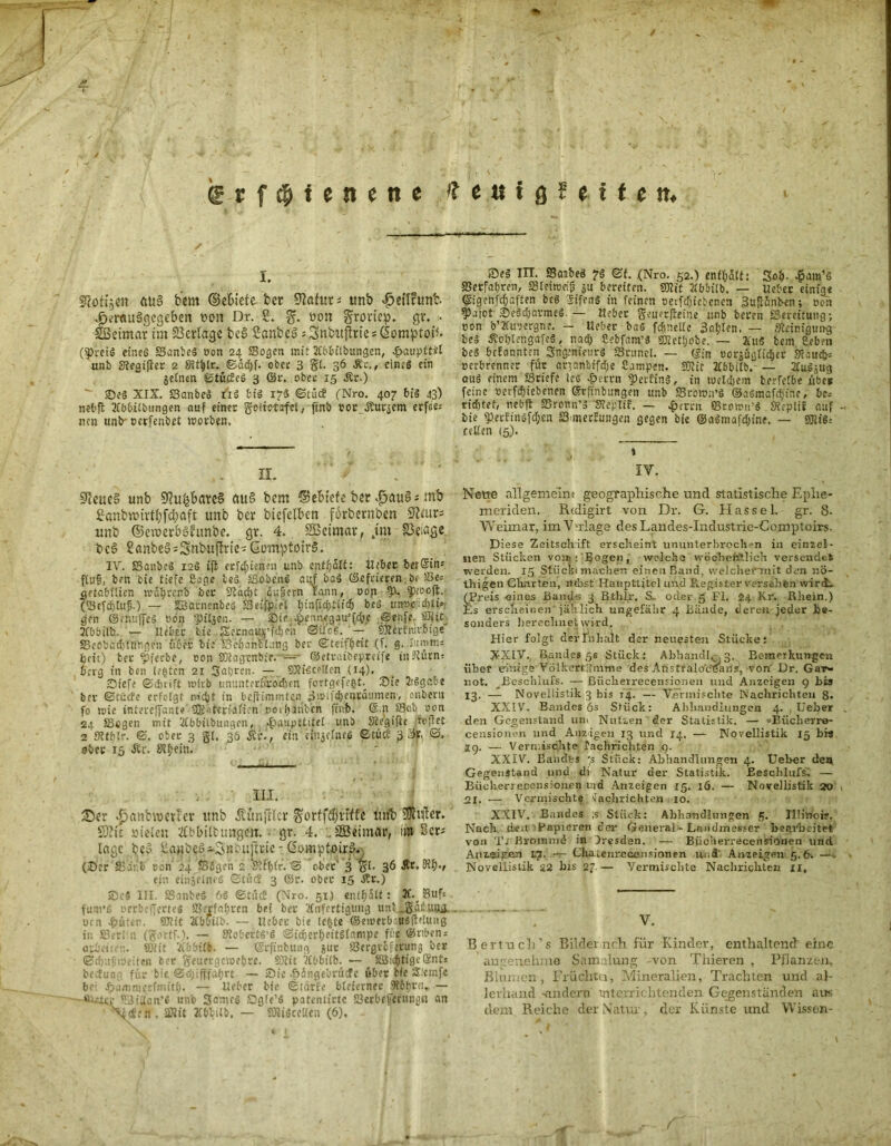 / ' ■ i 1 \ \ , • ^ frfcfjienene »fettigfeitett. I. Sfottjen ftiiS bem (Miete bet 9?afut« tmb ^etlrunb. .fj.’rftuSgegeben hon Dr. 2. g. oon Siroriep. gr. • Weimar im Verlage bc§ 2anbeö « Snbuftrie * Gomptofl. (Preis etneö Scutbeg oon 24 Sogen mit 2Cbbilbungen, .paupttil unb STeaiflcc 2 SRt^lr. ©ad)f. ober 3 gl. 36 Ar., cin.-g ein gelnen ©tücfcg 3 ©r. ober 15 Ar.) ®eg XIX. Sanbeg t'iS big 17g ©tiic! (Nro. 407 bis 43) n?b{l 2fbbtlbtingen auf einer goiictafcl, finb 00c Äußern erfiie« tien tinb* oerfenbel worben, II. ' SfteueS unb SfatfcbflwS au?> bem Sebicte ber £au§ = mb 2anbrcirtf)fct)aft unb ber biefclben forbernben Üftiurs unb ©cmer&SÜunbe. gr. 4. SBeimar, jm SSeiage bc3 2anbe5«3mbuflrie« GomptoirS. IV. Sanbeg 12g ift erfcfjünm unb cnff)5lt: lieber ber@in« fluf, ben bie tiefe £age leg Sobehg auf bag ©efiieren ör Se= getabiltcn wdtjrenb ber Sädjt .duijern Eann, oon 9-1. Pfooft. (Sefd)tul5.) — SSacncnbeö Seifpie’l fjinfldj+ltcl) beg unnc|id)ti» gen ©muffe» oon pfljen. — £ie .pennegau’fdfo/ Senfe. Sljit 2fbbilb. 7— Heber bie {SecnattK’fdijeh ©uofi.J— S5?irfmv6ige Scobadjtrftigen über bie SeljanlLmg ber ©teiffjrit (f. g. lumm* beit) ber pfeebe, oon SOlagtnbie. — ©etvaibepreife tn^lürn» berg in ben legten 21 Satjren. — COtidcellen (14). Siefe ©djrift wirb ununlerbro'dten fortgefegt Sie 2iggo.be ber ©cücfe erfolgt röcht in befhtnmUn d!»if$eittäumen, onbern fo mie intereffant« SGNtcrialtcn »ot^inben finb. @.n Sab oon 24 Segen mit 2tbbiibungcn, .«fbaiipttifel unb Siegifte hoffet 2 StffjXr. ©. ober 3 gl. 36 Ac., ein ctnae£neö ©tuet 3 Sfc ©. ober 15 Ar. S?£?ein. III. £mnbmerter imb Äunjtlcr ^orffdjrtfft lmt? Sfiftcr. ffiic vielen tfbbütungen. gr. 4. . 2Beimar, im Ser« Inge be& )iaMb?3~3pnütte - Gomptoirg. (Ser Sieb oon 24 SSJgen 2 Slffjlr.’© ober' 3 gl. 36 Ar. St$., ein einjelneg ©tüd 3 ©r. ober 15 Ar.) ®e« III. Sanbeg 6« ©tüc£ (Nro. 51) entfjalt: X. Suf* fum’g oerbefferteg Snrfafjccn bet ber Anfertigung unt„gdibUUfl. oen Bitten. 5JJlit Abbilb. — lieber bie (egte ©enxrbr.ugffeluug in Serhn (gortf.). — Stobertg’g ©idjerfjeitglampe fic @rtben = arbeiten. 501 it 'Abbilb. — ©cftnbuitg guc Scrgrcferung ber <Bd);tptt)eiten ber geuergctoefjre. 93tit Abbi(b. — äÖicfjtigeQtnt* beefun für bie ©cijifffafjrt — Sic epdngebrücTc übet Ke Slemfe be; ^animecfnutfi. — Ueber bie ©tarfe bleierner .Mtjrct..— *m4£r 5'3idan’g unb SameS Dgle’S patentirtc Serbefeiiingt» an \<i:n . SRit Abbilb. — SUigccKen (6). Seg IIT. Sanbeg 7g ©t. (Nro. 52.) enthalt: Soft -öam’g «Berfabren, S3teiroeifj_ ju bereiten. 501 it Abbilb. — Ueber einige ©igenfdjaften beg Sifeng in feinen oerfdjiebenen 3uflünben; oon ^)aiot Segdjarmeg. — Heber geuerfreine unb beren Bereitung; oon b’Auoergne. - Heber bag fc&nellc Sollen. — Oleinigung beg Aoblengafcg, nad; Sebfam’3 50letl;obe. — 2ütg bem Ceben beg befannten Sngcnieurg SSntnel. — ©in oorsüglid&er fTcaucfc: oerbrennec für aqanbifdie Campen. Sflit Abbilb.' — Augjug aug einem SSriefe les ^)errn 'perfing, in roeldjem berfelbe übe* feine oerfdjiebenen ©rftnbungen unb Sroton’g ©agmafdune, be.- ridjtet, nebft SSronn’g STeplif. — rfjcrrn 58re»u’g Sfcplif auf bie perfingfdjcn S-merfungen gegen bie ©agmafdjine. — SOlig.- reüen (5). IV. Neue allgemein« geographische und statistische Ephe- meriden. Rtdigirt von Dr. G. Hassel, gr. 8- Weimar, im Vorlage desLandes-Industrie-Comptoirs. Diese Zeitschift erscheint ununterbrochen in einzel- nen Stücken vom: Bogen, welche wöchentlich versendet werden. 15 Stück« machen einen Band, vvelcheimit den r.ö- thigen Charten, nebst Haupttitel und Register versahen wird, (Preis eines Bands 3 Bthlr. S~ oder 5 FL 24 Kr. Rhein.) Es erscheinen* jählich ungefähr 4 Bünde, deren jeder Be- sonders berechnet wird. Hier folgt der Inhalt der neuesten Stücke; X-XIV. Bandes 56 Stück: Ahhandl, . 3. Bemerkungen über einige Volkers Amme des AüstraiocBans, von Dr. Gar- not. _Beschlufs. — ßiicherrecensionen und Anzeigen 9 bis 13. — Noveiiistik 3 bis 14. — Vermischte Nachrichten 8* XXIV. Bandes 6s Stück: Abhandlungen 4. Ueber den Gegenstand um Nutzen der Statistik. — -Bücberr®- censionen und Anzigen 13 und 14. Noveiiistik 15 bis .19. — Vermischte laclirichten 9. XXIV. Bandes 's Stück: Abhandlungen 4. Ueber den Gegenstand und di Natur der Statistik. Beschlufs. — Büeherreccnsiomen uid Anzeigen 15. 16. — Noveiiistik 20 2i. — Vermischt?Nachrichten 10. XXIV. Bandes ;s Stück: Abhandlungen 5. Illinois, Nack den'■ Papieren der General - Landmesser bearbeitet von Tj Brommd in Dresden. — Biicherrecensionen und Aiiz.ejgen L7. — Chatenrecensionen und' Anzeigen 5.6. —. Noveiiistik 22 bis 27— Vermischte Nachrichten 11, V. Bertuch’s Bildet rieh für Kinder, enthaltend eine angenehme Sammlung von Thieren , Pflanzen, Blumen , Früchta, Mineralien, Trachten und al- lerhand -andern unterrichtenden Gegenständen aus dem Reiche der Natur, der Künste und Wissen-