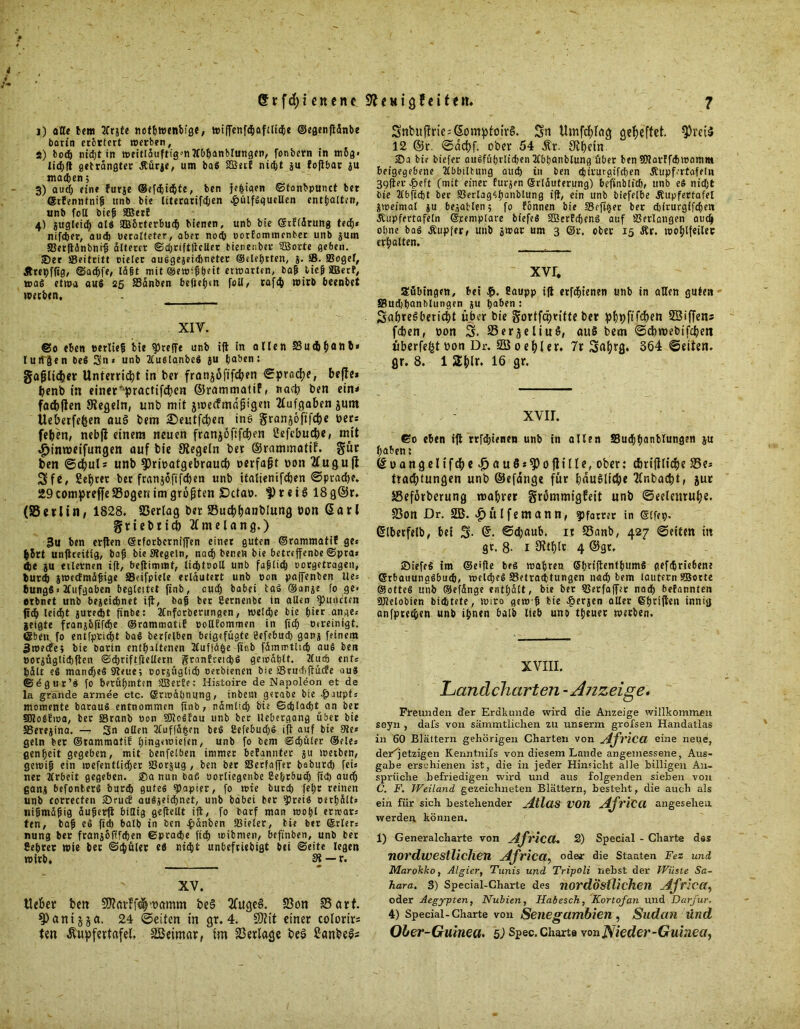 f i) alle bem 2frjte nothwenbfge, wiflfenfcbaftltche ©egenftättbe barin erörtert werben, S) bod) nidjt in weitläuftigmlCbhanblungen, fonbern in m6g« lidjft geträngter Äürje, um ba$ SBetE niefet ju Eoftbar au machen; 3) aud; eine furae ©efchichte, ben jepiaen ©tonbpunct ber ©tEennfnip unb bie literörif^en £ülfSquellen enthalten, unb foll biep SBerE 4) gugleid) als ftBorterbucp bienen, unb bie ©tElärung teef)« nifdjer, auch »eralteter, aber nod) »orfommenber unb a«m SJerftänbntp älterer ©chriftfteUcr bienetiber StBorte geben. 35er »Beitritt cieler auögejeidineter ©elehrten, %. SB. Bogel, Ärepffig, ©adpfe, lägt mit ©ewippeit erwarten, bap tief SBerE, mag etwa aus 25 SSänben befielen foll, rafcp wirb beenbet werben. XIV. ©0 eben »erlief bie treffe unb ift in allen S8udb(>onb« lutTgen be$ 3n* unb 2luslanbeS au haben: gafjlicheir Unterricht in ber franjöfifcfyen ©prac^e, beffe* benb tn einer^praettfe^en ©rammatif, nach ben ein* facbjlen Siegeln, unb mit jtueefmadigen Aufgaben jum Ueberfefcen auS bem £>eutfcben ine granjofifepe Der* fe(jen, nebfi einem neuen franjofifepen Cefebucfje, mit $inv»eifungen auf bie Siegeln ber ©rammatif. gür ben ©djul* unb $Priüatgebrauc& »erfaßt Don 2£ugufl 3fe, fieptet bet franjoftfepen unb italienifcben ©ptad)e. 29 compreffe SSogert im größten SDctao. |) r e i § 18 g@r. (Berlin, 1828. Berlag ber Bucpbanblung »on @arl griebti* tfmelang.) 3u ben erften (ärforberniffen einer guten ©rammatiE ge« |»5rt unftreitig, bap bie Siegeln, nach benen bie betreffenbe ©pra« die au erlernen ift, beftiminf, ttcplooll unb fuplicp oorgetragen, Durch awetfmäfige Beifpiele erläutert unb oon paffenben Ue= 6ungS i Aufgaben begleiiet ftnb, auch babei taS ®anae fo ge- erbnet unb bejeidjnet ift, bap ber ßernenbe in allen Runden jtdb leicht auredit fxnbe: llnforberungen, welche bie hier ange« jeigte franabfifepe ©rammatiE pollfommen in fid) otreinigt. ©beit fo entfprid)t baS berfelben beigefugte Eefebuch gana feinem 3wecEe; bie borin enthaltenen Äuffä^e fieb fämmtltch aus ben »oraüglidjften ©d)riftftellern granEreicbS gewählt. 2fud) ent« hält ?S manches 3teue; corjüglicb oerbienen bie SSrudiftucfe aus (Segur’S fo berühmten SJBerEe; Histoire de Napoleon et de la grande armee ctc. ©rwäpnung, inbent gerabe bie -fpaupt« momente barauS entnommen ftnb, nämlich bie Geplagt an ber SRoSEwa, ber Sranb «on SJloSfau unb ber llebergang über bie SJereaina. — 3n allen 3luffä|m beS CefebucpS ift auf bie Sie« geln bet ©rammatiE pingewiefen, unb fo bem Schüler ©eie« genpeit gegeben, mit benfelben immer beEannter au werben, gewip ein wefentlidjer IBorjug , ben ber Becfaffer baburd) fei« ner Krbeit gegeben. 35a nun baf« oortiegenbe Sebrbudj fid) auch gana befonfcerS burch gutes Rapier, fo wie burep fepr reinen unb correcfen 25rucE auSjeichnet, unb bäbet ber »preis »erhält« uipmäpig äuperfi billig geftellt ift, fo barf man wopl erwar« ten, bap eS fid) balb in ben -pänben Beeter, bie ber ©rler« nung ber franaofffepen Sprache fiep toibmen, befinben, unb bet JSepret wie her ©d)üler eö nicht unbefriebigt bei ©eite legen wirb, St —r. XV. Heber beit Sflavfftlwamm be§ 2fuge§. Bon Bart. ^)anijja. 24 ©eiten in gr. 4. SOtit einer colorirs ten Äupfertafel, SBeimar, im Berlage beö £anbel* Snbuf!ric:©omptoiv§. Sn Umfcblag geheftet. $rct$ 12 ©r. ©aebf. ober 54 Är. Stbcin. 25a bie btefer ausführlichen Kbhanblung über ben Sftarffchwamm beigegebene Kbbilbung auch in ben djirurgifeben JEupfertafeln 39fter ^eft (mit einer Euraen ©rläuferung) befinblich, unb eS nidjt bie 2fbftdbt ber aSerlagSpanblung ift, ein unb biefetbe Äupfertafel awefmal au befahlen 5 fo Eonnen bie SSefi^er ber djirurgtfehen Äupfertafeln ©pemplare biefeS SffierEdjcnS auf S3ertangen auch ohne bas Äupfer, unb awar um 3 @r. ober 15 Är. wohlfeiler erhalten. xvr. aübtngcn, hei Caupp ift erfchienen unb in allen guten S3ud)banblungen au hohen : SabreSbericbt über bie Sortfdpritte ber pfipftfcfjett SBiffens feben, Don S. Berjeliuö, auS bem ©cbmebifcben überfe^toon Dr. BSoebler. 7r S«br8* 3ö4 ©eiten, gr. 8. 1 2blr. 16 gr. . - xvir. ©0 eben ift rrfd;ienen unb in allen SBudhhanblungen ju haben: ©üangeltfcbe^auös^)o|]ille, ober: c&rtjllidbe 23e* tradbtungen unb ©efdnge für bauliche tlnbacbt, jur Beförberung mahrer grömmigfeit unb ©eelettrube. Bon Dr. 2B. |>ülfemann, Pfarrer in ©tfep. (Slberfelb, bei 3- ©cljaub. it Banb, 427 ©eiten itt gr. 8- 1 Sttblr. 4 ©gt, 25iefeS im ©elfte beS wahren ShnftentbumS gefchrte6ene ©rbauungSbuch, welches Betrachtungen nach bem lautern SBorte ©otteS unb ©efänge enthält, bte ber Berfaffer nach befannten Sllelobien bichtete, wiro gew p bie $eraen aller ^hrtflcn innig anfprechen unh ihnen 6alb lieb uno theuer werben. XVIII. Landcharten - Anzeige, Freunden der Erdkunde wird die Anzeige willkommen seyn , dafs von sämmtlichen zu unserm grofsen Handatlas in 60 Blättern gehörigen Charten von ylj'vica eine neue, der^jetzigen Kenntnifs von diesem Lande angetnessene, Aus- gabe erschienen ist, die in jeder Hinsicht alle billigen An- sprüche befriedigen wird und aus folgenden sieben von C. F. Weiland gezeichneten Blättern, besteht, die auch als ein für sich bestehender AXlüS VOU AJviCCl angesehen werden können. 1) Generalcharte von AtfvicCl, 2) Special - Charte das nordwestlichen AJrica, oder die Staaten Fez und Marokko, Algier, Tunis und Tripoli nebst der Wüste Sa- hara. S) Special-Charte des nordöstlichen Africct, oder Aegypten, Nubien, Habesch, Kortofan und Darjur. 4) Special-Charte von Senegambien , Sudan und Ober-Guinea. 5) Spec. Charte von Nieder-Guinea,
