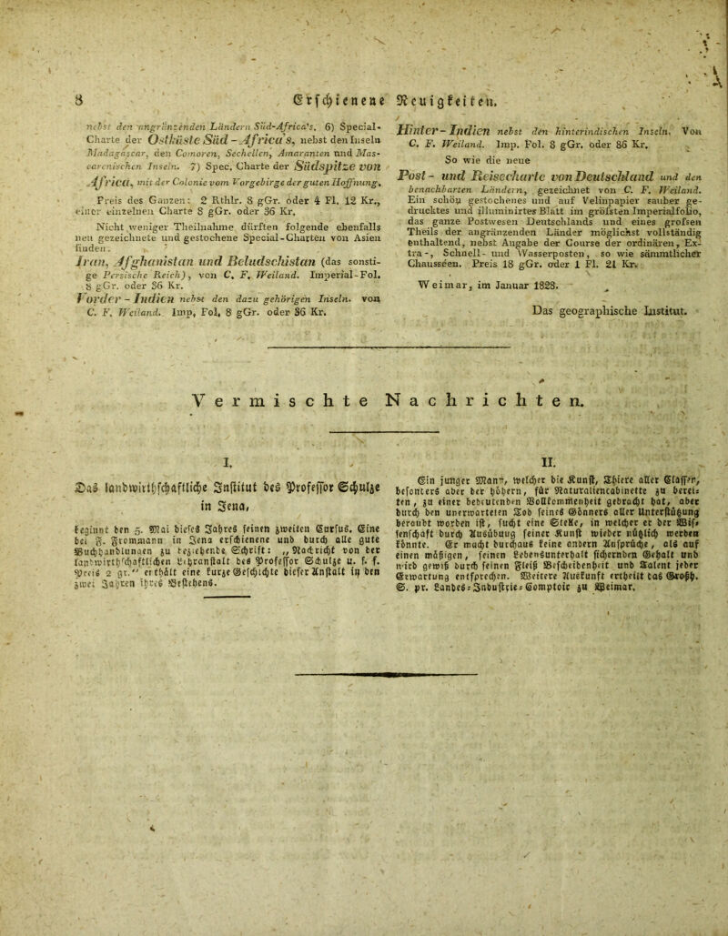 rtebs: den 'nngranzenden Ländern Süd-Africa's. 6) Special« Charte der Ostlriiste Süd - Jtf l'icdS, liebst den Insel» Madagaskar, den Comoren, Sechellcn, Amaranten tmd Mas- earcnischen Inseln. 7) Spec, Charte der Siidspitze VOR 4j riciL mit der Colonie vom Vorgebirge der guten Hoffnung. Freis des Ganzen; 2 Rtlilr. 8 gGr. oder 4 Fl, 12 Kr,, einer einzelnen Charte 8 gGr. oder 36 Kr, Nicht .weniger Theilnahme dürften folgende ebenfalls neu gezeichnete und gestochene Special-Chatten von Asien fiuden. Iran, Afghanistan und Beludschistan (das sonsti- ge Persische Reich), von C, F, Weiland. Imperial-Fol. y gGr. oder 36 Kr, f Order - Indien nebst den dazu gehörigen Inseln, von C. F. Weiland. Imp, Fol, 8 gGr. oder 36 Kr. '„i ; A Hinter - IjldicTl nebst den hinterindischen Inseln. Von C. F. Weiland. Imp. Fol. 8 gGr. oder 86 Kr. So wie die neue Post - und Reisecharte von Deutschland und den benachbarten Ländern, gezeichnet von C. F. Weiland. Ein schöp gestochenes und auf Velinpapier sauber ge- drucktes und iliuminirtes Blatt im gröbsten Imperialfolio, das ganze Postwesen Deutschlands und eines grofsen Theils der angrenzenden Länder möglichst vollständig enthaltend, nebst Angabe der Course der ordinären, Ex- tra-, Schnell- und Wasserposten, so wie särumtlicher Chausseen. Preis 18 gGr. oder 1 Fl. 21 Kr. W ei mar, im Januar 1828. Das geographische Institut. . * Vermischte Nachrichten. i. 2)a$ tonbMwt&fc&ftftlid&e Snjlifut 9)rofejijor ©c&ulje in Sena, beginnt ben 5. 90?ai biefcä SaßreS feinen jweiten gatfug. ©ine bei g. gtemmann in 3ena etfc&ienene unb butd) alle gute SBucßßanblunaen ju tejeßenfce ©eßtift: „ 9ia<tricf)t ton bet rapMvirtßfcßaftndben 2«ßranflalt beö 5>rofeffor ©cbulje u. f. f. fpeeig 2 gt. erteilt eine furje ©efd;icf)te biefer linjtalt itj ben jtre; 3a;«n tjjreS ‘Seftebeng. II. ©in junget SJianih welker bie Äunft, Sbiete aller ©lafpn, befoiuerS aber ber ßoßern, für Staturaliencabinette ju Bereis ten , ju einer bebtulenben S3oHfemmet>ßeit gebraut bat, ober burd) ben unerwarteten Sob feine« ©onnerg aller Unterftüfcung beraubt »orten ifl, fueßt eine ©teKe, in »eteßer et bet 2Btf» fenfdßaft burtß Mugübuug feinet Äunft »riebet ntifcltcß »erben fßnnte. ®r mueßt bueeßaug feine anöern JCnfpriicße, dg auf einen mäßigen, feinen fiebengunterßalt fidjernbrn ©eßdt unb ivirb gewiß bur<ß feinen gleiß ÜBefdjeibenßut unb Sdent jebet ©Wartung enlfpted;en. Sßcitete «iuefunft ertßeiit CaS ©ro-ßß, ©. pr. Sanbeg; Snbuftt«; Somptotc ju Sgeimar,