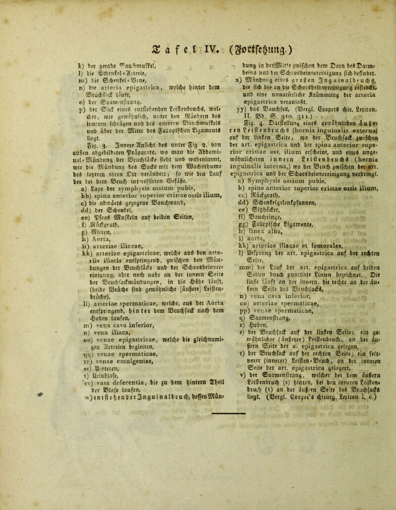 *> X <t f e l IV, (gottfe&ung.) k) bet gerab« ^au-hmufFef, l) bic ©chenfel «Jltterie, in) tie ©rftenfel* S$en», n) ine arteria epigastrica, Weldje hinter bem S5tud)f'’cf tauft, p) fcet ©ad eines entftebenben SoiftenbrudtS, wel» cfcec, roic gewöhnlich, unter ben 3?änbern beS inneren fci)rdgcn unb beS queerni SPaudimuffelS unb übet bcc SKitte beS §aUopt[d;en SigamcntS liegt. gtg. 3. 3nr,et? 2Tnftd)t beS unter S'ig 2. otm außen abgebilbeten Präparats, wo man bie 2(bbomi= ttalsSKünbung bec 33rud)fäcfe fieht unb wahrnimmt, wie bie Sftiünbung beS ©adS mit bem 3öad)Sthume beS [extern ihren £5rt ueranbert; fo wie ben Sauf bec tei beni S5rud) intueffirten ©efäße. a) Sage ber symphysis ossium pubis, bb) spina anterior superior cristaeossis ilium, c) bie abwärts gezogene SSaudjwanb, dd) ber ©d;enfel, ee) ^DfoaS Muffeln auf beiben ©eiten, f) Oiüdqrath, g) Cfticrctt, li) Aorta, ii) arteriae iliacae, kk) arteriae epigastricae, weld)e auS ben arte- jiis iliacis entfpringenb, jwifdjen ben SRum bungen ber 35rud)fäde unb ber ©chooSbeumr* einigung, aber nod) nabe an ber innern ©eile ber SSrucbfacFmünbunaen, in bie «fiöhe läuft, (beibe 55rüd)e ftnb gewot)nlid;e [äußere] Seiften* brüdte). 11) arteriae spermaticae, weldhe, auö ber Aorta entfpringenb, hinter bem S3rud;fad nach bem m) vena cava inferior, n) vena iliaca, oo) venae epigastricae, we(d)c bie gleichnami* gen Arterien begleiten, qq) venae spermaticae, rr) venae emulgentes, ss) Ureterett, t) Urinblafe, ’w) vasa deferentia, bie ju bem hintern 3!f>eit ber S3lafe laufen, w) e n t ft c t) e n b e r 3 n g u i n a l b r u d;, bejfen 9Kün* bung in ber-SJtit'e }wifd>en bem Born beSBarm; beinS unc bet ©d)ooebeim>erciniguni ftd) befünbet. x) ?0?ünbu;:g eines großen 3nguinalbrud)S, bie ftcb bis an bie ©d)otSbetnocceinigurg erftredt, unb eine unnatürlidte Krümmung ber arteria yy) baS 35aud)fell, (SSergl. GoopctS d)ir. Sepicon, II. 35b. ©. 3in. 311.) gig. 4. Barftellung eines gewöhnlichen äuße* renSeiftenbtttd)§ (hernia inguinalis externa) auf bet litifen ©eite, wo ber 35tud)fad jwifchen bec art. epigastrica unb ber spina anterior supe- rior cristae oss. ilium erfcheint, unb eines unge* wohnlicheren innern S e i |len b t u dt 6 (hernia inguinalis interna,) wo ber 35rud) Jtcifchen ber art. epigastrica unb ber ©dbooSbeinocretnigung oorbringt. a) Symphysis ossium pubis, b) spina anterior superior cristae ossis ilium, cc) Oiücfgrath, dd) ©chenfelgclenfpfannen, ee) ©ihhöcfer, ff) SSauchtittge, gg) galiopifche Sigamente, h) linea alba, i) aorta, kk) arteriae iliacae et femorales, 1) Urfprung bec art. epigastrica auf bet rechten ©eite, mm) ber Sauf ber art. epigastrica auf beiben ©eiten burd) punctirte Cinien bezeichnet. Bie linfe läuft an bet iurietn, bie red)te an ber äu» fern ©eite beS 33vud)fadS, n) vena cava inferior, 00) arteriae spermaticae, pp) venae spermaticae, r) -£>oben, s) ber 25ntd)facF auf bet linfen ©eite; ein gc* wohnlicher (äußerer) Seifter.brucf), an bec äu* ßern ©eite bet a. epigastrica gelegen, t) ber 25cud)facf auf ber rechten ©eite; ein feit* nerer (innerer) ßeiften = SSrucfj, an ber inneren ©eite ber art. epigastrica gelagert, v) ber ©aamenftrang, weldter bei bem äußern Seiftenbruch (s) hinten, bei ben inneren Seiften* brud) (t) an ber äußern ©eite beS SBcuchfadS liegt. (2$ergl. (ipopet’s chicurg. Sepicon 1. c.)