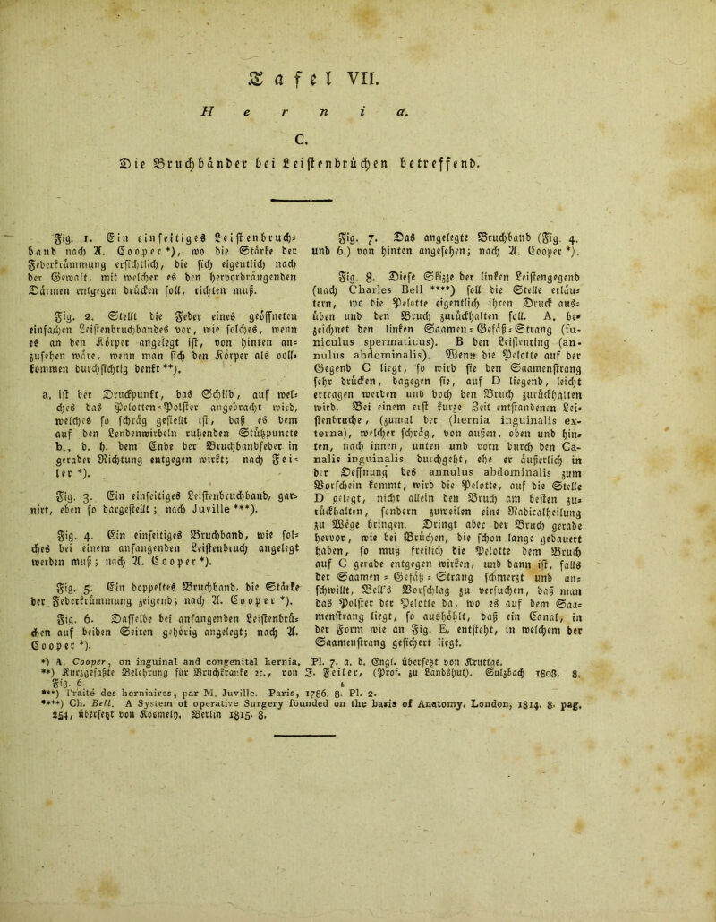 Hernia, C. Sic SSuidjbdnbev bei Seiften bringen b.etv cffenb. gig, r. ©in einfettigeS Sei ff enfccudjs taub nad) X ©oopec*), wo bie ©tarfe bet geberfrümmung erftditlicf), bie ft'cf) eigentlich nad) ber ©etratt, mit welcher eg ben twttotbtdngenben Saunen entgegen brüden foll, rieten mup. gig. 2. ©teilt bie gebet eineg geöffneten «infamen Seijlenbructjbanbeg not, wie fcldjeg, wenn eg an ben Üorper angelegt ifT, ton hinten an = jufef)cn wate, wenn man ftcfy ben Äbtpet alg toll» fommen butd)fid)tig benft **). a, ijl bet Srucfpunft, tag ©dbtlb, auf weis d;eg tag ^elotten = ^)olfiet angebrad)t wirb, weld)eg fo fdjrdg geteilt ifl / bap eg bem auf ben Senbemtirbeln ruljenben ©tülpuncte b., b. t). bem ©nbe bet 35rud)banbfebet in geratet 9lid)tung entgegen wirft; nad) ge i = let *). gig. 3. ©in einfeitigeS Seif!enbtud)banb, gat; nitt, eben fo bargeflellt; nad) Juville *** •***)). gig, 4. ©in einfeitigeg 33tud)banb, wie fot* d)eg bei einem anfangenben Seijlenbiudt) angelegt wevben mups nad) 31. ©ooper*). gig. 5. ©in bcppelteg S3ruc{;banb, bie ©tatüe bet gebctfrümmung jeigenb; nad) 31. ©ooper*). gtg. 6. Saffelbe bei anfangenben Seiftenbtus djen auf beiben ©eiten geljötig angelegt; nacf) X ßoopet *). gig. 7. Sag angelegte S5rud)banb (gig. 4, unb 6.) ton hinten angefetjen; nad) X ©oopet *). gig. 8. Siefe ©frs$e bet linfen Seiflengegenb (nad) Charles Bell ***♦) foll bie ©teile etldus tetn, wo bie ^»elotte eigentlich ihren Stucf aug= üben unb ben SSrurf) jutücfl)alten foll. A. bi* jeicfynet ben linfen ©aameit = ©efdf©trang (fu- niculus spermaticus). B ben Seijlenring (an- nulus abdominalis). SBenr* bie ^)elolte auf bet ©egenb C liegt, 'fo wirb fte ben ©aamenjlcang fel)r btücfen, bagegen fte, auf D liegenb, leid)t ertragen werten unb bod) ben £5rud) jurücfljalten wirb. 33ei einem etfl furje ßeit enfjlanbencn Sei» ftenbrudje, (jumal bet (hernia inguinalis ex- terna), weldjet fd)tdg, ton aupen, oben unb hin* ten, nad) innen, unten unb totn burd) ben Ca- nalis inguinalis buichgef)t, ef)e er dufetlid) in bet Seffnung beg annulus abdominalis jum §Sorfd)ein fcmmt, wirb bie APelotte, auf bie ©teile D gelegt, nid)t allein ben 23rud) am beflen ju* tue?halten, [entern pweilen eine 9?abicall)eilung ju ÜBege bringen. Sringt aber bet SSrud) gerabe hettot, wie bei Ü8rüd)cn, bie fd)on lange gebauert haben, fo mup freilid) bie ^etotte bem 33rud) auf C gerabe entgegen roirfen, unb bann ifü, fallg ber ©aamen = ©efdp : ©Irang fchmerjt unb ans fcbwillt, fficlfg 23ocfd)Iag ju terfudjen, bap man tag 9)olfler bet ^Pelotte ba, wo eg auf bem ©aa* menflrang liegt, fo augl)dl)lt, bap ein ©anal, in bet gorm wie an gig. E, entfielt, in welkem bet ©aantenflrang geftd)ert liegt. *) Cooper, on inguinal and congenital hernia. PI. 7. a. b, (Sngl. übetfefd ooil Ärtttfge. **) Äurjgefajjie «Belehrung für äkudutünfe je., ton 3- geiler, (iptof. ju £anbSl;ut). ©uljfcadp 1803. 8. gtg. 6. t ***) l’raite des herniaires, par M. Juville. Paris, 1786. 8- PI- 2. •***) Ch. Bell. A System ot operative Surgery founded on tlie ba»is of Anatomy. London, 1314. 8- pag. 254, übetfe^t ton Äofimelp, SSerlin 1315- 8.