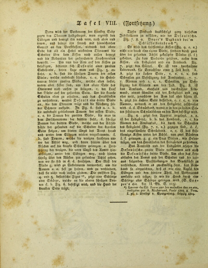 ■Dann wirb bcr SSorberartn ber franfen ©eite gegen ben Sberatm batbgcbogcn, man ergreift ben ßlibogen unb bewegt ihn tiad) vorn, r.ad) oben unb innm, unb bringt il)n fonad) mit büweicbenbee ©ewalt an fcen SSruftfaflen, wobutcb baS obere 6nbe beS als ein $ebel witfenben £)berarm$ bie ©cbultct übet bem jtiffeit nad) auflen bewegt tmb bie CRebuction ber jerbrocEjenen jtnodjenenben fcerotrft. — Um nun ben 2Crm auf ben Riffen ju befeftigen, bebiente fid) Sefautt einet jweilett Girfelbmbe, beren Sage man auS gig. 5. er* fiel)t. a. b. finb bie fdjtagen Souren ber etflen 55inbe, reelle unbebeeft blieben, c. c. bie «fjobcl* touren biefet jweiten SSinbe, welche oben locfer, unten aber feflet finb, um baS obere @nbe beS DberarmS nad) aufjen ju bringen, c. bet Sauf bet SSinbe auf bet gefunben ©eite. Um bie franfe ©djultct oben ju erhalten, unb baS «fterabfinfen ju oetfyinbern, rcenbet ^Default eine ■britte SSinbe cn, bie ben £)beratm tragt unb bie SBitfung fei* uet ©dauere auf^ebr. 3?n gig. 6. finb a. a. b. bie unbebeeft gebliebenen Souren bet erflen SSinbe, c. c. bie Touren bet jweiten SSinbe, bie man in bem 3n?ifd)enraume bet britten fiel)t, d. fdnäge Souren bet britten SSinbe, welche auS bet 2id)fel-- I)ol)le bet gefunben auf bie ©dfultet bet franfen ©eite (leigen, um hinten längs beS 2frmS herab unb unter bem Ellbogen wieber norjufemmen. f. h. finb Semen, welche bie notigen fortfefcen um ter bet 2fd)fel treg, unb bann hinten übet ben Saufen auf bie franfe ©djulter gelangen, e. gort* fe^ung bet notigen, bie t>orn längfl beS 2(rmeS t>in= nbftcigen, unter ben GfUbogen weg, nad) l)inten fd)tag übet ben (Rüden jitr gefunben 2(d)fet geben, non »»0 fte fid) in d. d. fortfe|en. 2Det 9?cjl bet •S3inbe g. wirb ju ßitf eitouren nertnenbet, um bie Souten e. e. fefl ju galten, unb ju netf)tnbetn, baff fte nid)t nod) aufjen gleiten. iDie jWifd)en gig. 4. unb 5. beftnblid)e gigur**, jeigt eine ©djlinge ober ©cbärpe, welche an bie oberen fcfyrdgen Jom ten d. b. gig. 6. befefligt wirb, unb bie #anb bet franfen ©eite trögt. tiefer S3etb.mb beabficbtfgf ganj biefolbett Snbifaticnen ju erfüllen, tvie ter 25efaultfofte. §ig. 7. 8- 9- SSoper’S SSejbanb bei’rn ©d)lüffelbeinbp ud) *). (ÜS wirb baS feilformige Äiffen (gig. 9. e. e.) nid;t nur butd) eine eigene SSinbe, fonbetn burd) jtnet über ter gefunben 2(d;fel gefnüpfte SSänber (f. f) geholten. 3u bem SSerbanbe geboren, auf er bem Äiffen, ein Seibgürtel unb ein 2lrmbanb. gig. 7. jeigt ben ©ürtcl. @t ifi non burdmäbtet Seinetranb, für @rtnad)fene etwa 5 3oll breit. A. A. jeigt bie äufiere ©eite , x. x. x. x. finb ©cbnallen jur SSefejligung be6 2(rmbanbes; y. y. y. Orienten unb z. z. z. ©d)nallen, jur S3efej fligung be$ ©ürtelö um ben Scib. gig. 8. ifl bas 2frmbanb, ebenfalls non burd)ndl)tet ficin- tnanb, cttoaS fdjmalet alS ber Seibgürtet unb eng ober weit, jenad)bem ber 3ltm bief ober büntte ift. b. jeigt bie öufere ©eite beffelben, c. c. c. c. niec Svicmen, woburd) et an ben Seibgürtel gefdjnallet wirb. d. d ©dmürbanb, womit et in ben ju beiben ©ei* ten fid)tbaten ©c^nürlodjern an ben 2ltm befefligt wirb. gig 9. jeigt ben Apparat angelegt, a. a, ift bet ßeibgürtcl, b. b. baS 2ltmbanb, c. c. bie SRiemen beS 2frmbanteS, bie burd) bie ©d)nailen beS Seibgürtet (gig. 7. x. x.) gejogen finb, d. d. baS eingefdjnürte ©d)nürbar,b. e. e. ift baS feil* förmige Äifien unter bet 2ld)fet. non jwet S3anbertt f. f. getragen, g. g. ein ^)aar SSiitben , wie ^ofen* träger, um bnS ^)erabfinfen beS SeibgüttelS jubinbern. 25aS 2ltmbanb tmb ber 2eibgüttel crfe|en bie 25efauttfd)e jweite SSinbe nollfommen unb auch bie 25efaultfd)e btitte 23inbe. Um aber baS ^)et* abfinfen beS 2frmcS unb bet ©dfulter unb bic bar* ouS folgenben S3crfd)iebungen ber S5rud)flüife ju nerbinbern, fonnte eS jwedmäfig fepn, baS 2lrm» banb fo einjuridjten, ba^ eS wie eine Äopfcl ben Ellbogen unb ben f)intern Sbeil beS SSorbetarmS umfafte unb trüge, fo wie bie $anb outdb fine ©cblinge ober ©d)ävpe getrogen wirb (©. Go Os per'S d;it. 2ep. II. SSb. ©. 115) *) Lecons du Cit. Boyer sur Ips ma.ladies des os etc. redigees par A. Richerand. Paris 1803. 8 Tofn. I. pl. 1. übetfe^t 0. ©pangenbevg. Ceipjig 1804.