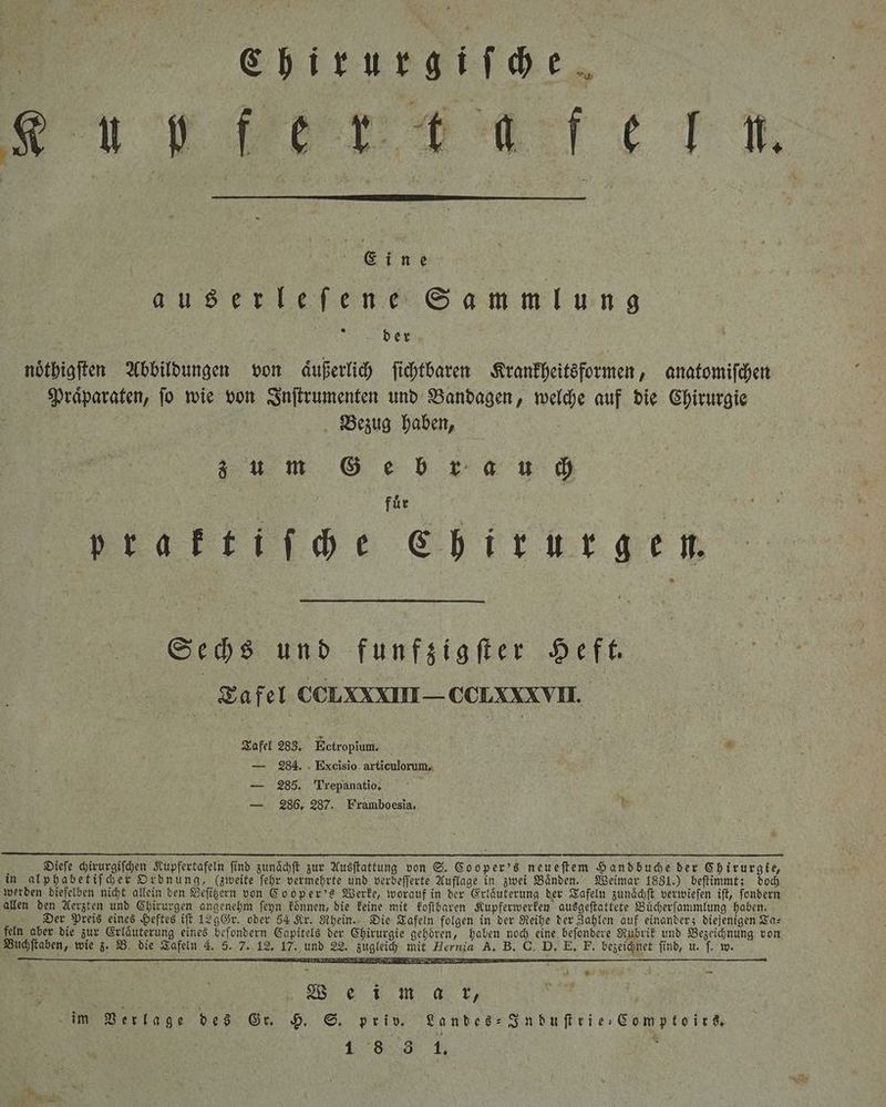 Chirurgiſche nh E k. „„ ran | auserlefene Sammlung der noͤthigſten Abbildungen von äußerlich ſichtbaren Krankheitsformen, anatomiſchen Praͤparaten, ſo wie von Inſtrumenten und Bandagen, welche auf die Chirurgie Bezug haben, z u m Geb rau ch fuͤr praktiſche Chirurgen. Sechs und funfzigſter Heft. Tafel CCLXXII— CcLXXVII. Tafel 283. N Ectropium. — 284. Excisio articulorum, — 285. Trepanatio, — 286. 287. Framboesia, £ Dieſe chirurgiſchen Kupfertafeln find zunaͤchſt zur Ausſtattung von S. Cooper's neueſtem Hand buche der Chirurgie, in alphabetiſcher Ordnung, (zweite ſehr vermehrte und verbeſſerte Auflage in zwei Baͤnden. Weimar 1831.) beſtimmt; doch werden dieſelben nicht allein den Beſitzern von Cooper's Werke, worauf in der Erlaͤuterung der Tafeln zunaͤchſt verwieſen iſt, ſondern allen den Aerzten und Chirurgen angenehm ſeyn koͤnnen, die keine mit koſtbaren Kupferwerken ausgeſtattete Buͤcherſammlung haben. Der Preis eines Heftes iſt 129 Gr. oder 54 Kr. Rhein. Die Tafeln folgen in der Reihe der Zahlen auf einander; diejenigen Ta⸗ feln aber die zur Erlaͤuterung eines beſondern Capitels der Chirurgie gehoͤren, haben noch eine beſondere Rubrik und Bezeichnung von Buchſtaben, wie z. B. die Tafeln 4. 5. 7. 12. 17. und 22. zugleich mit Hernia A. B. G. D. E. F. bezeichnet find, u. |. w. — R — Wee ei m a kr, im Verlage des Gr. H. S. priv. Landes⸗Induſtrie⸗Comptoirs.