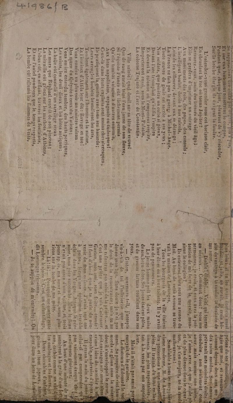 sde sistalil iaeefr wchent Re par degrés, pus à pass sserrent Le compas, _ Pendant que, HE jour, pleurant de s’y résoudre, Sur la brèche êla rgie ils dirigent la foudre, L’entendez-vous sronder sous cet horizon clair, En ébranlant le roc où tonna Jupiter? Rassurez-vous, amis des trésors du vieil âge} Elle se gardera d'imprimer un cutrage . Aux monuments dès rois, des papes, des co ds : - L'ivtellisent boulet, es à nos calculs, ? Loin de Les effleurer, devant eux se dérange ; : La France ne fait pas la guerge à Michel- Ange, Toute œuvre de génie est sacrée à ses yeux ; Nos soldats, que pénètre un culte si pieux, Devant l'arc triowmphal qu'édifia l'empire Et devant la colonne où l’empereur respire, Respecteront aussi, sous le Mont-Palatin, La colonne Trajane et l’are de Constantin. Ville sainte! quel deuil sur sa tête.de veuve! Que de sang aurait teint l’eau jaune de;son fleuve, Si l’égoiste France eût lächement, permis : Qu’ elle tombât vain£üe à d’autres ennemis, 2» Aux bras napolilains, espagnols ou tudesques! Ceux-là dans leurs exploits sont moins chevaleresques ; Ils pratiquent la gnerre avec tous-ses hasards ; Leurs aveuvyles boulets brutalisent les ârts Æombent également.sur l'homme et la statue, Et l'instinct d’Attila leur dit: Ravage et tue! Vous eussiez vu pleuvoir un sinistre volcan Des murs du Golysée à cenx'du Vatican; Vous auriez entendu tomber, des hauts porriques, Les saints, les dent -dienx et “les héros antiques ; La balle eùt constellé d’un sacrilége scean RE Les murs que Räphael couviit de son pinceau; La mitraille eût g'incé sur les marbres d'Athènes, L’obus eût, en sifflant, traversé les fontaines, Et sur Pautel poudreux que le temps respecta, La bombe eût rallumé les flammes de Vesta, A NE …— î F7 Rs avis Énghecs à aussi L jadis nn aurait,.je crois hé- lestinée de âgée que moi, ei. ‘reventrè sionnat depuis deux ans, we des soins assidus, So prévenait mes moindres désir conduite ». pon seulement. sœur. mais comme une M je l'aime ayec ce, que j'aide. ét de plus dévoué dans le cœur! ton,. je L’en os ne. la: _malheureusel … ; … Semblable à tous k s «0ryp nisme moderne, M.-: e.Lo {at | des-prétentions à uneins “plète. Il trailait. du häut en timents les plus respeclables , € tait à.la vertu. par sen ee leur, RES . Maisil. n'était. pos aussi pe essayaitde le paraitre. Le discours d’Edouard le ‘au sérieux... Comment donc? yous me sermonnez; je crois,.8l.yous avez la pré- tention de me faire de la. moralé,. mon sieur lecollégien? : ÿ : Ïls entraient alors sous une avenue du Mail. Au bout de cetté ayenue se trou: vaïl la maison de Lostanges, Tous les bourgeois de la ville étaient à leur diner ou à leur toilette. El n'y avait pas de promeneurs, Le jeune homme prit les deux mains deson,beèu-frère.Ses joues étaient pâles, et de grosses larmes roulaient dans ses yeux, 7, — Gäston, iurmura (ei; ample vis-à-vis de toi linfériorité que .me ” donne mon àge. Sans doule-je n’ai pas le droil de la remontrance; mais lu ne me refusèras .pas celui. de la prière.s. el c'est une prière que je vais t'acresser, * Gaston, mon ami, raon frère. écoute ! I! faut d'abord que je te parle dan sou- venir de on ei fance. J'avais sept ans Sorde se glissa sous la “gui dontil s ’enveloppait le cœur, ; prit. enyvisagea sür-me crime l'idée de. sacrifiér à coupable,ses devoirs d’ épou Il pressa la main du jeur celui-ci put comprendn FRE vainement rat eh éclata dans Les Vosges: Attaqué, le pré mier, mon père su ceomba. } Mais le-fléau n'ayait pas assez d'unc.viclime,.el Lois sonnèrent à in: grille: d'u Hi s0n; cachèe comme an 0 $ tombe de-ma mère, — Làa!llà!. Pourquoi re comtet celle sombre. RAR ; C'est, un enfantillage, - dit Eostanges (rès+ému.. Doux: chérubfas, d'en .gnons. et:tout joyeux,