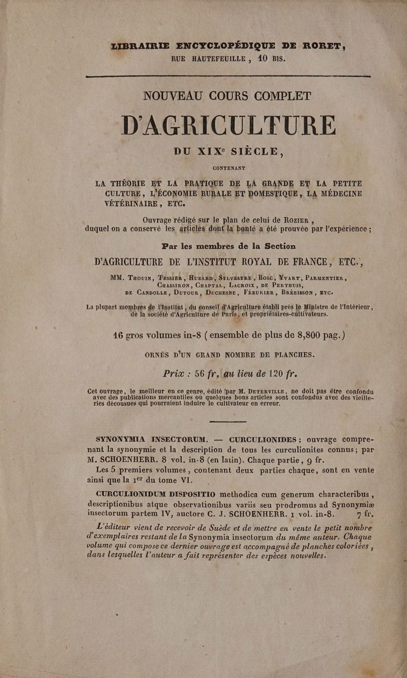 LIBRAIRIE ENCYCLOPÉDIQUE DE RORET, RUE HAUTEFEUILLE , 40 BIS. NOUVEAU COURS COMPLET D'AGRICULTURE CONTENANT LA THÉORIE ET LA PRATIQUE DE LA GRANDE ET LA PETITE CULTURE, L'ÉCONOMIE RURALE ET DOMESTIQUE, LA MÉDECINE VÉTÉRINAIRE, ETC. ; Ouvrage rédigé sur le plan de celui de ROZIER , duquel on a conservé les articles dont la bonté a été prouvée par l’expérience ; Par les membres de la Section D'AGRICULTURE DE L'INSTITUT ROYAL DE FRANCE, ETC., MM. Taouin, Tessisr , Huzaro, Syrvesrre , Bosc, Yvarr, PARMENTIER, Cuassirow, Cnaprar, Lacroix, DE PERTauIS, DE Canoe, Durour, Ducuesne, F£éBuniER, BREBISSON , ETC. La plupart membyes de l’Institut, du gonseil d'Agriculture établi près le Ministre de l'Intérieur, de la société d'Agriculture de Paris 2 et propriétaires-cultivateurs. A 46 gros volumes in-8 ( ensemble de plus de 8,800 pag.) ORNÉS D'UN GRAND NOMBRE DE PLANCHES. Prix : 56 fr,!au lieu de 120 fr. Cet ouvrage, le meilleur en ce genre, édité par M. DETERvILLE, ne doit pas être confondu ayec des publications mercantiles où quelques bons articles sont confondus avec des vieille ries décousues qui pourraient induire le cultivateur en erreur. SYNONYMIA INSECTORUM. — CURCULIONIDES ; ouvrage compre- nant la synonymie et la description de tous les curculionites connus; par M. SCHOENHERR. 8 vol. in-8 (en latin). Chaque partie, 9 fr. Les 5 premiers volumes , contenant deux parties chaque, sont en vente ainsi que la 1° du tome VI. CURCULIONIDUM DISPOSITIO methodica cum generum characteribus, descriptionibus atque observationibus variis seu prodromus ad Synonymiæ insectorum partem IV, auctore C. J. SCHOENHERR. 1 vol. in-8. 7 fr, : L'éditeur vient de recevoir de Suède et de mettre en vente le petit nombre d'exemplaires restant de La Synonymia insectorum du méme auteur. Chaque volume qui compose ce dernier ouvrage est accompagné de planches coloriées , dans lesquelles l’auteur a fait représenter des espèces nouvelles. sn,