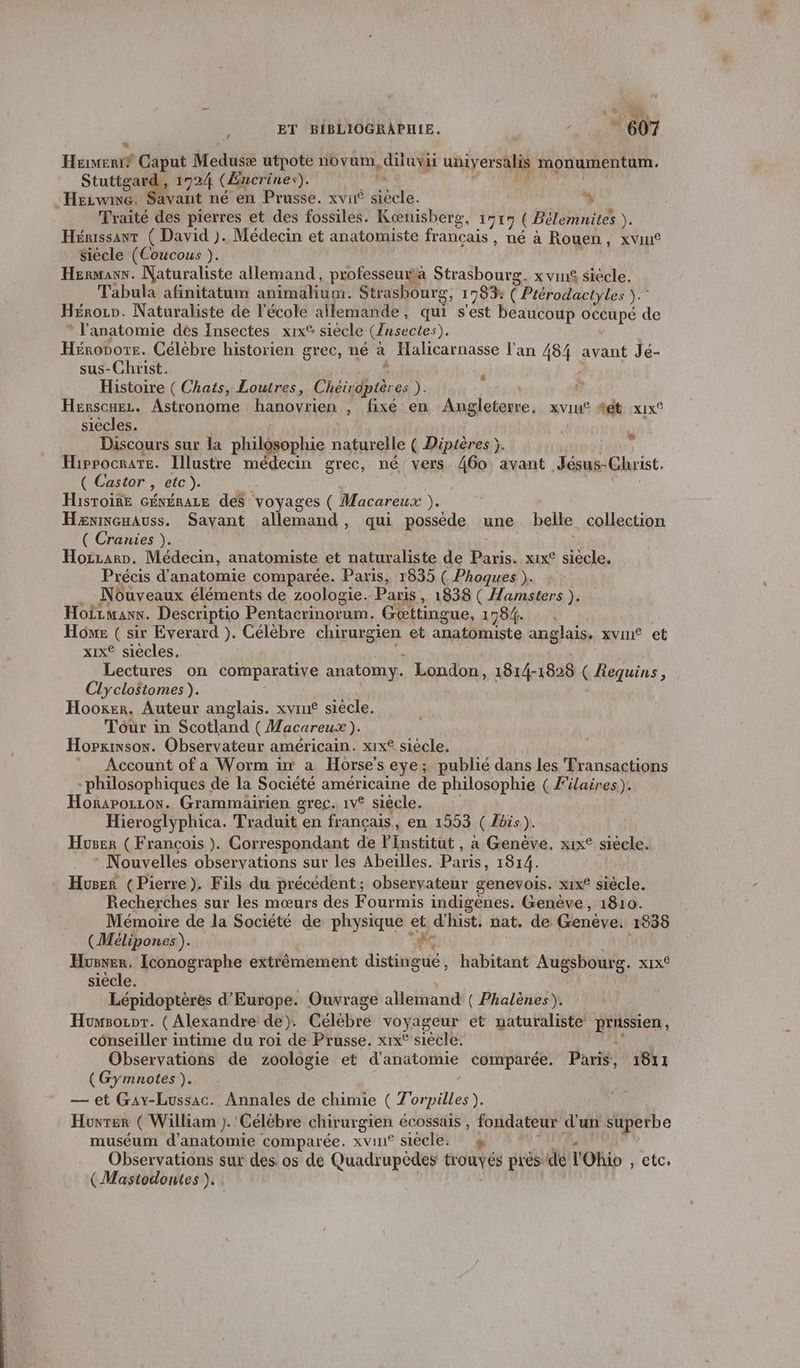 Hénsnif Caput Medusæ utpote no vum, dia universalis monumentum. sut 1724 (Encrines). Hezwne. Savant né en Prusse. xvn° 74 % Traité des pierres et des fossiles. Kænisberg, 1515 ( Bélemnites ). Hénissanr ( David ). Médecin et anatomiste français, né à Rouen, xvin® siécle (Coucous ). Hermann. Naturaliste allemand, professeuwa Strasbourg. x vin£ siecle. Tabula afinitatum animahium. Strashourg, 1783 ( Prérodactyles ).” Héron. Naturaliste de l'école allemande, qui s'est beaucoup Ce de * l'anatomie dés Insectes xix® siecle (Ansectes). Hénobors. Célèbre historien grec, né à Halicarnasse l'an 484 avant Jé- sus-Christ. Histoire ( Chats, Loutres, Ed es ). Henscuez. Astronome hanovrien A F7 AU Angleterre, xviu® %et x1x° siècles. Discours sur la philésophie naturelle ( Diptères ). ÿ HipPOCRATE. Illustre médecin grec, né vers 460 avant Jésus- Christ. ( Castor , etc). Histoire Généraze des voyages ( Macareux ). Hæannenauss. Savant allemand, qui possède une belle collection ( Cranies ). Hozzarp. Médecin, anatomiste et naturaliste de Du xix® siècle. Précis d'anatomie comparée. Paris, 1835 ( Phoques ). Nôuveaux éléments de zoologie. Paris, 1838 ( Hamsters ). Hoirmanx. Descriptio Pentacrinorum. Geœttingue, 1784. Home ( sir Everard }). Célébre chirurgien et anatomiste anglais. xvine et xiIx® siècles. n Lectures on comparative anatomy. London, 1814-1828 ( Requins, Clyclo$tomes ). Hooker. Auteur anglais. xvine siècle. Tour in Scotland (Macareux ). Hopxinson. Observateur américain. xIx® siècle. _ Account ofa Worm in a Horse s eye ; publié dans les Transactions - philosophiques de la Société américaine de philosophie ( F'ilaires.). Horapozzon. Grammairien grec. 1v® siècle. Hieroglyphica. Traduit en français, en 1553 ( Lbis). Huser ( François ). Correspondant de l'Institut , a Genève. xix° siecle. * Nouvelles observations sur les Abeilles. Paris, 1914. Huseé (Pierre). Fils du précédent; observateur genevois. xIx° ficte. Recherches sur les mœurs des Fourmis indigenes. Genève, 1810. Mémoire de la Société de physique LE dhist. nat. de Geneve. 1838 (Mélipones). Husner, Iconographe extrêmement die, habitant Augsbourg. Xx9 siècle. Lépidoptèrés d'Europe. Ouvrage allemand ( Phalènes). Huwsozor. (Alexandre de). Célèbre voyageur et naturaliste Heu conseiller intime du roi de Prusse. xix° siètlé Observations de zoologie et d'anatothie comparée. Paris, 1811 (Gymnotes ). — et Gay-Lussac. Annales de chimie ( 7° orpilles). Huvrer ( William ). Célèbre chirurgien écossais , fondateur d'un superbe muséum d'anatomie comparée. xvin° siécle. Observations sur des os de Quadr upèdes trouvés prés de l'Ohio , etc, (Mastodontes ). #