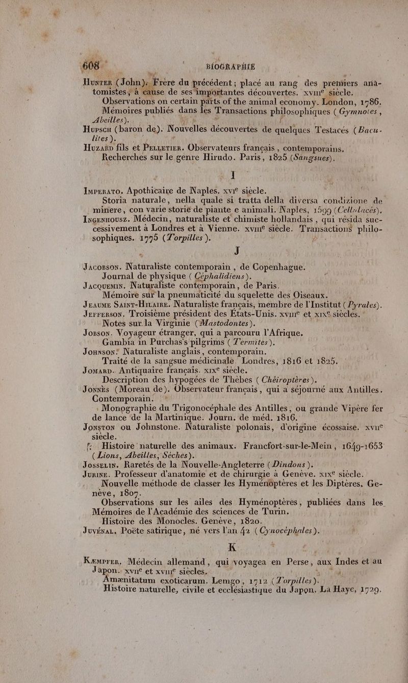 AQU y #1 | “ ! Hunrer (John): Frere du précédent ; placé au rang des premiers ana- tomistes; à cause de ses importantes découvertes. xvin® siècle. Observations on certain parts of the animal economy. London, 1786. Mémoires publiés dans les Transactions philosophiques (Gymnotes, Abeilles). . UN jé 4 Hupscu (baron de). Nouvelles découvertes de quelques Testacés (Bacu- lites ). N à ‘ Huzano fils et Peuzerier. Observateurs français , contemporains. Recherches sur le genre Hirudo. Paris, 1825 (Sangsues), Il Impernaro. Apothicaire de Naples. xvri siecle. Storia naturale, nella quale si tratta della diversa condizione de minere, con varie storie de piante e animali. Naples, 1599 (Cellrluces), Ixcennousz. Médecin, naturaliste et chimiste hollandais , qui résida suc- cessivement à Londres et à Vienne. xvin® siecle. Transactions philo- sophiques. 1775 (Torpilles ). #4. F J Jacossox. Naturaliste contemporain , de Copenhague. Journal de physique ( Céphalidiens). Jacquemin. Naturaliste contemporain, de Paris. Mémoire sur la pneumaticité du squelette des Oiseaux. | Jeaume Sainr-Hiraire. Naturaliste français, membre de l'Institut (Pyrales). Jerrerson. Troisième président des Etats-Unis. xvin® et x1x® siècles. Notes sur la Virginie (Mastodontes). Jossox. Voyageur étranger, qui a parcouru l'Afrique. Gambia in Purchas's pilgrims ( T'ermites). Jouxsox” Naturaliste anglais, contemporain. Traité de la sangsue médicinale. Londres, 1816 et 1825. Jomarp. Antiquaire français. xix° siecle. Description des hypogées de Thebes ( Chéiroptères). Jonxks (Moreau de). Observateur français, qui a séjourné aux Anulles. Contemporain. : Monographie du Trigonocéphale des Antilles, ou grande Vipère fer de lance de la Martinique. Journ. de méd. 1816. Jonsron ou Johnstone. Naturaliste polonais, d'origine écossaise. xvu® siècle. l: Histoire naturelle des animaux. Francfort-sur-le-Mein , 1649-1653 | (Lions, Abeilles, Séches). J Jossezin. Raretés de la Nouvelle-Angleterre ( Dindons ). Jurine. Professeur d'anatomie et de chirurgie à Genève. xix° siècle. Nouvelle méthode de classer les Hyménopteres et les Diptères, Ge- nêve, 1907. Observations sur les aïles des Hyménoptères, publiées dans les Mémoires de l'Académie des sciences de Turin. Histoire des Monocles. Genève, 1820. Juvévaz, Poûëte satirique, né vers l'an 42 (Cynocéphales). K Kæmprer, Médecin allemand, qui voyagea en Perse, aux Indes et au Japon. xvué et xvué siècles. à) 1174 Amænitatum exoticarum. Lemgo, 1712 (Z'orpilles). Histoire naturelle, civile et ecclésiastique du Japon, La Haye, 1729.