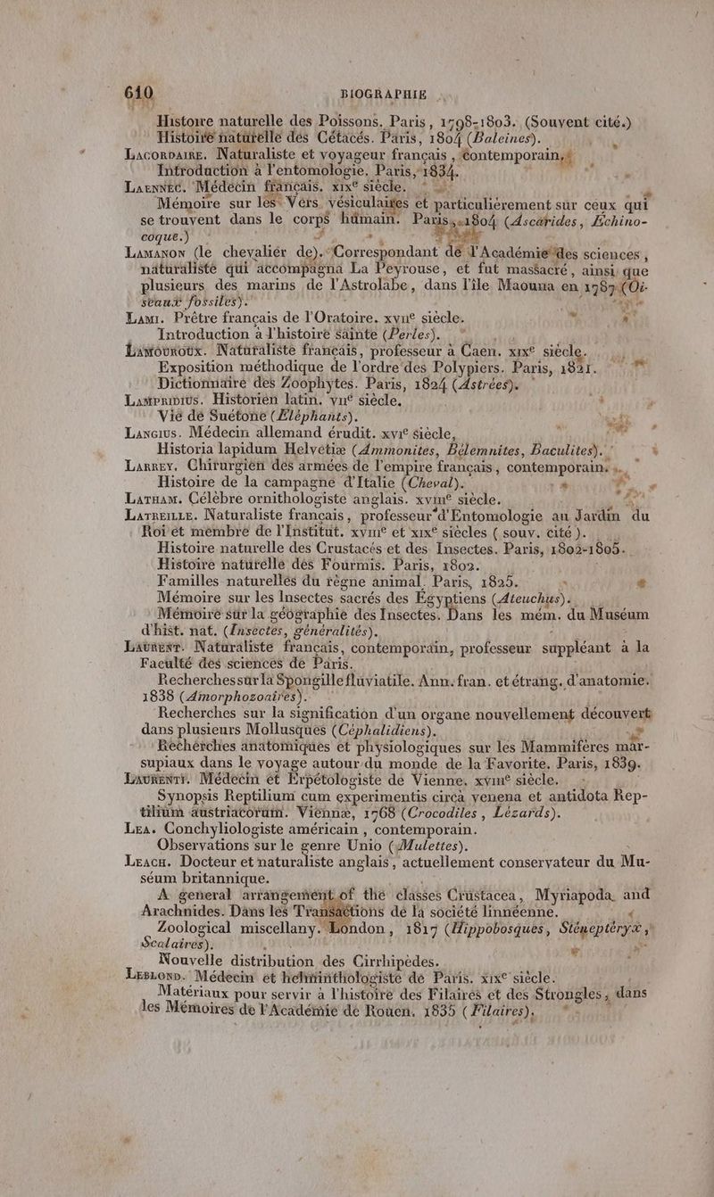 Histoire naturelle des Poissons. Paris, 1798-1803. contes cité.) Histoire naturelle dés Cétacés. Paris, 1804 (Baleines). LACORDAIRE, Naturaliste et voyageur francais , ‘<ontemporainyf Introdaction à l'entomologie. Paris, 1834. Laennec. Médecin français. xix® siècle. * à Mémoire sur les Vérs. vésiculaites et parhculiérement sur ceux qui se trouvent dans le corps hûmain. de «1804 (Ascarides, Échino- coque. © » Le (le chevaliér de). “Correspondant dé d'Académiedes sciences ; näturaliste qui ‘accompägna La Peyrouse, et fut maséacté , ainsi gue plusieurs des marins de l'Astrolabe, dans l'île Maouua en 2787 (Où saut fossiles). AN 0 Law. Prêtre français de Obs xvu siecle. « «° Introduction à l'histoire Säinte (Perles). Lamouroüx. Naturaliste français, professeur à Caen. xrx° siécle. ia Exposition méthodique de l'ordre’des RON pers. Paris, NS à Dictionnaire des Zoophytes. Paris, EPA (Astrées). Lamvrivius. Historien latin. vu siècle. 24 à Vié dé Suétone (Æléphants). v ‘* Laweius. Médeciri allemand érudit. xvrt siècle, Historia lapidum Helvetiæ (Amimonites, Bélemnites, PBaculites). . Larney. Chirurgien des armées de l'empire français, contemporain: » © Histoire de la campagne d'Italie (Cheval). : * : Laruam. Célébre ornithologiste anglais. xvin® siècle. (1% Larreizze. Naturaliste francais ; professeur” d'Entomologie au Jadim du Roi ét membre de l'Institut. xvme et xix® siècles ( souv. cité ). Histoire naturelle des Crustacés et des Insectes. Paris, 1802-1805. Histoire naturelle dés Fourmi. Paris, 1802. Familles naturellés du règne animal. Paris, 1825. * æ Mémoire sur les Insectes sacrés des Égyptiens (Ateuchus). Mémoire sur la géographie des Insectes. Dans les mém.. du Muséum d'hist. nat. (Znsectes, généralités). Lavrenr. Naturaliste francais, contemporain, professeur suppléant à la Faculté dés sciences de Paris. Recherchessürla Spongille fluviatile. Ann: fran. et étrang. d'anatomie. 1838 (Amorphozoaires). Recherches sur la signification d'un organe nouvellement découvert dans plusieurs Mollusques (Céphalidiens). D 9 Rethérches anatomiques et physiologiques sur les Mammifères mar- supiaux dans le voyage autour du monde de la Favorite, Paris, 1839. Laurenrr. Médecin ét Erpétologiste de Vienne, xvine siècle, SYNOpPsIs Reptilium cum experimentis circàa venena et antidota Rep- tilium austriacorum. Vieénnæ, 1768 (Crocodiles , Lézards). Lea. Conchyliologiste américain , contemporain. Observations sur le genre Unio (Mulettes). Leacu. Docteur et naturaliste anglais, actuellement conservateur du Mu- séum britannique. À general arrangemeé Arachnides. Dans Je Tra Zoological miscellany Scol chrés): ra pe Nouvelle distribution des Cirrhipèdes. x Leszono. Médecin et helinthologisté dé Paris. xix° siècle. Matériaux pour servir à l'histotré des Filaires et des Strongles dans les Mémoires de l'Académie dé Rouen. 1835 (Füares), “. of thé eliéeé Crustacea, Myriapoda and ; ions dé la société TAneRUE Éondon , 1817 (ippobosques, Siénépitrya